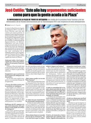 El Efebo 22
Del viernes 14 al viernes 28 de agosto de 2015 Cultura
EL EMPRESARIO DE LA PLAZA DE TOROS DE ANTEQUERA nos habla de la próxima Feria Taurina y de las
intenciones de la Fusión Internacional por la Tauromaquia (FIT) con respecto al coso antequerano
JoséCutiño:“Esteañohayargumentossuficientes
comoparaquelagenteacudaalaPlaza”
Se acerca la Real Feria deAgosto
de Antequera 2015 y con ella su
Feria Taurina, que este año
cuenta con nueva gestión: la
empresa Fusión Internacional por
la Tauromaquia (FIT), responsa-
ble de plazas importantes como
La Malagueta, Olivenza, Bada-
joz, Córdoba o la Monumental de
Aguascalientes, en México.
Hablamos con José Cutiño,
empresario durante este año de
la Plaza de Toros de Antequera,
que casualmente se ha convertido
esta semana en una de las perso-
nas más solicitadas en el
ambiente taurino al ser el apode-
rado de Francisco Rivera ‘Paqui-
rri’, quien sufría una gravísima
cogida este lunes en Huesca.
Antes que nada, y tras la grave
cogida que sufría esta semana,
¿cómo se encuentra Francisco
Rivera?
Gracias a Dios ha tenido una
evolución buena dentro de la gra-
vedad. Lo mejor es que no hay
infección.
Imaginamos que su presencia
en la Goyesca de Antequera está
descartada...
Sí, ha sido una cogida muy
grave y va a necesitar tiempo de
recuperación.
¿Tienen decidido quién será
su sustituto en Antequera?
Por respeto a su salud y a su
familia ahora lo importante es
centrarnos en su recuperación.
Estamos hablando con los apo-
derados de Morante y Talavante
para ver qué solución damos,
pero ahora no es lo más impor-
tante. Lo importante es que
Paquirri esté bien y en unos días
anunciaremos a su sustituto.
Hablemos de FIT, empresa a la
que usted representa. ¿Por qué
motivo se han fijado en la Plaza
de Antequera?
Está claro, primero porque
Antequera ha sido una de las pla-
zas más importantes de la pro-
vincia de Málaga y una de las
ferias con más solera del mes de
agosto. Y después, como inmue-
ble, ahí coincidimos todos en que
es una de las plazas más bonitas
de España, a la que los toreros
acuden con mucho agrado y nos
llamaba la atención que en estos
últimos años había bajado bas-
tante.
¿Qué vamos a poder ver en esta
Feria Taurina?
Tiene todos los elementos para
ser una gran Feria. Son dos car-
teles con un argumento artístico
lo suficientemente importante
como para que la gente acuda.
Creemos que es la Feria que cabe
ahora mismo en Antequera, a
bajo coste, manteniendo los pre-
cios de años anteriores y con car-
teles atractivos para los aficiona-
dos.
¿Y cómo cree que responderán
los aficionados antequeranos?
El ritmo de renovación de abo-
nos es magnífico y tenemos
muchísimas reservas de entradas
sueltas. No nos cabe duda de que
este año en Antequera hay argu-
mentos suficientes como para
que la gente acuda a la plaza.
Ahora mismo tienen un acuerdo
por un año en Antequera. ¿Va
a ser esta Feria la que va a deter-
minar si siguen con la plaza?
No, efectivamente nosotros
hicimos una petición al Ayunta-
miento por un año nada más,
pero nuestra idea es quedarnos
en Antequera. Somos una
empresa que llevamos muchísi-
mos años en todas las plazas que
llevamos, y no cabe duda que
Antequera, por todas las razones
que he dado anteriormente, es
una plaza en la que queremos
estar muchos años.
Y dada la centralidad de la ciu-
dad, ¿tienen previsto de cara al
futuro la creación de algún tipo
de certamen de novilleros a
nivel nacional como ocurre, por
ejemplo, en Arnedo?
La Feria irá creciendo con-
forme mejore la situación econó-
mica, y conforme la asistencia se
vaya consolidando. Este año
hemos ofrecido una clase magis-
tral de Francisco Rivera ‘Paqui-
rri’ y una clase práctica de la
Escuela Taurina, pero no cabe
duda de que algo habrá que crear
desde la sensatez y los pies en
el suelo.
Usted es, de momento, el único
empresario que contrata a José
Tomás. Algunos aficionados nos
preguntan si podríamos ‘soñar’
con volver a verlo en nuestro
coso.
Ojalá. La verdad es que tene-
mos una relación magnífica con
él basada en el respeto profesio-
nal, y la verdad es que desde que
está toreando está con nosotros,
pero este año ha decidido, de
momento, no torear en España.
Cuando nos sentemos con él, por
supuesto que Antequera estará
encima de la agenda, lo que pasa
es que una cosa es la voluntad
nuestra y otra es que entre den-
tro de sus cálculos. Creo que
Antequera tiene todos los ele-
mentos para que vengan todas
las figuras del toreo, y José Tomás
es una de ellas.
¿Cuál es su deseo para esta Real
Feria de Agosto de Antequera
2015?
Mi deseo es que la empresa va
a cuidar todos los detalles para
que sean dos grandes espectácu-
los, y lo único que queda es pedir
que la gente se divierta, que los
toreros estén bien y que la plaza,
poco a poco, se vaya consoli-
dando y que la gente de Ante-
quera se sienta orgullosa de la
plaza que tiene y de los carteles
de su Feria.
Texto: Javier G. España
 