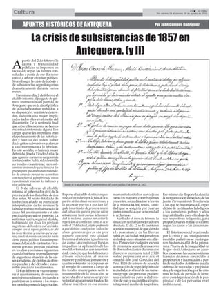 A
partir del 2 de febrero la
calma y tranquilidad
públicas se imponen en
la ciudad, según las fuentes con-
sultadas a partir de ese día no se
volvió a alterar el orden público.
Sin embargo, la crisis de trabajo y
de subsistencias se prolongarían
dramáticamente durante varios
meses.
Ese mismo día, 2 de febrero, el
alcalde informa al juzgado de pri-
mera instrucción del partido de
Antequeraqueenlacárcelpública
de la ciudad estaban recluidos, a
su disposición, veintisiete deteni-
dos, incluida una mujer, impli-
cados todos ellos en el motín del
día anterior. De la sentencia final
quesobreellosrecayeranohemos
encontradoreferenciaalguna.Los
cargos que se les imputaba eran
el apedreamiento de las autorida-
des y fuerzas del orden, haber
dado gritos subversivos y alentar
a los concentrados a la rebelión.
En este sentido, es la única mujer
detenida, Josefa Tirado Ávila, la
que aparece con unos cargos más
contundentes:habíasidodetenida
por insultos a la autoridad, voces sub-
versivas animando y excitando a los
grupos para que avanzasen tratándo-
los de cobardes porque no acometían
con más fuerza y profiriendo voces
espantosas de mueran los ladrones y
viva la libertad.
El 3 de febrero el alcalde
informa al gobernador civil de la
provincia de los disturbios de dos
días antes. Al relato detallado de
los hechos añade su particular
interpretación de los mismos: la
falta de trabajo no había sido la
causa del amotinamiento y el alto
preciodelpan,soloelpretexto.La
auténtica razón, según el alcalde,
había sido sin duda las pérfidas
sugestiones de hombres mal avenidos
siempre con el reposo público, de ahí
lasvocesdevivasymuerasqueseoye-
ron,dandoalasuntouncarácterhasta
cierto punto político. Estas impre-
sionesdelalcaldecontrastanviva-
mente con sus propias palabras
en los días y semanas siguientes
cuando hablaba reiteradamente
de angustiosa situación de las cla-
ses jornaleras, de cientos de obre-
ros parados y del elevado e inasu-
mible precio de los alimentos.
El 4 de febrero se vuelve a reu-
nir el ayuntamiento, de nuevo en
sesión extraordinaria, invitando a
participarenlamismaalosmayo-
rescontribuyentesdelapoblación.
Expone el alcalde el estado angus-
tiosodelvecindarioporlafaltadeocu-
pación de las clases menesterosas, y
la altura de precios a que han lle-
gado los artículos de primera necesi-
dad, situación que era preciso salvar
a toda costa, tanto porque la humani-
dad lo reclama, cuanto por evitar la
repetición de conflictos como el ocu-
rrido el 1º del actual, objeto preferente
a que debían coadyuvar todas las
almas generosas que en tan gran
número contiene esta ciudad.
Informa el alcalde igualmente
de como las continuas lluvias
impedían la aplicación de las
medidas tomadas con anteriori-
dad, es decir, que los labradores
diesen ocupación al mayor
número posible de jornaleros y
que los sobrantes se ocupasen en
el arreglo de caminos a cargo de
los fondos municipales. Ante lo
insostenible de la situación, se
acuerda abrir una suscripción
voluntaria para reunir fondos. En
ella se inscriben en ese mismo
momento tanto los concejales
como los mayores contribuyentes
presentes, recaudándose a través
de la misma 44.660 reales, canti-
dad que se exigiría por cuartas
partes a medida que la necesidad
lo reclamase.
Mediado el mes de febrero la
situación no había mejorado en
absoluto. El día 12 se da cuenta en
lasesiónmunicipaldequedebido
a la persistencia de las lluvias
había en la ciudad 864 jornaleros
sintrabajocuyasituacióneraaflic-
tiva. Para evitar cualquier excusa
de protesta se acuerda un socorro
de dos reales diarios durante dos
días cuyo montante total (1728
reales) proporciona en el acto el
concejal don José González del
Pino. El 16 de febrero de acuerda
laextraccióndetrigodelpósitode
laciudad,conelavaldeunnume-
roso grupo de personas pudien-
tes y caritativas, para la elabora-
ción de pan y su distribución gra-
tuita para el auxilio de los pobres.
Ese mismo día dispone la alcaldía
lareorganizacióninmediatadelas
Juntas Parroquiales de Beneficencia
a las que se encomienda la expe-
dición de certificados fidedignos
a los jornaleros pobres y a los
imposibilitados para el trabajo de
sus respectivas feligresías, para
proporcionarles trabajo o socorro
según los casos o las circunstan-
cias.
El deterioro social ocasionado
por la crisis y las consiguientes
medidas paliativas se prolonga-
ron hasta más allá de la prima-
vera. Prueba de la inseguridad en
la que vivió Antequera en aque-
llos meses son las numerosísimas
licencias de armas concedidas a
propietarios y hacendados a par-
tir de mediados de febrero para la
defensa de sus vidas y propieda-
des,ylaorganización,porlasmis-
mas fechas, de partidas de labra-
dores para la protección de la pro-
piedad y de las personas en el
ámbito rural.
APUNTES HISTÓRICOS DE ANTEQUERA Por Juan Campos Rodríguez
La crisis de subsistencias de 1857 en
Antequera. (y II)
Bando de la alcaldía para el mantenimiento del orden público, 1 de febrero de 1857.
23 El Efebo
Del viernes 14 al viernes 28 de agosto de 2015Cultura
 