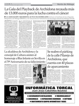 Norte de MálagaLa Crónica 28
Del viernes 14 al viernes 28 de agosto de 2015
La Gala del Playback deArchidona recauda más
de 13.000 euros para la lucha contra el cáncer
LA ASOCIACIÓN ‘ARCHIDONA ACTÚA’ HA ENTREGADO el dinero al Instituto de Investigación
Bioquímica de Málaga (IBIMA) y a la Asociación de Voluntarios de Oncología Infantil de Málaga (AVOI)
ARCHIDONA. La Gala del
Playback, que se celebró el
pasado 31 de julio y que orga-
niza la asociación Archidona
Actúa para recaudar fondos
para la investigación del cáncer,
recaudó 13.059,50 euros. Este
jueves 13 de agosto la asocia-
ción ha entregado el dinero a
dos entidades. Así, el Instituto
de Investigación Bioquímica de
Málaga (IBIMA) ha recibido
8.000 euros, mientras que 2.000
euros han sido para la Asocia-
ción de Voluntarios de Oncolo-
gía Infantil de Málaga (AVOI).
Los 3.059 euros restantes se
quedan en la asociación para
casos de emergencia de perso-
nas que padezcan esta enferme-
dad y necesiten cualquier tipo
de ayuda, según ha señalado el
vicepresidente de Archidona
Actúa, José Antonio Pérez.
El doctor Emilio Alba ha
acudido a la entrega de este che-
que en representación de
IBIMA, ya que es el coordinador
del área dos de este instituto que
se dedica a la investigación del
cáncer. Alba ha señalado que
con este dinero se secuenciará el
genoma de 40 tumores de 40
personas diferentes y permitirá
que alguna se le encuentre el tra-
tamiento específico.
IBIMA es un instituto que
está formado por el Hospital
Regional Carlos Haya, el Hos-
pital Clínico Universitario y la
Universidad de Málaga. En toda
España hay 23 institutos acredi-
tados, a través de los cuales el
Instituto de Salud Carlos III eje-
cuta sus proyectos. Está divi-
dido en seis áreas y el área dos
es la específica del cáncer en la
que hay más de 150 investiga-
dores, hay centros distribuidos
en la Universidad y hospitales.
El doctor Alba ha dado las
gracias aArchidona por la cola-
boración porque en la Gala del
Playback participaron 1.400 per-
sonas.
También ha asistido a la
entrega de cheques Juan Car-
mona, representante de AVOI,
que también ha dado las gracias
al pueblo por volcarse para con-
seguir fondos para la lucha con-
tra el cáncer.
Carmona ha explicado que
AVOI lo que pretende es que
la calidad de vida de los niños
con cáncer sea máxima mientras
están hospitalizados, así reali-
zan en los centros hospitalarios
actividades lúdicas y culturales,
así como talleres para que los
más pequeños disfruten a pesar
de su enfermedad.
El dinero que AVOI ha reci-
bido deArchidonaActúa se des-
tinará a un gran proyecto que es
un viaje a Eurodisney para un
grupo de niños y niñas enfer-
mos de cáncer.
La secretaria de laArchidona
Actúa, Paqui Medina, ha dado
las gracias a todas las personas
que han colaborado para que la
Gala del Playback sea un éxito
y ha afirmado que todas son
importantes.
Por su parte, la alcaldesa de
Archidona, Mercedes Montero,
ha afirmado que es un orgullo
representar a un pueblo como
Archidona que se vuelca con
este tipo de iniciativas y ha dese-
ado que siga habiendo avances
en la investigación de esta enfer-
medad. También ha destacado
la labor que realiza IBIMA y
AVOI.
La regidora ha señalado que
el Ayuntamiento de Archidona
siempre estará dispuesto a cola-
borar con iniciativas solidarias.
LaalcaldesadeArchidonayla
concejaldeCulturaasistenal
homenajeaBlasInfanteenSevillaen
el79ºAniversariodesufallecimiento
Sereabreelpárking
delacallePilarejode
Archidona,que
cuentacon40plazas
deaparcamiento
ARCHIDONA. La alcaldesa
de Archidona, Mercedes Mon-
tero, y la concejal de Cultura,
Carmen Romero, han partici-
pado este lunes 10 de agosto
en el acto homenaje que orga-
nizó la Fundación Blas Infante
con motivo del 79º Aniversa-
rio del asesinato del Padre de
la PatriaAndaluza, donde tam-
bién se conmemoró el centena-
rio de la publicación de la que
fue su primera obra, ‘Ideal
Andaluz’.
El acto tuvo lugar ante el
monumento erigido donde
cayó Blas Infante. Comenzó
con una ofrenda floral en la
que participó la regidora archi-
donesa y la concejal de Cul-
tura, así como representantes
de otros organismos, asocia-
ciones y entidades. Después
intervino el cantaor Juan Pini-
lla, y pronunció unas palabras
la hija de Blas Infante, María
de los Ángeles Infante. El acto
finalizó con la interpretación
del Himno de Andalucía por
parte de la Banda Municipal
de los Palacios.
Archidona formó parte de
la vida de Blas Infante, ya que
estudió en las Escuelas Pías de
los Escolapios, actual IES Luis
Barahona de Soto.
ARCHIDONA. La concejalía
de Tráfico del Ayuntamiento
de Archidona informa de que
desde este lunes, 10 de
agosto, se ha puesto de nuevo
en servicio el párking de la
calle Pilarejo, que cuenta con
40 plazas, con lo que aumenta
el número de aparcamientos
en la zona del centro para la
próxima Real Feria de
Agosto.
Estas 40 plazas se suman
a las 92 del párking de la calle
Molinilla y las del Recinto
Ferial del Molino don Juan.
Desde la concejalía de Trá-
fico se recomienda a toda la
ciudadanía y a los que visitan
la localidad, que en estos días
de fiestas se haga un uso res-
ponsable del vehículo y el
consumo de alcohol, usando
el transporte público o bien
acudiendo a la feria dando un
paseo.
 