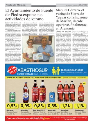 29 La Crónica
Del viernes 14 al viernes 28 de agosto de 2015Norte de Málaga
El Ayuntamiento de Fuente
de Piedra expone sus
actividades de verano
FUENTE DE PIEDRA. El
Alcalde,PacoHidalgo,juntocon
laconcejaladeFiestasyCultura,
ChariCastillero,hanpresentado
nuevas actividades de verano
para este año 2015.
LosvecinosdeFuentedePie-
dra,dentrodelprogramadeacti-
vidades de verano, van a enon-
trar varias novedades. Durante
el mes de agosto, la plaza del
Ayuntamientopierdesuaspecto
tradicionalparatransfomarseen
una sala de cine.
Se proyectarán películas de
todos los géneros y para todos
los púbicos. La plaza se conver-
tirá en un enclave de conviven-
cia vecinal, en el que además de
disfrutardelcine, deformagra-
tituta se podrá acompañar la
velada con refrescos y palomi-
tas.
La oferta de actividades es
muyvariada.Porunlado,serea-
liza una promoción tecnológica
con un Torneo de PlayStation y
también,deldeporteconlaorga-
nización del I Torneo de Pádel
mixto y un 3x3 de baloncesto
más un concurso de lanzamien-
tos triples.
Por otro, se desarrollan acti-
vidades artísticas como un con-
curso de dibujo y pintura titu-
lado “Pintando el verano”.
Desde la Concejalía de Fies-
tas y Cultura, el balance de las
actividades de verano ya reali-
zadas en este 2015 es bastante
satisfactorio, gracias a que se
hasuperandoelnúmerodeasis-
tentes en relación a años antei-
rores.Lasactividadesdeverano
han sido bien acogidas por los
vecinosyvecinasdelmunicipio.
Paco Hidalgo ha destacado
laapuestadelAyuntamientopor
estas actividades, cuyo objetivo
esquelosniñosyjóvenesdisfru-
ten de un verano recreativo,
social y saludable.
Manuel Correro, el
vecino de Sierra de
Yeguas con síndrome
de Marfan, decide
operarse, finalmente,
en Alemania
SIERRA DE YEGUAS.
Manuel Correro Sánchez, el
vecino de Sierra de Yeguas
que padece el extraño sín-
drome de Marfan, será inter-
venido finalmente en Alema-
nia en lugar de Houston,
debido a un menor coste de
la intervención y la cercanía
de Alemania con respecto a
Estados Unidos, especial-
mente por los peligros que
conlleva un viaje tan largo,
sobre todo el de vuelta.
Manuel necesitaba reunir
entre 150.000 y 200.000 euros
para ser operado de la aorta
en el estado de Texas.
Tanto Manuel como su
familia han tomado esta deci-
sión tras consultarlo con su
médico de la Unidad de Mar-
fan de Málaga, y en unos días
convocarán una reunión con
el pueblo de Sierra de Yeguas,
“el que con su solidaridad ha
hecho posible que Manuel
pueda incluso elegir”.
Desde la plataforma ‘Tu
apoyo es vida’, creada para
ayudar a Manuel, han que-
rido agradecer a todas las per-
sonas que han colaborado, de
alguna manera, con la causa,
y han solicitado que no se rea-
licen más donativos persona-
les, ya que con los eventos
que ya hay programados
creen que tendrán más que
suficiente.
“Manuel ha recuperado la
esperanza y es porque vo-
sotros se la habéis dado con
vuestras muestras de cariño,
vuestros actos y vuestro calor.
Quizás por eso este verano
sea el más caluroso de la his-
toria. Al menos para nosotros,
lo es”, señalan desde la plata-
forma.
 