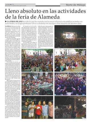 Norte de MálagaLa Crónica 30
Del viernes 14 al viernes 28 de agosto de 2015
Lleno absoluto en las actividades
de la feria de Alameda
ALAMEDA. Durante los días
6, 7, 8 y 9, el municipio de
Alameda se ha llenado de
diversión, fiesta y un
ambiente espectacular, en el
que por primera vez en
muchos años una traca ha
puesto fin a la gran variedad
de actividades de la feria de
agosto de Alameda.
Una feria de agosto que ha
contado con la mayor afluen-
cia de público en todas sus
actividades, y de la que tanto
el alcalde, Juan Lorenzo
Pineda, como la concejala de
festejos, Mari Angeles del
Pozo, hacen un balance muy
positivo de la misma. En
general, ambos responsables
municipales han considerado
que la participación de la
gente ha hecho que la feria
haya sido un “éxito rotundo”.
Además quieren agradecer en
primer término a todas las
personas que han participado
y trabajado en la Feria hacién-
dola posible.
El alcalde ha hecho un
repaso jornada por jornada,
comenzando por la inaugura-
ción de la Feria el jueves en la
caseta municipal, que dió el
pistoletazo de salida a unos
días de diversión, acto que ya
anunciaba la gran participa-
ción de gente en la feria. El
primer día de feria contó con
la novedad este año de la
degustación de pescado que
estuvo acompañada de la
actuación del Anden del
Recuerdo.
Más tarde el grupo local,
que actuaba por primera vez
en la feria de Alameda, no
solo llenó la caseta municipal
sino que puso a bailar a toda
la gente con un concierto
lleno de entusiasmo y ganas
de darlo todo por parte de
todos sus componentes.
La feria de día del viernes
ponía de manifiesto que sigue
siendo un pilar fundamental
de la feria de Alameda, lle-
nando la placeta de jóvenes y
no tan jóvenes que disfruta-
ron de lo lindo con la actua-
ción de Salvador Gallardo y
Dj Victor. Así como la fiesta
de la espuma que se consolida
en la feria de día de Alameda.
Ya durante la noche del
viernes se pudo disfrutar del
concierto de Miguel Campe-
llo , qué llenó la caseta muni-
cipal, y dio un recital de su
arte hasta que tuvo que parar
el concierto por la lluvia. Tras
un parón por el tiempo , la
Banda Sureña puso a bailar
a toda la caseta con su espec-
táculo.
El sábado en la feria de
día, Rockopop sorprendió a
todo el mundo con su vitali-
dad y su espectáculo recor-
dando a Alameda canciones
míticas de los ochenta y los
noventa. Tras ellos debutó en
la feria de Alameda DJ Dami,
conocido en el municipio
como Dj Capacheta que sor-
prendió a propios y extraños
con su capacidad de hacer
disfrutar a la gente.
Por la noche, tuvo lugar la
actuación estelar de Jose
Manuel Soto que puso su arte
sobre el escenario para hacer
disfrutar a toda la gente que
había llenado, nuevamente, la
caseta municipal. Tras el con-
cierto la orquesta “La Faran-
dula”consiguió meterse a
todo el público en el bolsillo
con su espectáculo visual en
su debut en Alameda.
El domingo, la feria de día
se amenizó con la actuacion
del grupo Alboreá y por la
noche pudierón disfrutar
todos los asistentes del humor
del malagueño Tomás García,
donde el broche final lo puso
una traca de fuegos artificia-
les que volvían a la feria de
Alameda después de muchos
años.
LA FERIA DE 2015 ha sido la que ha contado con la mayor afluencia de público en todas sus
actividades, en la que pudieron volver a disfrutar de una traca final después de muchos años.
 