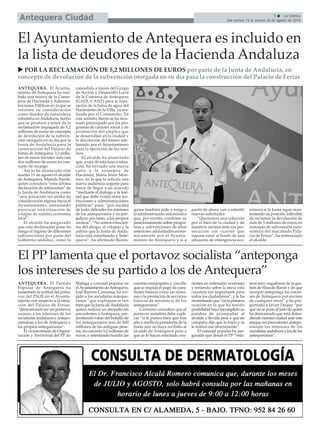 5 La Crónica
Del viernes 14 al viernes 28 de agosto de 2015Antequera Ciudad
El PP lamenta que el portavoz socialista “anteponga
los intereses de su partido a los de Antequera”
ANTEQUERA. El Partido
Popular de Antequera ha
lamentado la actitud del porta-
voz del PSOE en el Ayunta-
miento con respecto a la situa-
ción del Palacio de Ferias,
“demostrando ser un portavoz
sumiso a los intereses de los
socialistas andaluces y antepo-
niéndose a los de Antequera y
los propios antequeranos”.
El vicesecretario de Organi-
zación y Territorial del PP de
Málaga y concejal popular en
elAyuntamiento deAntequera,
José Ramón Carmona, ha exi-
gido a los socialistas anteque-
ranos “que expliquen si ven
bien que la Junta deAndalucía
quiera realizar un atropello sin
precedentes a Antequera, pre-
tendiendo robar del bolsillo de
los antequeranos más de 800
millones de las antiguas pese-
tas, en concreto 5,2 millones de
euros, e intentando hundir las
cuentas municipales y con ello
que se impida el pago de cues-
tiones básicas como las nómi-
nas o la prestación de servicios
básicos de asistencia de los
antequeranos”.
Carmona considera que el
portavoz socialista debe expli-
car “si le parece bien que tras
año y medio la presidenta de la
Junta aún no haya recibido al
alcalde de Antequera pese a
que se le hayan solicitado reu-
niones en reiteradas ocasiones
y teniendo sobre la mesa esta
cuestión tan importante para
todos los ciudadanos”, y le ha
recriminado que “en la primera
ocasión en la que ha tenido
posibilidad haya incumplido su
palabra de acompañar al
alcalde a Sevilla pese a que en
campaña dijo que lo haría y se
le realizó ese ofrecimiento”.
El concejal popular ha ase-
gurado que desde el PP “esta-
mos muy orgullosos de la ges-
tión de Manolo Barón y de que
siempre anteponga los intere-
ses de Antequera por encima
de cualquier otros” y ha pre-
guntado a Javier Duque “por
qué no se pone al lado de quien
ha demostrado que está defen-
diendo nuestra ciudad ante este
ataque sin precedentes antepo-
niendo los intereses de los
socialistas andaluces a los de los
antequeranos”.
POR LA RECLAMACIÓN DE 5,2 MILLONES DE EUROS por parte de la Junta de Andalucía, en
concepto de devolución de la subvención otorgada en su día para la construcción del Palacio de Ferias
ANTEQUERA. El Ayunta-
miento de Antequera ha reci-
bido una misiva de la Conse-
jería de Hacienda y Adminis-
traciones Públicas en la que se
informa su consideración
como deudor de naturaleza
tributaria en Andalucía, hecho
que se produce a tenor de la
reclamación impagada de 5,2
millones de euros en concepto
de devolución de la subven-
ción otorgada en su día por la
Junta de Andalucía para la
construcción del Palacio de
Ferias de Antequera, 3,3 millo-
nes de euros iniciales más casi
dos millones de euros en con-
cepto de recargo.
Así lo ha anunciado este
martes 11 de agosto el alcalde
de Antequera, Manolo Barón,
quien considera “esta última
declaración de intenciones” de
la Junta de Andalucía como
“una actuación sin atisbo de
consideración alguna hacia el
Ayuntamiento, intentando
provocar una situación de
colapso de nuestra economía
local”.
El alcalde ha asegurado
que esta declaración pone en
riesgo el ingreso de diferentes
subvenciones por parte del
Gobierno andaluz, como la
concedida a través del Grupo
de Acción y Desarrollo Local
de la Comarca de Antequera
(GADL-CANT) para la repa-
ración de la balsa de agua del
Nacimiento de la Villa, ya rea-
lizada por el Consistorio. En
este sentido, Barón se ha mos-
trado preocupado por los pro-
gramas de carácter social y de
promoción del empleo que
se desarrollan en la ciudad y
la devolución del dinero ade-
lantado por el Ayuntamiento
para la ejecución de los mis-
mos.
El alcalde ha anunciado
que, a raíz de esta nueva situa-
ción, ha enviado una nueva
carta a la consejera de
Hacienda, María Jesús Mon-
tero, en la que le solicita una
nueva audiencia urgente para
tratar de llegar a un acuerdo
“mediante el diálogo y la leal-
tad que debe existir entre ins-
tituciones y administraciones
públicas” para, “por encima
de todo, defender los intereses
de los antequeranos y no per-
judicar, por tanto, a los propios
vecinos”. “No somos conscien-
tes del ahogo, el colapso y la
asfixia que la Junta de Anda-
lucía está sometiendo a Ante-
quera”, ha afirmado Barón,
quien también pide y exige a
la administración autonómica
que, por escrito, confirme su
posicionamiento sobre progra-
mas y subvenciones de años
anteriores adelantados econó-
micamente por el Ayunta-
miento de Antequera y si a
partir de ahora van a admitir
nuevas solicitudes.
“Queremos una solución
por el bien de la ciudad y de
nuestros vecinos ante esa per-
secución sin cuartel que
supone estar al borde de una
situación de emergencia eco-
nómica si la Junta sigue man-
teniendo su posición inflexible
de reclamar la devolución de
más de 5 millones de euros en
concepto de subvención auto-
nómica del inacabado Pala-
cio de Ferias”, ha sentenciado
el alcalde.
El Ayuntamiento de Antequera es incluido en
la lista de deudores de la Hacienda Andaluza
 