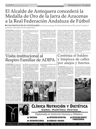 Antequera CiudadLa Crónica 8
Del viernes 14 al viernes 28 de agosto de 2015
El Alcalde de Antequera concederá la
Medalla de Oro de la Jarra de Azucenas
a la Real Federación Andaluza de Fútbol
ANTEQUERA. El alcalde de
Antequera, Manolo Barón,
confirma la aprobación en
Junta de Gobierno Local de la
concesión de la Medalla de
Oro de la Jarra de Azucenas a
la Real Federación Andaluza
de Fútbol (RFAF). La entrega
de esta distinción se llevará a
cabo en el acto institucional
que celebrará el Ayuntamiento
con motivo del Día de la Ciu-
dad el próximo miércoles 16
de septiembre. Esta distinción
municipal se entregará coinci-
diendo con la celebración, en
el presente año 2015, del cen-
tenario fundacional de tan
destacada institución depor-
tiva andaluza.
Se ha valorado positiva-
mente, por parte de la Junta
de Gobierno, la extraordina-
ria colaboración existente
entre la RFAF y Antequera y
que ha servido para poder
desarrollar múltiples iniciati-
vas deportivas de gran interés,
ya que la Real Federación
Andaluza de Fútbol (RFAF) es
la gestora de todas las compe-
ticiones de cualquier modali-
dad de fútbol que se desarro-
llan en Andalucía. Se encuen-
tra integrada dentro de la Real
Federación Española de Fút-
bol y su sede principal se
encuentra en Sevilla, contando
con delegaciones en las dife-
rentes capitales de las provin-
cias.
El alcalde ha querido expo-
ner los motivos de la entrega
de dicha distinción, “la pre-
sencia e importancia que la
Real Federación Andaluza de
Fútbol ha tenido siempre en y
con Antequera de la mano de
su Presidente y directivos ha
hecho posible albergar even-
tos nacionales e internaciona-
les de este deporte en nuestra
ciudad, que han dado una
dimensión inigualable al
deporte en Antequera”, como
la visita de la Selección Espa-
ñola Sub21 de Fútbol que
estará en Antequera desde el
viernes 11 al lunes 14 de
noviembre con motivo de la
preparación del XIX Campeo-
nato de Europa Sub 21, la cele-
bración de la Final de la Copa
del Rey de Fútbol Sala en
mayo de 2012 entre el FC Bar-
celona y Elpozo Murcia, la
visita por dos veces de la Copa
del Mundo que ganara
España en el Mundial de Sud-
áfrica en 2010 y diversas con-
venciones, congresos y demás
reuniones que los colectivos
de directivos, jugadores, entre-
nadores y árbitros celebran en
Antequera, siempre con el
beneplácito de la Real Federa-
ción Andaluza de Fútbol.
“Por todo ello, se propone
conceder a la Real Federación
Andaluza de Fútbol por los
méritos contraídos y su con-
tribución a Antequera, la
Medalla de la Jarra de Azuce-
nas en su categoría de Oro”,
ha concluído.
Visita institucional al
Respiro Familiar de ADIPA
ANTEQUERA. Un total de 21
personas con discapacidad inte-
lectual, atendidos o no habi-
tualmenteporADIPA,participan
enestaactividadquesedesarro-
lla en dos quincenas. Esta acti-
vidad se lleva a cabo gracias al
apoyo del Ayuntamiento de
Antequera mediante una sub-
venciónglobalaADIPAporvalor
de 8.800 euros.
Este pasado lunes, 10 de
agosto, visitaban las instalacio-
nesdelaAsociacióndeDiscapa-
citadosPsíquicosdeAntequeray
de su Comarca (ADIPA) el
alcalde de Antequera, Manolo
Barón; el teniente de alcalde de
Familia, Programas Sociales,
Educación y Salud, José Luque,
ylatenientedealcaldedeIgual-
dad, Equidad, Accesibilidad y
Cooperación Ciudadana, María
Dolores Gómez, con el objetivo
de interesarse por el desarrollo
de una nueva edición del pro-
grama veraniego de Respiro
Familiar.Lavisitacontótambién
conlapresidentadeADIPA,Cris-
tina Marina, así como por otros
directivos y técnicos del centro
que acompañaron a la comitiva
consistorial,pudiéndosecompro-
barlaespléndidalaborrealizada
a través de esta iniciativa.
Este programa surge ante la
necesidaddeapoyoquepresen-
tanalgunasfamiliaspararealizar
sustareasnecesariasdurantelas
vacaciones estivales de sus hijos
afindemejorarlacalidaddevida
de los usuarios a través del des-
arrollodediversostalleresdeocio
y aprendizaje.
El Alcalde considera muy
importante el apoyo a este tipo
deiniciativas“quevienenacom-
plementarlasjornadasdeverano
de estas personas que en su
mayoría,alolargodelaño,están
integradosensusrespectivoscen-
tros escolares, posibilitando
una atención específica para los
mismos durante las vacaciones
de verano”.
CON MOTIVO DE SU CENTENARIO se le hará entrega de dicha distinción el Día de la Ciudad el
próximo miércoles 16 de septiembre.
Continúa el baldeo
y limpieza de calles
por anejos y barrios
ANTEQUERA. Juan Alvarez,
teniente de alcalde delegado del
área de Medio Ambiente, con-
firmaquesiguedesarrollándose
con resultados positivos el Plan
EspecialdeBaldeoyLimpiezade
Calles deAntequera.
Esta semana la campaña
especial que se está llevando a
caboenbarrioshaconllevadoen
los últimos días una limpieza
especial en zonas como Santa
María o San Antonio, así como
en anejos como La Joya o Los
Nogales tras el desarrollo de
sus tradicionales fiestas veranie-
gas.
Cabe destacar otra campaña
especialdeactuaciónparala lim-
piezadecontenedores,evitando
así en la medida de lo posible la
intensificacióndeolores residua-
les que desprenden dichos reci-
pientesdebidoalasaltastempe-
raturas. Prosiguen además los
trabajosenlaszonasdelaciudad
que mayor tránsito de personas
tieneny,portanto,sevenexpues-
tas a una mayor necesidad de
actuación,paraqueseconserven
en perfecto estado gracias al tra-
bajo de los operarios de Aguas
delTorcalylaplanificaciónefec-
tuada desde el Área de Medio
Ambiente.
 