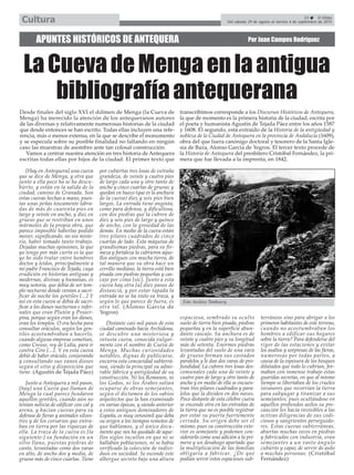 APUNTES HISTÓRICOS DE ANTEQUERA Por Juan Campos Rodríguez
LaCuevadeMengaenlaantigua
bibliografíaantequerana
23 El Efebo
Del sábado 29 de agosto al viernes 4 de septiembre de 2015Cultura
Desde finales del siglo XVI el dólmen de Menga (la Cueva de
Menga) ha merecido la atención de los antequeranos autores
de las diversas y relativamente numerosas historias de la ciudad
que desde entonces se han escrito. Todas ellas incluyen una refe-
rencia, más o menos extensa, en la que se describe el monumento
y se especula sobre su posible finalidad no faltando en ningún
caso las muestras de asombro ante tan colosal construcción.
Vamos a centrar nuestra atención en tres historia de Antequera
escritas todas ellas por hijos de la ciudad. El primer texto que
transcribimos corresponde a los Discursos Históricos de Antequera,
la que de momento es la primera historia de la ciudad, escrita por
el poeta y humanista Agustín de Tejada Páez entre los años 1587
y 1608. El segundo, está extraído de la Historia de la antigüedad y
nobleza de la Ciudad de Antequera en la provincia de Andalucía (1609),
obra del que fuera canónigo doctoral y tesorero de la Santa Igle-
sia de Baza, Alonso García de Yegros. El tercer texto procede de
la Historia de Antequera del presbítero Cristóbal Fernández, la pri-
mera que fue llevada a la imprenta, en 1842.
[Hay en Antequera] una cueva
que se dice de Menga, y otra que
junto a ella poco ha se ha descu-
bierto, y están en la salida de la
ciudad, camino de Granada. Son
estas cuevas hechas a mano, pues-
tas unas peñas toscamente labra-
das de más de cuarenta pies en
largo y veinte en ancho, y diez en
grueso que se restriban en unos
mármoles de la propia obra, que
parece imposible haberlas podido
mover, significando, no sin miste-
rio, haber tomado tanto trabajo.
Dejadas muchas opiniones, la que
yo tengo por más cierta es la que
yo he oído tratar entre hombres
doctos y leídos, principalmente a
mi padre Francisco de Tejada, cuya
erudición en historias antiguas y
modernas, divinas y humanas, es
muy notoria, que debía de ser tem-
plo nocturno donde venían a sacri-
ficar de noche los gentiles [...] Y
así en esta cueva se debía de sacri-
ficar a los dioses nocturnos e infer-
nales que eran Plutón y Proser-
pina, porque según eran los dioses,
eran los templos. O era hecha para
consultar oráculos, según los gen-
tiles acostumbraban a hacerlo,
cuando alguna empresa cometían,
como Cresso, rey de Lidia, para ir
contra Ciro [...]. Y en esta cueva
debió de haber oráculo, conjurando
y consultando sus vanos dioses
según el sitio y disposición que
tiene. (Agustín de Tejada Páez)
Junto a Antequera a mil pasos,
[hay] una Cueva que llaman de
Menga la cual parece fundaron
aquellos gentiles, cuando aún no
tenían noticia de edificar con cal y
arena, y hacían cuevas para su
defensa de fieras y animales silves-
tres y de los corsarios que entra-
ban en tierra por las riquezas de
ella. La traza de la cueva es [la
siguiente:] su fundación en un
sitio llano, puestas piedras de
canto, levantadas como dos varas
en alto, de ancho dos y media, de
grueso más de cinco cuartas. Tiene
por cubiertas tres losas de extraña
grandeza, de veinte y cuatro pies
de largo cada una y otro tanto de
ancho y cinco cuartas de grueso; y
quedan en hueco (que es la anchura
de la cueva) diez y seis pies bien
largos. La entrada tiene angosta,
como para defensa, y dificultosa,
con dos piedras que la cubren de
diez y seis pies de largo y quince
de ancho, con la grosedad de las
demás. En medio de la cueva están
tres pilares cuadrados de cinco
cuartas de lado. Esta máquina de
grandísimas piedras, para su fir-
meza y fortaleza la cubrieron aque-
llos antiguos con mucha tierra, de
tal manera que su obra hace un
cerrillo mediano, la tierra está bien
pisada con piedras pequeñas y cas-
cajo por cima [sic]. Junto a esta
cueva hay otra [a] diez pasos de
distancia, y por estar tapada la
entrada no se ha visto su traza, y
según lo que parece de fuera, es
otra tal. (Alonso García de
Yegros)
Distante casi mil pasos de esta
ciudad caminado hacia Archidona,
se descubre una misteriosa y
vetusta cueva, conocida vulgar-
mente con el nombre de Cueva de
Menga. Muchas curiosidades
notables, dignas de publicarse,
encierra esta concavidad subterrá-
nea, siendo la principal su admi-
rable fábrica y antigüedad de su
construcción. Ni los Romanos, ni
los Godos, ni los Árabes solían
ocuparse de obras semejantes,
según el dictamen de los sabios
arquitectos que la han examinado
en varias épocas, y siendo anterior
a estos antiguos dominadores de
España, es muy verosimil que deba
su origen a los tiempos remotos de
que hablamos, y el único docu-
mento que nos ha quedado de aque-
llos siglos incultos en que ni se
hallaban poblaciones, ni se había
verificado la colección de indivi-
duos en sociedad. Se esconde este
albergue secreto bajo una altura
espaciosa, sembrado su oculto
suelo de tierra bien pisada, piedras
pequeñas y en la superficie abun-
dante cascajo. Su anchura es de
veinte y cuatro pies y su longitud
más de setenta. Enormes piedras
levantadas del suelo de una vara
de grueso forman sus costados
paralelos y le dan dos varas de pro-
fundidad. La cubren tres losas des-
comunales cada una de veinte y
cuatro pies de largo y otro tanto de
ancho y en medio de ella se encuen-
tran tres pilares cuadrados y para-
lelos que la dividen en dos naves.
Poco distante de esta célebre cueva
se enconde otra en las entrañas de
la tierra que no es posible registrar
por estar su puerta fuertemente
cerrada. Su origen debe ser el
mismo, pues su construcción exte-
rior es semejante y podemos con-
siderarla como una adición a la pri-
mera y un desahogo apartado que
la multiplicación de las familias
obligaría a fabricar. ¿De qué
podían servir estos espaciosos sub-
terráneos sino para abrigar a los
primeros habitantes de este terreno,
cuando no acostumbraban los
hombres a edificar sus hogares
sobre la tierra? Para defenderse del
rigor de las estaciones y evitar
los asaltos y sorpresas de las fieras,
numerosas por todas partes, a
causa de la espesura de los bosques
dilatados que todo lo cubrían, for-
maban con inmenso trabajo estas
guaridas secretas, en que al mismo
tiempo se libertaban de los crueles
invasores que recorrían la tierra
para subyugar y tiranizar a sus
semejantes; pues ocultándose en
aquellos profundos asilos su pre-
caución les hacía invisibles a las
activas diligencias de sus codi-
ciosos y sangrientos perseguido-
res. Estas cuevas subterráneas,
abiertas muchas veces en piedras
y fabricadas con industria, eran
semejantes a un vasto ángulo
cubierto y capaz de servir de asilo
a muchas personas. (Cristóbal
Fernández)
Foto Archivo Temboury.
 