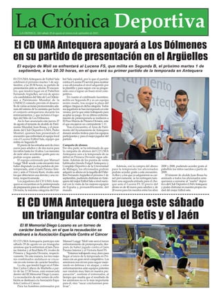 El CD UMA Antequera juega este sábado
un triangular contra el Betis y el Jaén
El CD UMAAntequera participa este
sábado 29 de agosto en un triangular
amistoso que le enfrentará al Jaén Para-
íso Interior y al Real Betis FS, rivales de
Primera y Segunda División, respecti-
vamente. De esta manera, los tres mejo-
res combinados andaluces se cruza-
rán en este torneo de carácter benéfico.
La cita, que tendrá lugar en el Pabe-
llón Carlos Cabeza de Marbella a par-
tir de las 17:30 horas, está enmarcada
dentro del III Memorial Diego Lozano.
La recaudación de este torneo de exhi-
bición se destinará a laAsociación Espa-
ñola Contra el Cáncer.
Para los hombres entrenados por
Manuel Luiggi ‘Moli’este será el tercer
enfrentamiento de pretemporada, des-
pués de haber jugado contra el Jaén
Paraíso Interior y el Victoria Kent FS.
“Estamos trabajando muy duro para
llegar al inicio de la temporada en Pri-
mera con un gran nivel competitivo. Los
amistosos nos sirven para seguir mejo-
rando en defensa y en ataque, y estos
enfrentamientos ante equipos potentes
nos vendrán muy bien en nuestra pre-
paración”, sostiene el entrenador, al
tiempo que resalta que el resultado de
los amistosos no es lo más importante
para él, sino “sacar conclusiones posi-
tivas”.
El CD UMA Antequera apoyará a Los Dólmenes
en su partido de presentación en el Argüelles
El CD UMAAntequera de Fútbol Sala
celebrará el próximo martes 1 de sep-
tiembre, a las 20:30 horas, su partido de
presentación ante su afición. El encuen-
tro, que tendrá lugar en el Pabellón
Fernando Argüelles, servirá de apoyo
a la candidatura del Sitio de Los Dólme-
nes a Patrimonio Mundial de la
UNESCO, estando previsto el desarro-
llodevariasaccionespromocionalesade-
másdelestrenodelacamisetaquelucirá
el conjunto antequerano durante los
entrenamientos, y que incluirá el logo-
tipo del Sitio de Los Dólmenes.
Así lo han anunciado este jueves 27
de agosto el teniente de alcalde de Patri-
monio Mundial, Juan Rosas, y el presi-
dente del Club Deportivo UMA, Pedro
Montiel, quienes han presentado el
encuentroqueenfrentaráalequipolocal
con el Lucena Fútbol Sala, equipo que
milita en Segunda B.
Elpreciodelasentradasserádecinco
euros para adultos y de dos euros para
los niños hasta los 14 años. Los menores
de siete años accederán gratis pero no
podrán ocupar asiento.
El equipo entrenado por Manuel
Luiggi‘Moli’acudeaesteencuentrotras
haber disputado ya dos partidos de pre-
temporada, ante el Jaén Paraíso Inte-
rior y ante el Victoria Kent, rivales ante
losqueobtuvieronunaderrotayunavic-
toria, respectivamente.
Los jugadores del CD UMAAnte-
queraseencuentranenlapretemporada
depreparaciónparasudebutenPrimera
División, la máxima categoría del Fút-
bol Sala español, por lo que el partido
contraelLucenaFSserviráparamostrar
a sus aficionados el nivel adquirido por
la plantilla y para seguir con su progre-
sión cara a lograr un buen nivel com-
petitivo.
En cuanto al combinado lucentino,
milita en Segunda B y es un equipo
recién creado, tras ocupar la plaza del
antiguoAteguaendichacategoría.Todos
susjugadoressehanincorporadoeneste
verano,porloqueestántrabajandopara
acoplar su juego. En su último enfrenta-
miento de pretemporada se midieron a
ElPozoMurciadePrimeraDivisión,ante
el que encajaron un contundente 1-11.
Tras el encuentro, el Área de Patri-
monio delAyuntamiento deAntequera
donará sendos trofeos para los equipos
participantesyparaelmejorjugadordel
partido.
Campaña de abonos
Por otra parte, se ha informado de que
la campaña de abonos del CD UMA
Antequera cara a la temporada de su
debut en Primera División sigue ade-
lante. Además de los puntos de venta
habituales (tienda Futgol Antequera y
Complejo Deportivo de la Universidad
de Málaga), los aficionados podrán
adquirirsuabonoenlataquilladelPabe-
llónFernandoArgüelleselpróximo1de
septiembre,pudiendodisfrutarenAnte-
queradelmejorFútbolSalaanivelnacio-
nal con la visita de los mejores equipos
de España y, presumiblemente, del
mundo.
Además, con la compra del abono
para la temporada los aficionados
podrán acceder gratis a este encuentro.
Aellos y a los que ya adquirieron su car-
net previamente, se les entregará tam-
bién una segunda entrada para el cho-
que ante el Lucena FS. El precio del
abono es de 40 euros para adultos y de
20 euros para los nacidos entre los años
2000 y 2008, pudiendo acceder gratis al
pabellón los niños nacidos a partir de
2009.
El teniente de alcalde Juan Rosas ha
animado a todos los aficionados ante-
queranos a sumarse al “sueño” depor-
tivodelClubDeportivoUMAAntequera
y poder disfrutar en nuestra propia ciu-
dad del mejor fútbol sala.
El III Memorial Diego Lozano es un torneo de
carácter benéfico, en el que la recaudación se
destinará a la Asociación Española Contra el Cáncer
La Crónica DeportivaLA CRÓNICA - Del sábado 29 de agosto al viernes 4 de septiembre de 2015
El equipo de Moli se enfrentará al Lucena FS, que milita en Segunda B, el próximo martes 1 de
septiembre, a las 20:30 horas, en el que será su primer partido de la temporada en Antequera
 