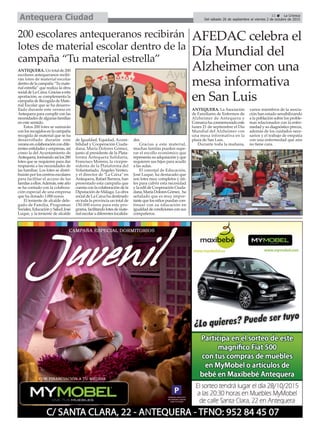 11 ç La Crónica
Del sábado 26 de septiembre al viernes 2 de octubre de 2015Antequera Ciudad
200 escolares antequeranos recibirán
lotes de material escolar dentro de la
campaña “Tu material estrella”
ANTEQUERA. Un total de 200
escolares antequeranos recibi-
rán lotes de material escolar
dentrodelacampaña“Tumate-
rial estrella” que realiza la obra
socialdeLaCaixa.Graciasaesta
aportación, se complementa la
campaña de Recogida de Mate-
rial Escolar que se ha desarro-
llado durante este verano en
Antequera para cumplir con las
necesidades de algunas familias
en este sentido.
Estos 200 lotes se sumarán
conlosrecogidosenlacampaña
recogida de material que se ha
desarrollado durante este
veranoencolaboracióncondife-
rentes entidades y empresas, así
como la del Ayuntamiento de
Antequera,formandoasílos280
lotes que se requieren para dar
respuesta a las necesidades de
las familias. Los lotes se distri-
buirán por los centros escolares
para facilitar el acceso de las
familasaellos.Además,esteaño
se ha contado con la colabora-
ción especial de una empresa
que ha donado 1.000 euros.
El teniente de alcalde dele-
gado de Familia, Programas
Sociales,EducaciónySalud,José
Luque, y la teniente de alcalde
de Igualdad, Equidad, Accesi-
bilidad y Cooperación Ciuda-
dana, María Dolores Gómez,
junto al presidente de la Plata-
forma Antequera Solidaria,
Francisco Moreno, la vicepre-
sidenta de la Plataforma del
Voluntariado, Ángeles Venteo,
y el director de "La Caixa" en
Antequera, Rafael Barrera, han
presentado esta campaña que
cuenta con la colaboración de la
Diputación de Málaga. La obra
social de La Caixa ha destinado
en toda la provincia un total de
150.000 euros para este pro-
grama,facilitandolotesdemate-
rial escolar a diferentes localida-
des.
Gracias a este material,
muchas familas pueden supe-
rar el escollo económico que
representa su adquisición y que
requieren sus hijos para acudir
a las aulas.
El concejal de Educación,
José Luque, ha destacado que
son lotes muy completos y úti-
les para cubrir esta necesidad
y la edil de Cooperación Ciuda-
dana,MaríaDoloresGómez, ha
señalado que es muy impor-
tante que los niños puedan con-
tinuar con su educación en
igualdaddecondicionesconsus
compañeros.
AFEDAC celebra el
Día Mundial del
Alzheimer con una
mesa informativa
en San Luis
ANTEQUERA. La Asociación
de Familiares de Enfermos de
Alzheimer de Antequera y
Comarca ha conmemorado este
lunes 21 de septiembre el Día
Mundial del Alzheimer con
una mesa informativa en la
plaza de San Luis.
Durante toda la mañana,
varios miembros de la asocia-
ción han estado sensibilizando
a la población sobre los proble-
mas relacionados con la enfer-
medad y su diagnóstico precoz,
además de los cuidados nece-
sarios y el trabajo de empatía
con una enfermedad que aún
no tiene cura.
 