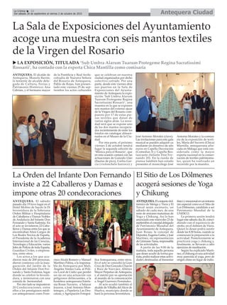 Antequera CiudadLa Crónica 12
Del sábado 26 de septiembre al viernes 2 de octubre de 2015
çLa Sala de Exposiciones del Ayuntamiento
acoge una muestra con seis mantos textiles
de la Virgen del Rosario
u LA EXPOSICIÓN, TITULADA ‘Sub Umbra Alarum Tuarum Protegeme Regina Sacratissimi
Rossarii’, ha contado con la experta Chica Mantilla como comisaria
ANTEQUERA. El alcalde de
Antequera, Manolo Barón;
la teniente de alcalde dele-
gada de Cultura, Ferias y
Patrimonio Histórico; Ana
Cebrián, y el hermano mayor
de la Pontificia y Real Archi-
cofradía de Nuestra Señora
del Rosario de Antequera,
Pablo de Rojas, han presen-
tado este viernes 25 de sep-
tiembre los actos culturales
que se celebran en nuestra
ciudad organizados por dicho
colectivo cofrade. Por una
parte, desde este viernes abre
sus puertas en la Sala de
Exposiciones del Ayunta-
miento de Antequera la expo-
sición ‘Sub Umbra Alarum
Tuarum Protegeme Regina
Sacratissimi Rossarii’, una
muestra en la que se exponen
seis mantos del extenso ajuar
de la Virgen del Rosario com-
puesto por 17 de estas pie-
zas textiles que datan de
varios siglos atrás. La nove-
dad será que se expone uno
de los dos mantos recupera-
dos recientemente de entre los
fondos sin catalogar almace-
nados en el Museo de la Ciu-
dad.
Por otra parte, el próximo
viernes 2 de octubre tendrá
lugar la segunda edición de
‘Música para el Rosario’, que
en esta ocasión contará con las
actuaciones de Gonzalo Llao
(flautas de pico), Carlos Gar-
cía (violonchelo barroco) y
José Antonio Morales (clave).
Las invitaciones para esta gala
musical se pueden adquirir ya
mediante un donativo de seis
euros en Capella Decoración
(Comedias 3) y Capella Res-
taurante (Infante Don Fer-
nando 20). En la rueda de
prensa también han estado
presentes el musicólogo José
Antonio Morales y la comisa-
ria de la exposición de texti-
les, María del Socorro (Chica)
Mantilla, antequerana afin-
cada en Málaga que está con-
siderada como la mayor
experta nacional en la conser-
vación de textiles patrimonia-
les, quien ha realizado un
recorrido por la muestra.
ANTEQUERA. El sábado
pasado día 19 tuvo lugar en el
Hotel Molino de Saydo la IX
Investidura de la Soberana
Orden Militar y Hospitalaria
de Caballeros y Damas Nobles
de Andalucía del Infante Don
Fernando y Santa Eufemia. En
el acto se invistieron 22 Caba-
lleros y Damas entre los que se
encontraban Altos Cargos de
Los Reales Tercios de España,
el Presidente de la Academia
Internacional de las Ciencias,
Tecnología y Educación, varios
Jefes de Policía de toda España,
Guardias Civiles, o empresa-
rios, entre otros.
Los actos,a los que acu-
dieron más de 200 personas,
dieron comienzo con la inau-
guración del Jardín de la
Orden del Infante Don Fer-
nando y Santa Eufemia, lugar
donde se celebró la Investi-
dura, y terminaron con una
comida de hermandad.
Por otro lado se impusieron
20 Condecoraciones, entre
ellos a los prestigiosos médi-
cos antequeranos como Fran-
cisco Alcalá Romero y Manuel
Martínez Palma, a la responsa-
ble de Antequera por Mali,
Ángeles Venteo Lara, al Poli-
cia Local de Cádiz que perdió
un ojo en una actuación con
peligrosos delincuentes, a la
hostelera antequerana Estefa-
nia Rosas Navarro, a Salazar
Joyeros, a José Antonio Mon-
tenegro, a Papeleria Las Des-
calzas, y Agrupación Fotográ-
fica Antequerana, entre otros.
En el acto se concedió la Gran
Cruz de Don Gonzalo Chacón
y Ruíz de Narváez, Alférez
Mayor Perpetuo deAntequera,
y al mérito por su aportación
al mundo de la comunicación
a Ángel Guerrero Fernández.
Al acto acudió también el
alcalde de Villalba delAlcor de
Huelva, municipio donde se
hará la próxima Investidura.
El Sitio de Los Dólmenes
acogerá sesiones de Yoga
y Chikung
ANTEQUERA.Elconjuntodol-
ménico de Menga y Viera y El
Torcal serán escenario, un
sábado de cada mes, de una
serie de sesiones matutinas de
Yoga y Chikung. Así lo han
anunciado este miércoles 23 de
septiembre el concejal delegado
de Patrimonio Mundial del
Ayuntamiento de Antequera,
Juan Rosas; la concejal de
Deportes, Eugenia Galán, y José
Martínez, en representación
de Gimnasio Tama, responsable
de las actividades.
A partir de las 9:00 de la
mañana, toda aquella persona
que desee acudir de forma gra-
tuita, podrá realizar estas activi-
dades destinadas al bienestar
físicoyemocionalenunentorno
tan especial como es el Sitio de
Los Dólmenes, candidato a ser
Patrimonio Mundial de la
UNESCO.
La primera sesión tendrá
lugar este sábado día 26, coinci-
diendo con el equinoccio de
otoño, en el dolmen de Viera.
Quien lo desee podrá asistir
desde las 8:30 horas, cuando se
comenzará la preparación a la
actividad. Posteriormente se
practicará yoga y chikung y,
finalmente, se llevarán a cabo
ejercicios de meditación.
Según ha explicado Martí-
nez, el chikung es una actividad
muy parecida al yoga, pero de
origen chino en lugar de indio.
La Orden del Infante Don Fernando
inviste a 22 Caballeros y Damas e
impone otras 20 condecoraciones
 