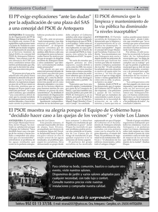El PSOE muestra su alegría porque el Equipo de Gobierno haya
“decidido hacer caso a las quejas de los vecinos” y visite Los Llanos
15 ç La Crónica
Del sábado 26 de septiembre al viernes 2 de octubre de 2015Antequera Ciudad
El PSOE denuncia que la
limpieza y mantenimiento de
la vía pública ha disminuido
“a niveles inaceptables”
ANTEQUERA. El portavoz
del Grupo Municipal Socia-
lista, Javier Duque, ha mos-
trado su satisfacción porque
el Equipo de Gobierno “haya
decidido hacer caso a las que-
jas de los vecinos y hayan acu-
dido a comprobar una situa-
ción que era insostenible”,
refiriéndose al problema de
las aguas residuales que
existe en la pedanía anteque-
rana de Los Llanos.
Esta pasada semana, el
concejal responsable del área
de anejos, Juan Álvarez,
acompañado por técnicos de
la empresa Aguas del Torcal,
se desplazaba hasta la peda-
nía para valorar in-situ el
estado actual de las aguas
residuales, un problema que,
según los socialistas, lleva
denunciando su grupo desde
hace semanas “y ahora han
llegado a la conclusión de que
el problema es grave”. Javier
Duque ha insistido en que
este problema podría provo-
car una catástrofe en la peda-
nía de Los Llanos por el
riesgo de inundación al que
quedan expuestos si no se
soluciona de forma urgente.
El portavoz del grupo
socialista se ha mostrado
esperanzado en que el Equipo
de Gobierno en el Ayunta-
miento de Antequera atienda
también otras denuncias rela-
cionadas con esta pedanía
como son la situación de la
pista deportiva, el estado del
Pinar, los problemas de segu-
ridad en las instalaciones eléc-
tricas o “el abandono de los
edificios municipales, sobre
todo el antiguo colegio”.
“Desde el grupo socialista
seguiremos trabajando por
todos los cidadanos, vivan en
Antequera o en pedanías
como Los Llanos, intentando
sobre todo mejorar sus vidas
tanto desde el punto de vista
económico como en todo tipo
de mejoras de los servicios
que debe realizar el Ayunta-
miento de la ciudad”, finaliza
Duque.
ANTEQUERA. El Partido
socialista de Antequera ha
denunciado que la limpieza y
el mantenimiento de la vía
pública ha disminuido “a
niveles inaceptables”. Según
el concejal del Grupo Munici-
pal Socialista, Francisco Cal-
derón, “nos encontramos con
una Antequera más sucia y
dejada donde las peticiones de
actuación que realizan los
vecinos por falta de manteni-
miento y limpieza aumentan
día tras día”. El edil socialista
ha señalado que esta situación
es motivo de queja entre los
vecinos y “no hay día que
pase en el que no venga algún
vecino o vecina quejándose de
cómo está su calle, su plaza,
su barrio o su anejo”.
Además, desde el PSOE se
ha denunciado que el equipo
del Gobierno del PP tarda en
dar respuesta, a las peticiones
y quejas de los vecinos.
“Desde que un ciudadano da
conocimiento o parte al ayun-
tamiento de la necesidad de
actuación en su calle o
entorno, y hasta que ésta se
realiza, pueden pasar meses e
incluso años”, añade Calde-
rón, que considera que “no es
normal que para actuaciones
sencillas que no requieren
movilizar muchos recursos se
tarde tanto tiempo”.
Por último, el edil socia-
lista ha reconocido la buena
labor de los trabajadores
municipales que “no dejan de
estar a las órdenes del PP y
cumplen con su trabajo” por
lo que ha pedido al gobierno
municipal que se dote de más
medios materiales, económi-
cos y de personal para agili-
zar, dar respuesta a las
demandas de los vecinos y
acortar los tiempos de res-
puesta.
“Los antequeranos este
año han pagado con creces sus
impuestos y qué menos que se
note en los servicios que
presta el Ayuntamiento. Que-
remos una Antequera lim-
pia y en buenas condiciones.
Queremos un Ayuntamiento
ágil y rápido que dé respuesta
a los problemas de todos”, ha
concluido Calderón.
El PP exige explicaciones “ante las dudas”
por la adjudicación de una plaza del SAS
a una concejal del PSOE de Antequera
ANTEQUERA. El vicesecreta-
rio de Organización del PP de
Málaga, José Ramón Carmona,
ha exigido este viernes 25 de
septiembre explicaciones tanto
a la Junta de Andalucía como
al PSOE por las dudas surgidas
en la adjudicación de una plaza
en el Servicio Andaluz de
Salud (SAS) a la concejal del
PSOE de Antequera Dolores
Melero, “tras conocer a raíz de
una denuncia del CSIF que
otros candidatos tenían más
méritos profesionales que ella,
pero que la decisión fue adop-
tada tras una entrevista perso-
nal”.
“El proceso por el que se ha
adjudicado esta plaza llama
bastante la atención sólo por el
hecho de que la formación
laboral y la experiencia tengan
un peso de un 50 por ciento en
la elección, mientras que se
designa un 30 por ciento a una
entrevista personal”, ha expli-
cado Carmona, que considera
“una coincidencia difícil de
creer que la concejal socialista
deAntequera fuera la sexta por
méritos laborales y haya termi-
nado siendo la primera tras
haberse producido la entre-
vista”.
Por ello, ante un proceso
“nada transparente y que deja
entrever un posible caso de
enchufismo”, el dirigente
popular considera que de
forma urgente el Gobierno
andaluz debe llevar a cabo una
investigación para esclarecer
cuáles fueron los motivos por
los que se escogió a la dirigente
socialista de Antequera frente
a otros candidatos “que labo-
ral y curricularmente estaban
mejor preparados”.
“No puede ser que una
entrevista personal decante de
esta forma una elección para
una plaza pública, algo que
además, tal y como ha denun-
ciado CSIF, es ilegal, ya que una
entrevista puede servir como
elemento orientativo y no como
uno de los factores objetivos
para baremar méritos de cara
a obtener un puesto de estas
características”, ha detallado el
vicesecretario de Organización
de los populares malagueños
y concejal del PP enAntequera.
Igualmente, independien-
temente de las decisiones que
debe adoptar el Gobierno
andaluz ante estas irregulari-
dades, Carmona ha subrayado
la importancia de que el PSOE,
a nivel político “tome cartas en
el asunto”. “Todo esto requiere
una explicación, no vaya a pen-
sar nadie que por el hecho de
ser concejal del PSOE en Ante-
quera, esta señora ha sido
enchufada en el SAS”, ha apun-
tado.
“No sería de extrañar que
alguien pensara en este
supuesto, cuando debido a
casos como los ERE, los cursos
de formación y otras muchas
tramas más o menos conocidas,
a estas alturas todos los anda-
luces sabemos que a la Junta a
veces se le olvida distinguir
entre institución y partido”, ha
ironizado.
“Esperamos que haya una
reacción rápida y contundente
por parte de la Consejería de
Salud, y que haya también una
reacción política por parte del
PSOE de Antequera o, en su
defecto, por parte del PSOE de
Málaga y de sus dirigentes,
Miguel Ángel Heredia y Fran-
cisco Conejo”, ha concluido.
 