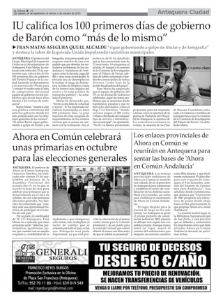 Antequera CiudadLa Crónica 16
Del sábado 26 de septiembre al viernes 2 de octubre de 2015
çIU califica los 100 primeros días de gobierno
de Barón como “más de lo mismo”
u FRAN MATAS ASEGURA QUE EL ALCALDE “sigue gobernando a golpe de titular y de fotografía”
y destaca la labor de Izquierda Unida impulsando iniciativas municipales
ANTEQUERA. El portavoz de
Ahora en Común Antequera,
Francisco Sánchez, ha reali-
zado este viernes 25 de sep-
tiembre un balance de la
Asamblea Provincial del
pasado día 19, en la que se
acordó la hoja de ruta para
celebrar unas primarias que se
desarrollarán en el mes de
octubre, de cara a las próximas
elecciones generales. Así, Sán-
chez ha comentado que “esta-
mos ante una oportunidad his-
tórica de participar en el cam-
bio de este país”.
Por su parte, el coordinador
de IU-LV-Antequera, Fran
Matas, ha explicado que estas
primarias serán “abiertas, par-
ticipativas, igualitarias, jus-
tas, que cuenten con un amplio
respaldo y credibilidad de la
ciudadanía y que consigan no
sólo sumar, sino multiplicar el
factor de cambio que se
extiende por todo el país, en las
que Antequera será parte
importante, ya que está pre-
vista la colocación de al menos
cuatro mesas para la votación
presencial y de un punto para
la votación virtual que estará
abierta al menos seis días antes
de que se celebre la presencial”.
Ahora en Común celebrará
unas primarias en octubre
para las elecciones generales
ANTEQUERA. El portavoz del
Grupo Municipal de Izquierda
Unida en el Ayuntamiento de
Antequera, Fran Matas, ha rea-
lizado este miércoles 23 de sep-
tiembre una valoración de los
100 primeros días de gobierno
del Partido Popular en la ciu-
dad, haciendo un llamamiento
a la mayoría del Pleno para
“corregir el rumbo ante la falta
de compromiso del actual
equipo de gobierno con los pro-
blemas que desde hace años
afectan a los vecinos de Ante-
quera”.
Según Matas, “estamos ante
una política continuista del
anterior gobierno donde los
más perjudicados son los inte-
reses generales de los vecinos”.
“El señor Barón sigue gober-
nando a golpe de titular y de
fotografía, más preocupado por
acaparar méritos de cara a su
partido que por abordar los ver-
daderos problemas de los ciu-
dadanos y ciudadanas deAnte-
quera como la elevada carga del
IBI y otras tasas municipales, la
elevada tasa de desempleo en
la ciudad, el riesgo de deshau-
cios, la falta de limpieza viaria
de los barrios más alejados del
centro o la nula política de
transporte público”, ha seña-
lado el portavoz.
Matas ha destacado que,
“frente a esta falta de voluntad
y acción”, IU ha impulsado ini-
ciativas municipales en estos
100 primeros días, la gran
mayoría de ellas surgidas de
requerimientos de los mismos
vecinos que se ponen en con-
tacto con la formación. Así, el
portavoz de IU ha detallado
que se han presentado más de
11 mociones, 18 preguntas al
alcalde, 41 ruegos y la creación
de la Comisión de Investigación
para el Palacio de Ferias, ade-
más de haber consultado expe-
dientes municipales de temas
diversos “como base de la
acción fiscalizadora del grupo”.
Fran Matas ha asegurado
que el equipo de gobierno del
PP, en las Juntas de Gobierno
celebradas, sigue sin tratar pro-
blemas que se acumulan desde
legislaturas pasadas y que no
han sido abordados, como el
Sup-7 La Verónica, “donde
vecinos pagan el IBI como
Urbano careciendo de cualquier
tipo de servicio o infraestruc-
tura municipal”, ha apuntado.
“En IU ya hemos presentado
propuestas para dar respuesta
a temas como la apertura de la
planta de Pediatría del Hospi-
tal deAntequera, la apertura de
los comedores escolares en
verano, la creación de un Plan
de Rescate Ciudadano enfo-
cado a la infancia o medidas de
transparencia como la creación
de la Comisión de Investigación
del Palacio de Ferias”, ha deta-
llado Matas.
ANTEQUERA. Los enlaces
provinciales andaluces de
Ahora en Común se reunirán
este sábado 26 de septiembre
en Antequera para consensuar
y establecer el modo de coor-
dinación de las distintas asam-
bleas provinciales, así como
para visibilizar el nacimiento
de Ahora en Común Andalu-
cía.
El lugar elegido para la
puesta de largo no ha sido
casual, “en Antequera se gestó
el primer proyecto de consti-
tución federal en 1883, pionera
en dibujar una región con voz
política propia. Aunque nunca
entró en vigor, marcó el
camino del andalucismo que
después recorrerían nombres
como Blas Infante, y que final-
mente culminaría 95 años des-
pués con el pacto de Ante-
quera el 4 de diciembre, ante-
sala del Estatuto de Autono-
mía para Andalucía”, han
señalado desde la plataforma,
que destaca que “el proyecto
de 1883 proponía una estruc-
tura de poder desde abajo
hacia arriba, precísamente lo
que propone Ahora en Común
Andalucía”.
La reunión tendrá lugar en
la Biblioteca Supramunicipal
de San Zoilo, y está previsto
que se debatan y consensúen
los importantes retos que debe
afrontar Ahora en Común
Andalucía durante las próxi-
mas fechas.
Los enlaces provinciales de
Ahora en Común se
reunirán en Antequera para
sentar las bases de ‘Ahora
en Común Andalucía’
 