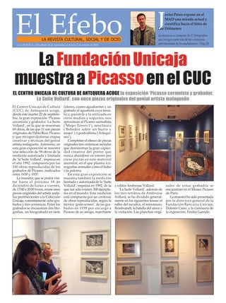 El EfeboLA REVISTA CULTURAL, SOCIAL Y DE OCIO
La muestra se compone de 27 fotografías
que recogen cada uno de los conjuntos
patrimoniales de la candidatura. / Pag.20
Javier Pérez expone en el
MAD una mirada actual y
científica hacia el Sitio de
Los Dólmenes
LaFundaciónUnicaja
muestraaPicassoenelCUC
El Centro Unicaja de Cultura
(CUC) de Antequera acoge,
desde este martes 22 de septiem-
bre, la gran exposición ‘Picasso
ceramista y grabador. La Suite
Vollard’, en la que se muestran
69 obras, de las que 11 son piezas
originales de Pablo Ruiz Picasso
y que recogen distintas etapas
creativas y técnicas del genial
artista malagueño.Asimismo, en
esta gran exposición se muestra
una selección de 58 obras de la
reedición autorizada y limitada
de ‘la Suite Vollard’, impresa en
el año 1992, compuesta por las
100 obras reproducidas de los
grabados de Picasso, realizados
entre 1930 y 1937.
La muestra, que se podrá visi-
tar hasta el próximo 18 de
diciembre de lunes a viernes,
de 17:00 a 20:00 horas, reúne once
piezas originales del artista anda-
luz pertenecientes a la Colección
Unicaja, concretamente ocho gra-
bados y tres cerámicas. Entre los
grabados se encuentran dos lito-
grafías, un linograbado en siete
colores, cuatro aguafuertes y un
grabado al aguatinta cuya temá-
tica, paralela a la utilizada en
otros medios y soportes, nos
aproximan al Picasso surrealista
(‘Mujer Torero I’), neoclásico
(‘Bebedor sobre un burro y
mujer’) o postcubista (‘Arlequi-
nes’).
Completan el elenco de piezas
originales tres cerámicas seriadas
que demuestran la gran capaci-
dad creativa del pintor que
nunca abandonó su interés por
crear piezas en este material
ancestral, en el que plasma ico-
nografías animales como el búho
o la paloma.
En esta gran exposición se
muestra también la reedición
limitada y autorizada de la ‘Suite
Vollard’, impresa en 1992, de la
que tan sólo existen 300 ejempla-
res en el mundo. Esta reedición
está compuesta por un centenar
de obras reproducidas, según la
técnica ‘grain screen’, de las gra-
badas en 1939 por encargo a
Picasso de su amigo, marchante
y editor Ambroise Vollard.
‘La Suite Vollard’, además de
los tres retratos de Ambroise
Vollard, se ha dividido general-
mente en los siguientes temas: el
taller del escultor, el minotauro,
Rembrandt, la batalla del amor y
la violación. Las planchas origi-
nales de estos grabados se
encuentran en el Museo Picasso
de París.
La muestra ha sido presentada
por la directora general de la
Fundación Bancaria Unicaja,
Dolores Cano, y la comisaria de
la exposición, Emilia Garrido.
LA CRÓNICA - Del sábado 26 de septiembre al viernes 2 de octubre de 2015
EL CENTRO UNICAJA DE CULTURA DE ANTEQUERA ACOGE la exposición ‘Picasso ceramista y grabador.
La Suite Vollard’, con once piezas originales del genial artista malagueño
 