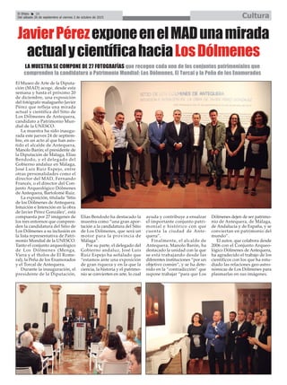 El Efebo 20
Del sábado 26 de septiembre al viernes 2 de octubre de 2015 Cultura
ç
El Museo de Arte de la Diputa-
ción (MAD) acoge, desde esta
semana y hasta el próximo 20
de diciembre, una exposición
del fotógrafo malagueño Javier
Pérez que refleja una mirada
actual y científica del Sitio de
Los Dólmenes de Antequera,
candidato a Patrimonio Mun-
dial de la UNESCO.
La muestra ha sido inaugu-
rada este jueves 24 de septiem-
bre, en un acto al que han asis-
tido el alcalde de Antequera,
Manolo Barón; el presidente de
la Diputación de Málaga, Elías
Bendodo, y el delegado del
Gobierno andaluz en Málaga,
José Luis Ruiz Espejo, entre
otras personalidades como el
director del MAD, Fernando
Francés, o el director del Con-
junto Arqueológico Dólmenes
de Antequera, Bartolomé Ruiz.
La exposición, titulada ‘Sitio
de los Dólmenes de Antequera.
Intuición e Intención en la obra
de Javier Pérez González’, está
compuesta por 27 imágenes de
los tres entornos que compren-
den la candidatura del Sitio de
Los Dólmenes a su inclusión en
la lista representativa de Patri-
monio Mundial de la UNESCO.
Tanto el conjunto arqueológico
de Los Dólmenes (Menga,
Viera y el tholos de El Rome-
ral), la Peña de los Enamorados
y el Torcal de Antequera.
Durante la inauguración, el
presidente de la Diputación,
Elías Bendodo ha destacado la
muestra como “una gran apor-
tación a la candidatura del Sitio
de Los Dólmenes, que será un
motor para la provincia de
Málaga”.
Por su parte, el delegado del
Gobierno andaluz, José Luis
Ruiz Espejo ha señalado que
“estamos ante una exposición
de gran riqueza y en la que la
ciencia, la historia y el patrimo-
nio se convierten en arte, lo cual
ayuda y contribuye a ensalzar
el importante conjunto patri-
monial e histórico con que
cuenta la ciudad de Ante-
quera”.
Finalmente, el alcalde de
Antequera, Manolo Barón, ha
destacado la unidad con la que
se está trabajando desde las
diferentes instituciones “por un
objetivo común”, y se ha dete-
nido en la “contradicción” que
supone trabajar “para que Los
Dólmenes dejen de ser patrimo-
nio de Antequera, de Málaga,
de Andalucía y de España, y se
conviertan en patrimonio del
mundo”.
El autor, que colabora desde
2006 con el Conjunto Arqueo-
lógico Dólmenes de Antequera,
ha agradecido el trabajo de los
científicos con los que ha estu-
diado las relaciones geo-astro-
nómicas de Los Dólmenes para
plasmarlas en sus imágenes.
JavierPérezexponeenelMADunamirada
actualycientíficahaciaLosDólmenes
LA MUESTRA SE COMPONE DE 27 FOTOGRAFÍAS que recogen cada uno de los conjuntos patrimoniales que
comprenden la candidatura a Patrimonio Mundial: Los Dólmenes, El Torcal y la Peña de los Enamorados
 