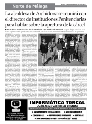LaalcaldesadeArchidonasereunirácon
eldirectordeInstitucionesPenitenciarias
parahablarsobrelaaperturadelacárcel
Norte de Málaga
Del sábado 26 de septiembre al viernes 2 de octubre de 2015
u MERCEDES MONTERO SE REUNIÓ CON EL DIPUTADO SOCIALISTA, Miguel Ángel Heredia, para
tratar algunos temas que afectan a la localidad, y realizó un balance de los 100 primeros días de gobierno
ARCHIDONA. La alcaldesa
de Archidona, Mercedes
Montero, se reunirá el 6 de
octubre con el director de Ins-
tituciones Penitenciarias para
conocer cuándo tendrá lugar
la apertura de la cárcel
Málaga II, ubicada en esta
localidad y que aun no se ha
puesto en marcha. Esta infor-
mación ha sido ofrecida por
el diputado socialista, Miguel
Ángel Heredia, que visitó el
lunes la localidad y mantuvo
un encuentro con la alcaldesa
para abordar diversos asun-
tos de interés para la locali-
dad.
Heredia ha señalado que
esta prisión lleva tres años sin
ponerse en funcionamiento y
supone para los españoles un
gasto anual de 540.000 euros.
El diputado considera que
esta infraestructura “es un
ejemplo de la incompetencia
del Gobierno central”, ya que
en 2013 estaba ejecutada la
obra a más del 90 por ciento
y ha exigido al Gobierno que
“de una vez por todas se deje
de excusas vanas y se compro-
meta a abrir el centro cuanto
antes”. “Es una actuación
necesaria, es una actuación
demandada, es una actuación
que está terminada, ¿por qué
no se abre cuando es una
actuación que podría generar
empleo y riqueza para este
municipio?”, se ha pregun-
tado.
Según Heredia, en 2014 el
Gobierno de España indicó
que la cárcel no se ponía en
funcionamiento porque no se
había convocado una oferta de
empleo público. En el proyecto
de Presupuestos Generales del
Estado para 2016, el Gobierno
ha destinado otros 26 millones
de euros para el centro peni-
tenciario. Sin embargo, el tam-
bién secretario general de los
socialistas malagueños ha
indicado que desde el Minis-
terio del Interior aseguraron
que esta cantidad no era para
abrir el centro, sino que en su
mayoría era para pagar deu-
das, actuaciones de sanea-
miento de la instalación eléc-
trica, remodelación de la enfer-
mería o mejora de los locuto-
rios.
En el mes de agosto, el
Gobierno respondió a una pre-
gunta parlamentaria sobre el
estado de la prisión indicando
que “tendrían que haberse
planificado con responsabili-
dad las infraestructuras peni-
tenciarias, que suponen una
elevada carga para el erario
público, de forma que respon-
dieran a las necesidades que
demanda una población
reclusa menguante”, una res-
puesta que el líder socialista
considera “preocupante”, “en
primer lugar porque mantener
la cárcel cerrada supone un
coste anual para el bolsillo de
los ciudadanos y ciudadanas
de 540.00 euros en manteni-
miento y vigilancia, y en
segundo lugar, porque sí es
necesaria”ya que, según ha
señalado Heredia, la prisión
de Alhaurín de la Torre tiene
una capacidad máxima de 900
presos y, según los sindicatos
de prisiones, en este momento
cuenta ya con 1.143 reclusos,
lo que “incrementa sustancial-
mente su capacidad”.
Por su parte, la alcaldesa de
Archidona, Mercedes Mon-
tero, ha lamentado que el cen-
tro penitenciario lleve tres
años cerrado y esté causando
“daño” al bolsillo de los espa-
ñoles. En este sentido, ha
subrayado que los vecinos y
las vecinas están deseando que
se ponga en marcha porque va
a dinamizar la economía del
municipio.
La regidora también ha
aprovechado para hacer un
balance de sus primeros 100
días en el gobierno local, mani-
festando que su gran procupa-
ción es la generación de
empleo, motivo por el que se
han reducido los gastos en
concejalías liberadas y en car-
gos de confianza. La primera
edil ha señalado que todo el
ahorro que se obtenga con
estas reducciones se invertirá
en proyectos de generación de
empleo. Mercedes Montero se
ha referido también a otros
proyectos en los que se está
trabajando en el municipio
como el nuevo trazado de la
carretera de los Molinillos.
Con respecto al trabajo de
la alcaldesa, Heredia ha mani-
festado que Montero “ha
demostrado en estos 100 días
que hay otra forma de gober-
nar”. El diputado socialista ha
señalado que Archidona es un
municipio solidario al incluirse
en la Red de Ciudades de Aco-
gida para Refugiados y ha
incidido en que que el Ayun-
tamiento apuesta por la parti-
cipación con la elección demo-
crática de los alcaldes pedá-
neos, así como por el empleo
con el mantenimiento de los
planes municipales de empleo.
Heredia ha indicado que la
Junta de Andalucía ha inver-
tido en la localidad 700.000
euros en la reforma del CEIP
San Sebastián, 340.000 euros
en planes de empleo y que ha
recibido 530.000 euros de la
Patrica. “No podemos decir lo
mismo de otras administracio-
nes”, ha añadido, afirmando
que la Diputación de Málaga
en 2014 le quitó a Archidona
800.000 euros en concertación
y que en este 2015 no han reci-
bido ningún euro dentro de
este plan.
Otro asunto que trataron
fue el futuro de la Residencia
de San Carlos “que tiene con-
certadas 20 plazas cuando
tiene capacidad para 50 resi-
dentes”. Además, Heredia ha
señalado que la ampliación del
cuartel de la Guardia Civil de
Archidona “se ha quedado en
el olvido, ya que la Diputación
de Málaga no cumple con el
convenio que firmó con la
Junta de Andalucía”.
 