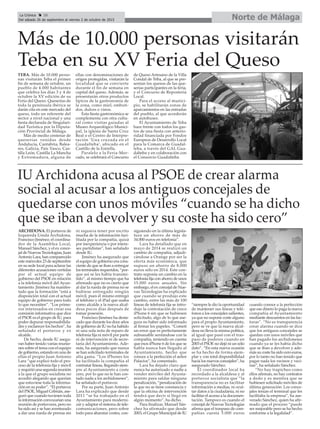 Norte de MálagaLa Crónica 28
Del sábado 26 de septiembre al viernes 2 de octubre de 2015
ç
IU Archidona acusa al PSOE de crear alarma
social al acusar a los antiguos concejales de
quedarse con unos móviles “cuando se ha dicho
que se iban a devolver y su coste ha sido cero”
ARCHIDONA. El portavoz de
Izquierda Unida Archidona,
Francisco Jiménez; el coordina-
dor de la Asamblea Local,
Manuel Sánchez, y el ex conce-
jal de Nuevas Tecnologías, Juan
Antonio Lara, han comparecido
este miércoles 23 de septiembre
en su sede local para aclarar las
diferentes acusaciones vertidas
por el actual equipo de
gobierno del PSOE en relación
a la telefonía móvil del Ayun-
tamiento. Jiménez ha manifes-
tado que la formación “está a
disposición total con el actual
equipo de gobierno para todo
lo que necesiten”. “Los prime-
ros interesados en crear esa
comisión informativa que dice
el PSOE es el grupo de IU, para
poder depurar responsabilida-
des y esclarecer los hechos”, ha
señalado el portavoz y ex
alcalde.
De hecho, desde IU asegu-
ran haber tenido varias reunio-
nes sobre el tema con el equipo
de gobierno, estando en una de
ellas el propio Juan Antonio
Lara “que explicó todo el pro-
ceso de la telefonía fija y móvil
y requirió una segunda reunión
a la que el grupo socialista no
accedió alegando que querían
que estuviese toda la informa-
ción en su poder”. “El portavoz
del PSOE, Miguel Cebrián, ase-
guró que cuando tuviesen toda
la información convocarían una
reunión de portavoces, pero no
ha sido así y se han aventurado
a dar una rueda de prensa sin
ni siquiera tener por escrito
mucha de la información faci-
litada por la compañía, quizá
por inexperiencia o por intere-
ses partidistas”, han señalado
desde IU.
Jiménez ha asegurado que
el equipo de gobierno era cons-
ciente de que se iban a entregar
los terminales requeridos, “por-
que así se les había transmi-
tido”, al mismo tiempo que ha
afirmado que no es cierto que
al dar la rueda de prensa no se
hubiese entregado ningún
móvil, pues él mismo entregó
el teléfono y el iPad que usaba
como alcalde a la nueva alcal-
desa pocos días después de
tomar posesión.
Francisco Jiménez ha desta-
cado que durante los doce años
de gobierno de IU no ha habido
ni una sola nota de reparo de
telefonía fija ni móvil por parte
ni de intervención ni de secre-
taría del Ayuntamiento. Ade-
más, ha asegurado que nunca
se han solicitado terminales de
alta gama. “Los iPhones los
ha facilitado la compañía al
contratar líneas, llegando siem-
pre al Ayuntamiento a coste
cero, por lo que no le han cos-
tado nada a los archidoneses”,
ha señalado el portavoz.
Por su parte, Juan Antonio
Lara ha explicado que desde
2011 “se ha trabajado en el
Ayuntamiento para moderni-
zar y adaptar el sistema de tele-
comunicaciones, pero sobre
todo para abaratar costes, con-
siguiendo en la última legisla-
tura un ahorro de más de
34.000 euros en telefonía”.
Lara ha detallado que en
mayo de 2014 se realizó un
cambio de compañía, adjudi-
cándose a Orange por ser la
oferta más económica, que
supuso un ahorro de 8.000
euros sólo en 2014. Este con-
trato suponía un cambio en la
telefonía fija con ahorro de unos
15.000 euros anuales. Sin
embargo, el ex concejal de Nue-
vas Tecnologías ha explicado
que cuando se produjo este
cambio, entre las más de 100
líneas de telefonía fija se intro-
dujo la contratación de cinco
iPhone 6 sin que se hubiesen
solicitado, algo de lo que ase-
gura no haber sido informado
al firmar los papeles. “Cometí
un error que es perfectamente
subsanable sentándose con la
compañía, teniendo en cuenta
que esos iPhone 6 de los que se
habla nunca han llegado al
Ayuntamiento, hecho que
conoce a la perfección el señor
Palacios”, ha comentado.
Lara ha dejado claro que
nunca ha autorizado a nadie a
vender móviles del Ayunta-
miento para saldar ninguna
penalización, “penalización de
la que no se tiene constancia y
que la oficina de intervención
tendrá que decir si llegó en
algún momento”, ha dicho.
Para finalizar, Manuel Sán-
chez ha afirmado que desde
2003, el Grupo Municipal de IU
“siempre le dio la oportunidad
de mantener sus líneas y telé-
fonos a los concejales salientes,
ya que no supone coste alguno
para el propio Ayuntamiento,
pero se ve que la nueva alcal-
desa no lleva la misma política,
al igual que pasó con el tras-
paso de poderes cuando en
2003 el PSOE no dejó ni un sólo
dato”. “En esta nueva ocasión
se ha hecho de forma ejem-
plar y con total disponibilidad
hacia los nuevos concejales”, ha
asegurado Sánchez.
El coordinador local ha
recordado a la alcaldesa y al
portavoz socialista que “la
transparencia no es facilitar
información a medias, ni ocul-
tar datos a la ciudadanía, ni no
facilitar el acceso a la documen-
tación. Tampoco es cuando el
concejal de Nuevas Tecnologías
afirma que el traspaso de com-
pañías cuesta 5.000 euros
cuando conoce a la perfección
que ese dinero lo paga la nueva
compañía al Ayuntamiento
mediante descuentos en las fac-
turas”. “No es transparencia
crear alarma cuando se dice
que los antiguos concejales se
quedan con unos móviles que
han pagado los archidoneses
cuando ya se les había dicho
que se iban a devolver y ade-
más su coste ha sido cero euros,
por lo tanto no han tenido que
pagar nada los vecinos y veci-
nas”, ha señalado Sánchez.
“No hay trapicheo como
ellos afirman, no hay contratos
a dedo y es mentira que se
hubiesen solicitado móviles de
última generación. Los conce-
jales tenían el terminal que les
facilitaba la empresa”, ha ase-
verado Sánchez, quien ha afir-
mado que el proceso “puede
ser mejorable pero se ha hecho
conforme a la legalidad”.
Más de 10.000 personas visitarán
Teba en su XV Feria del Queso
TEBA. Más de 10.000 perso-
nas visitarán Teba el primer
fin de semana de octubre, un
pueblo de 4.000 habitantes
que celebra los días 3 y 4 de
octubre la XV edición de su
Feria del Queso. Queserías de
toda la península ibérica se
darán cita en este mercado del
queso, todo un referente del
sector a nivel nacional y una
fiesta declarada de Singulari-
dad Turística por la Diputa-
ción Provincial de Málaga.
Más de medio centenar de
queserías venidas desde
Andalucía, Cantabria, Balea-
res, Galicia, País Vasco, Cas-
tilla León, Castilla La Mancha
y Extremadura, alguna de
ellas con denominaciones de
origen protegidas, visitarán la
localidad que se convierte
durante el fin de semana en
capital del queso. Además, se
presentarán otros productos
típicos de la gastronomía de
la zona, como miel, embuti-
dos, dulces o vinos.
Esta fiesta gastronómica se
complementa con otra cultu-
ral como visitas guiadas al
Museo Arqueológico Munici-
pal, la iglesia de Santa Cruz
Real o el Centro de Interpre-
tación ‘Una cruzada en el
Guadalteba’, ubicado en el
Castillo de la Estrella.
Paralelo a la Feria-Mer-
cado, se celebrará el Concurso
de Queso Artesano de la Villa
Condal de Teba, al que se pre-
sentan los quesos de las que-
serías participantes en la feria,
y el Concurso de Repostería
Local.
Para el acceso al munici-
pio, se habilitarán zonas de
aparcamientos en las entradas
del pueblo, al que accederán
en autobuses.
El Ayuntamiento de Teba
hace frente con todos los gas-
tos de una fiesta con anterio-
ridad financiada por Fondos
Europeos de Desarrollo Local
para la Comarca de Guadal-
teba, a través del GAL Gua-
dalteba y en colaboración con
el Consorcio Guadalteba.
 