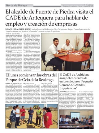 31 ç La Crónica
Del sábado 26 de septiembre al viernes 2 de octubre de 2015Norte de Málaga
El alcalde de Fuente de Piedra visita el
CADE deAntequera para hablar de
empleo y creación de empresas
u PACO HIDALGO SE REÚNE, junto al concejal de Empleo, Siro Pachón, con Raquel Pascual para abordar
“cuestiones que son objetivo primordial” para su equipo de gobierno
Ellunescomienzanlasobrasdel
ParquedeOciodelaRealenga
FUENTE DE PIEDRA. El pró-
ximo lunes 28 de septiembre
comenzarán las obras de cons-
trucción del Parque de Ocio en
el barrio de la Realenga de
Fuente de Piedra, una inver-
sión que realizará el equipo de
gobierno con un importe de
65.000 euros. Esta obra está
dentro del Plan de Inversiones
Productivas que se va a reali-
zar para generar empleo entre
los vecinos y vecinas de la loca-
lidad, y estará dirigida y super-
visada por el concejal de
Obras, Siro Pachón.
“Las obras que se llevarán
a cabo consistirán en la ade-
cuación de un recinto como
parque de ocio al lado del
campo de fútbol, con la plan-
tación de árboles, implantación
de una pérgola y zona de bar-
bacoas, instalación de una
fuente y columpios para que
puedan disfrutar tanto niños
como mayores. Es una obra
muy demandada y de la que
se beneficiaran todos los veci-
nos”, explicó el concejal de
Obras, Siro Pachón.
Según el alcalde, el equipo
de gobierno conoce las deman-
das de los vecinos del barrio y
por ello la necesidad de la rea-
lización de esta obra. “Los
vecinos de la Realenga, a pesar
de estar separados del núcleo
urbano, están muy presentes
en nuestros objetivos diarios,
y son al igual que el resto de
vecinos del municipio benefi-
ciarios de las inversiones que
realiza el Ayuntamiento”, ha
señalado.
El CADE de Archidona
acoge el encuentro de
emprendedores ‘Pequeño
Comercio. Grandes
Experiencias’
ARCHIDONA. La concejal de
Comercio del Ayuntamiento
de Archidona, Carmen
Romero, inauguró este miér-
coles 23 de septiembre el
encuentro de emprendedores
‘Pequeño Comercio. Grandes
Experiencias, en Archidona’.
El encuentro tuvo lugar en la
sede del CADE de Archidona,
y en el mismo participaron
distintos empresarios y
emprendedores locales.
En las jornadas se impar-
tieron las siguientes ponen-
cias: Factores de competitivi-
dad. Orientación al cliente,
ofrecida por Alejandro Ulloa
Oliveros, socio de
Cross&Grow y Casos de éxito
nacionales e internacionales,
pronunciada por Juan Carlos
Aguilera, socio de Pulse. Las
jornadas finalizaron con una
experiencia de un empresario
local.
FUENTE DE PIEDRA. El
pasado lunes 22 de septiembre,
el alcalde de Fuente de Piedra,
Paco Hidalgo, mantuvo una
reunión con Raquel Pascual, del
CADE de Antequera (Centro
deApoyo al Desarrollo Empre-
sarial) en la que también estuvo
presente Siro Pachón, concejal
de Empleo, con la finalidad
de tratar temas tan importan-
tes como el impulso a la crea-
ción de empresas o el fomento
del empleo.
“Los Centros de Apoyo al
Desarrollo Empresarial depen-
den de la FundaciónAndalucía
Emprende, adscrita a la Conse-
jería de Economía y Conoci-
miento y ofrecen servicios de
información, asesoramiento téc-
nico especializado y personali-
zado, formación, ayuda en la
búsqueda de ayudas a la finan-
ciación y tutorización a todas
aquellas personas que tengan
una idea empresarial y quieran
llevarla a cabo, además de
apoyo para la creación, conso-
lidación y modernización
empresarial” explicó el conce-
jal de Empleo, Siro Pachón.
Por su parte, el alcalde del
municipio, Paco Hidalgo,
declaró estar muy satisfecho
por la reunión mantenida, ya
que se pusieron sobre la mesa
cuestiones que son objetivo pri-
mordial de su equipo de
gobierno y sobre las que traba-
jan día a día.
“Articular los tejidos pro-
ductivos locales y sensibilizar
en torno a los valores de
emprendimiento, empleo, com-
petitividad e innovación,
mediante el desarrollo de accio-
nes de dinamización y fomento
de la cultura emprendedora
siempre ha estado en nuestro
plan de trabajo, y contar con
profesionales cualificados para
dicha tarea, sin duda, será un
beneficio para todos los vecinos
y vecinas de Fuente de Piedra”,
declaró el edil.
 