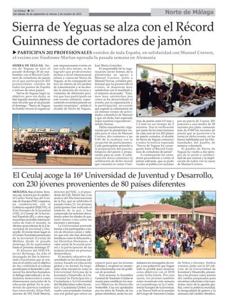 Norte de MálagaLa Crónica 34
Del sábado 26 de septiembre al viernes 2 de octubre de 2015
ç
Sierra de Yeguas se alza con el Récord
Guinness de cortadores de jamón
u PARTICIPAN 202 PROFESIONALES venidos de toda España, en solidaridad con Manuel Correro,
el vecino con Síndrome Marfan operado la pasada semana en Alemania
SIERRA DE YEGUAS. Sie-
rra de Yeguas se alzó el
pasado domingo 20 de sep-
tiembre con el Récord Guin-
ness de cortadores de jamón
en el que participaron 202
profesionales venidos de
todos los puntos de España
e incluso de otros países.
Sierra de Yeguas logró su
objetivo, pero sin duda, se
han logrado muchos objetivos
más récords que el alcanzado
el domingo. “Sierra de Yeguas
ha batido récord al organizar
este impresionante evento en
tan solo dos meses, se ha
logrado que profesionales
incluso a nivel internacional
sitúen y conozcan Sierra de
Yeguas, se ha conseguido ser
foco de interés de los medios
de comunicación y se ha atra-
ído la atención de vecinos y
visitantes de diferentes pun-
tos que han participado en
este evento solidario, reper-
cutiendo económicamente en
nuestro municipio”, señala el
alcalde de Sierra de Yeguas,
José María González.
El responsable de la orga-
nización, Javier Arenas, de la
plataforma en apoyo a
Manuel Correro, junto a
Manuel Novoa, cortador pro-
fesional que ha promovido el
evento, se muestran muy
satisfechos con el resultado y
el impacto alcanzado. “Esta-
mos muy satisfechos por
cómo se ha desarrollado el
evento, por la organización y
la participación, un evento
que supone la culminación de
un intenso verano de activi-
dades a beneficio de Manuel
y que sin duda, han superado
todas nuestras expectativas”,
señala Arenas.
Dicha concentración, orga-
nizada por la plataforma cre-
ada para el caso de Manuel
Correro, dio comienzo a las
9:00 de la mañana con la
recepción de participantes.
Cada participante procedió a
la preparación del puesto,
limpieza del jamón y prepa-
ración para su corte. A conti-
nuación daría comienzo la
celebración de dicho récord
que consistía en cortar 5 lon-
chas de jamón entre 0,5 mm y
1,5 mm en un tiempo de 2
minutos. Tras la verificación
por parte de los interventores
de cada uno de los 202 platos
de jamón cortados, el alcalde
de Sierra de Yeguas comunicó
a todos la noticia esperada
“Sierra de Yeguas ha conse-
guido batir el Récord Guin-
ness de cortadores de jamón”.
A continuación los corta-
dores procedieron a cortar el
jamón sobrante, que se pudo
vender al público en raciones
por un precio de 3 euros. 202
jamones a una media de 40
raciones por plato, sumarían
más de 8.000 las raciones de
jamón que se pusieron a la
venta en dicho evento, en las
barras habilitadas por las Her-
mandades del pueblo de
manera voluntaria.
El pueblo de Sierra de
Yeguas ha vuelto a dar ejem-
plo de la unión y solidari-
dad de sus vecinos y la impli-
cación de todos con la causa
de Manuel Correro.
El Ceulaj acoge la 16ª Universidad de Juventud y Desarrollo,
con 230 jóvenes provenientes de 80 países diferentes
MOLLINA. Bajo el lema ‘Jóve-
nes.org:Actores por el cambio’,
el Centro Norte-Sur del Con-
sejo de Europa (NSC) organiza,
en colaboración con el
Gobierno español (INJUVE), el
Foro Europeo de la Juventud
(YFJ), el Consejo de la Juven-
tud Española (JE), y otras orga-
nizaciones juveniles internacio-
nales de todo el mundo, la
décimo sexta edición de la Uni-
versidad de Juventud y Des-
arrollo. El evento tiene lugar en
el Centro Eurolatinoamericano
de la Juventud (Ceulaj) de
Mollina desde el pasado
domingo 20 de septiembre
hasta el próximo domingo 27.
El director del INJUVE,
Javier Berlanga, ha sido el
encargado de dar la bienve-
nida a los jóvenes que se reú-
nen en el centro con el objetivo
de dar visibilidad al trabajo
juvenil para el desarrollo y pro-
mover los derechos humanos,
el diálogo intercultural y la ciu-
dadanía democrática como
dimensiones esenciales de la
educación global. En la cere-
monia de apertura también
han intervenido Allan Pall,
director de YFJ; Niall Sheerin,
director del NSC, y el presi-
dente del CJE, Héctor Saz. Con
motivo del Día Internacional
de la Paz, que se celebraba el
pasado lunes 21, los jóvenes
participantes han realizado el
símbolo de la paz y han
comenzado las sesiones discu-
tiendo sobre los ideales de paz,
tanto dentro como entre las
naciones y personas.
La Universidad pretende
formar a los participantes a tra-
vés de diversos cursos y talle-
res que este año han abarcado
temáticas como la Educación y
los Derechos Humanos, el
valor social de la acción juve-
nil y la participación de las
mujeres jóvenes en procesos
democráticos.
El modelo educativo de-
sarrollado en las diversas edi-
ciones, basado en educación
global y no formal, ha inspi-
rado otras iniciativas como la
Universidad Africana de la
Juventud y Desarrollo, la Uni-
versidad de Participación y
Ciudadanía y la Universidad
del Mediterráneo sobre Juven-
tud y Ciudadanía Global. Las
cuatro universidades forman
una red global que ofrece un
espacio para que los jóvenes
debatan y cooperen en cuestio-
nes relacionadas con las políti-
cas de juventud.
Esta semana, la Asamblea
General de Naciones Unidas se
reunía para establecer los nue-
vos Objetivos de Desarrollo
Sostenible. Una vez aprobados
por los Jefes de Estado de los
países miembros, serán los ciu-
dadanos los encargados de exi-
gir a sus gobiernos que hagan
todo lo posible para alcanzar
estos objetivos con el 2030
como fecha límite. Por esta
razón, los jóvenes también
están reuniendo esta semana
en Luxemburgo en la Confe-
rencia Europea de la Juventud,
y en Nueva York en la reunión
del Grupo de Naciones Unidas
de Niños y Jóvenes. Ambos
eventos, junto con la 16ª edi-
ción de la Universidad de
Juventud y Desarrollo, presen-
tan a los jóvenes como actores
del cambio preparados para
encontrar soluciones a las cues-
tiones clave de la agenda glo-
bal, como la pobreza mundial,
la desigualdad de género y la
amenaza del cambio climático.
 