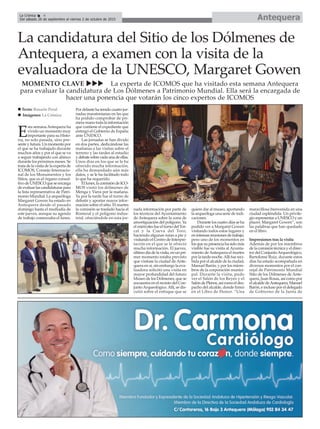 AntequeraLa Crónica 4
Del sábado 26 de septiembre al viernes 2 de octubre de 2015
ç
La candidatura del Sitio de los Dólmenes de
Antequera, a examen con la visita de la
evaluadora de la UNESCO, Margaret Gowen
MOMENTO CLAVE uuu La experta de ICOMOS que ha visitado esta semana Antequera
para evaluar la candidatura de Los Dólmenes a Patrimonio Mundial. Ella será la encargada de
hacer una ponencia que votarán los cinco expertos de ICOMOS
E
sta semana Antequera ha
vivido un momento muy
importante para su Histo-
ria, no solo pasada, sino pre-
sente y futura. Un momento por
el que se ha trabajado durante
muchos años y por el que se va
a seguir trabajando con ahínco
durante los próximos meses. Se
trata de la visita de la experta de
ICOMOS, Consejo Internacio-
nal de los Monumentos y los
Sitios, que es el órgano consul-
tivodeUNESCOqueseencarga
deevaluarlascandidaturaspara
la lista representativa de Patri-
monio Mundial. La arqueóloga
Margaret Gowen ha estado en
Antequera desde el pasado
domingo hasta el mediodía de
este jueves, aunque su agenda
de trabajo comenzaba el lunes.
Por delante ha tenido cuatro jor-
nadas maratonianas en las que
ha podido comprobar de pri-
mera mano toda la información
que contiene el expediente que
entregó el Gobierno de España
ante UNESCO.
Las jornadas se han divido
en dos partes, dedicándose las
mañanas a las visitas sobre el
terreno y las tardes al estudio
ydebatesobrecadaunadeellas.
Unos días en los que se le ha
ofrecido mucha información,
ella ha demandado aún más
datos, y se le ha facilitado todo
lo que ha requerido.
Ellunes,lacomisióndeICO-
MOS visitó los dólmenes de
Menga y Viera por la mañana.
Ya por la tarde fue el turno de
debatir y aportar mayor infor-
mación sobre el sitio. El martes
la comisión se trasladó hacia el
Romeral y el polígono indus-
trial, ofreciéndole en esta jor-
nada información por parte de
los técnicos del Ayuntamiento
de Antequera sobre la zona de
amortiguación del polígono. Ya
el miércoles fue el turno del Tor-
cal y la Cueva del Toro,
haciendo algunas rutas a pie y
visitando el Centro de Interpre-
tación en el que se le ofreció
mucha información. El jueves,
último día de la visita, en un pri-
mer momento estaba previsto
que visitase la ciudad de Ante-
quera en sí, sin embargo la eva-
luadora solicitó una visita en
mayor profundidad del futuro
Museo de los Dólmenes, que se
encuentra en el recinto del Con-
juntoArqueológico.Allí, se dis-
cutió sobre el enfoque que se
quiere dar al museo, aportando
la arqueóloga una serie de indi-
caciones.
Durante los cuatro días se ha
podido ver a Margaret Gowen
visitando todos estos lugares y
enintensasreunionesdetrabajo,
pero uno de los momentos en
losquesupresenciahasidomás
visible fue su visita al Ayunta-
miento deAntequera el martes
por la tarde-noche.Allí fue reci-
bida por el alcalde de la ciudad,
Manuel Barón, y por los miem-
bros de la corporación munici-
pal. Durante la visita, pudo
ver el Salón de los Reyes y el
SalóndePlenos,asícomoeldes-
pacho del alcalde, donde firmó
en el Libro de Honor. “Una
maravillosa bienvenida en una
ciudad espléndida. Un privile-
gio representar a UNESCO y un
placer. Margaret Gowen”, son
las palabras que han quedado
en el libro.
Impresiones tras la visita
Además de por los miembros
de la comisión técnica y el direc-
tor del ConjuntoArqueológico,
Bartolomé Ruiz, durante estos
días ha estado acompañada en
diversos momentos por el con-
cejal de Patrimonio Mundial
Sitio de los Dólmenes de Ante-
quera, Juan Rosas, así como por
el alcalde deAntequera, Manuel
Barón, e incluso por el delegado
de Gobierno de la Junta de
n Texto: Rosario Peral
n Imágenes: La Crónica
 
