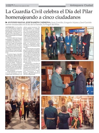 ANTEQUERA. La Guardia
Civil de Antequera celebró el
pasado lunes 12 de octubre la
festividad de su Patrona, la Vir-
gen del Pilar, con una misa en
la iglesia de Los Remedios y un
acto conmemorativo en el Hotel
Antequera.
La festividad sirvió para
homenajear a Guardias Civiles
y ciudadanos por diferentes cir-
cunstancias. Durante la Euca-
ristía, tuvo lugar un homenaje
a los caídos en actos de servi-
cio. Posteriormente, el Hotel
Antequera fue el escenario para
la entrega de distinciones en
una reunión en la que participó
toda la familia de la Guardia
Civil.
En primer lugar, el alcalde
de Antequera, Manolo Barón,
entregó al Guardia Civil Anto-
nio Matas Berenguer la Cruz a
la Constancia en el Servicio, en
su modalidad de plata, por sus
25 años de trabajo. “Veinticinco
años de servicio, conducta
ejemplar y un brillante historial
profesional” han sido los logros
de este Guardia Civil pertene-
ciente al destacamiento de Trá-
fico de Antequera.
Posteriormente, la Guardia
Civil de Antequera, con su
Capitán Jefe, José Borrero, a la
cabeza, quiso reconocer “de
forma simbólica”, la “entraña-
ble labor” de cuatro ciudada-
nos “con los que tenemos con-
traida una deuda de gratitud”.
Así, fueron entregadas cuatro
Vírgenes del Pilar para recono-
cer la colaboración desintere-
sada y la predisposición del
concejal del Ayuntamiento de
Antequera José Ramón Car-
mona, el funcionario del Juz-
gado de Antequera Juan
Garrido, el empresario Grego-
rio Arjona y el fontanero José
Garrido.
Posteriormente el Capitán
Jefe de la Guardia Civil destacó
la labor realizada por el cuerpo,
con un total de 15 patrullas dia-
rias en diferentes municipios
para cubrir una población de
72.000 habitantes y una super-
ficie de 1.400 kilómetros cua-
drados. 130 Guardias Civiles,
con un índice de eficacia del
46,4 por ciento.
Finalmente, el alcalde de
Antequera señaló que la Guar-
dia Civil “es un honor para la
ciudad porque estamos agrada-
blemente protegidos”. “La
Guardia Civil es un orgullo
para Antequera y para
España”, apostilló Barón en el
Día de la Hispanidad.
La Guardia Civil celebra el Día del Pilar
homenajeando a cinco ciudadanos
u ANTONIO MATAS, JOSÉ RAMÓN CARMONA, Juan Garrido, Gregorio Arjona y José Garrido
fueron reconocidos en el día de la Patrona, la Virgen del Pilar
Antequera CiudadLa Crónica 10
Del sábado 17 al viernes 23 de octubre de 2015
ç
 