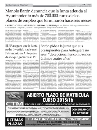 13 ç La Crónica
Del sábado 17 al viernes 23 de octubre de 2015Antequera Ciudad
Manolo Barón denuncia que la Junta adeuda al
Ayuntamiento más de 700.000 euros de los
planes de empleo que terminaron hace seis meses
LA DEUDA TOTAL ASCIENDE AL MILLÓN DE EUROS por los débitos en Programas Sociales
de Atención Temprana, Ayuda a Inmigrantes o programas de Familias
ANTEQUERA. El alcalde de
Antequera y presidente del Par-
tido Popular, Manolo Barón
ha denunciado que la Junta de
Andalucía mantiene una deuda
con el Ayuntamiento de Ante-
quera de más de 700.000 euros
por los impagos de los planes
de empleo que finalizaron hace
seis meses.
Según informa el primer
edil, la deuda que sigue pen-
diente desde abril de 2015
corresponde al Plan de Empleo
Joven, cuyas nóminas ya ade-
lantó el Consistorio anteque-
rano, y que asciende a
520.979,84 euros y la de Empleo
30+ que suponen 183.685 euros,
lo que hace un total de
704.664,84 euros.
Además de estas, Manolo
Barón afirma que “existen deu-
das en Programas Sociales
como las correspondientes a
Atención Temprana, Ayuda a
Inmigrantes, Ayuda a Familias
y Menores, etc. y que en todos
los casos el Ayuntamiento ha
tenido que adelantar ese dinero
faltante para que los usuarios y
trabajadores implicados no se
vean en ningún caso afectados,
ya sea en lo que respecta a
nóminas o a materiales y recur-
sos para llevar a cabo los pro-
gramas”.
Manolo Barón considera
“incongruente” que la Junta
“exija alAyuntamiento deAnte-
quera que cumpla con los perio-
dos de pago para acceder a sub-
venciones cuando es ella la que
impide con sus débitos que lo
podamos hacer”.
Barón pide a la Junta que sus
presupuestos paraAntequera no
sean “decepcionantes como en los
últimos cuatro años”
ANTEQUERA. De cara a la
próxima presentación de los
presupuestos de la Junta de
Andalucía para 2016, Manolo
Barón ha mostrado su espe-
ranza de que estos no sean
“decepcionantes” para Ante-
quera, “como lo han sido en
los ultimos cuatro años”.
El presidente de PP de
Antequera ha recordado algu-
nos proyectos que “se eterni-
zan” como la puesta en servi-
cio de la totalidad de la Cir-
cunvalación Norte, el mante-
nimiento y rehabilitación de
la Villa Romana de la Esta-
ción, la puesta en servicio o
cesión del antiguo edificio del
Centro de Salud del Campi-
llo Bajo, la aprobación de las
solicitudes de formación para
el empleo como las Escuelas
Taller o los Talleres de
Empleo, o la actuación sobre
las medianas y rotondas de la
circunvalación norte, “en las
que algunas de ellas ha tenido
que actuar el propio Ayun-
tamiento sin corresponderle
o el anuncio de convenio para
la remodelación del Teatro
Torcal, el cual fue declarado
BIC por la propia Junta de
Andalucía pero del que no ha
vuelto a ocuparse desde
entonces”.
Además de estos “com-
promisos mínimos para una
ciudad como Antequera”,el
Alcalde reclama “infraestruc-
turas que llevan décadas olvi-
dadas como la Autovía Ante-
quera-Campillos-Jerez o las
necesarias actuaciones en la
modernización de la Estación
de Aguas Residuales de Ante-
quera cuya actuación corres-
ponde a la Junta a cambio del
pago del cánon de depura-
ción o la demorada autoriza-
ción del Puerto Seco de Ante-
quera”.
Manolo Barón considera
que “si de nuevo el PSOE y
esta vez con el apoyo de Ciu-
dadanos, como antes lo fue
con el de IU, presenta unos
Presupuestos no provinciali-
zados, no sabremos qué se
presupuesta para Antequera
y otro año más se convertirán
en un engaño para todos”.
ANTEQUERA. La secretaria
general del PP de Antequera y
concejaldePatrimonioHistórico
en el Ayuntamiento de Ante-
quera ha calificado como “sor-
prendente”lapeticióndelPSOE
para que el Ayuntamiento
invierta más en la conservación
denuestroPatrimonioHistórico
“cuandohasidoprecisamenteel
Ayuntamiento de Antequera
juntoconelObispadodeMálaga
los únicos que se han ocupado
del mismo en los últimos cuatro
años”.
AnaCebriánhacalificadode
“inverosímil”lapropuestadelos
socialistas “puesto que fueron
ellos los que en febrero de 2013,
emitieron un Decreto en el que
suspendían la aplicación de lo
dispuesto en el artículo 6.4 de la
Orden de 12 de mayo de 2006,
para la realización de actuacio-
nessobreelPatrimonioHistórico
por la Fundaciones Culturales y
ObispadosAndaluces y para la
realizacióndeactuacionessobre
el Patrimonio Histórico por las
CorporacionesLocalesdeAnda-
lucía.
Cebrián ha asegurado que
“en lugar de exigir al Ayunta-
miento lo que ya estamos
haciendo, el PSOE debería ocu-
parse de velar por el manteni-
mientodeunadelasprincipales
riquezas deAntequera como es
su Patrimonio, a través de sus
competencias en la Junta, que a
la vez de ser un incentivo turís-
tico de primer orden es una
fuente de empleo muy impor-
tante paraAntequera”.
El PP asegura que la Junta
no ha invertido nada en el
Patrimonio en Antequera
desde que gobierna el PP
 
