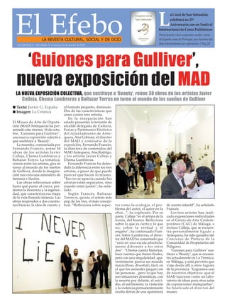 El EfeboLA REVISTA CULTURAL, SOCIAL Y DE OCIO
Participarán cinco conjuntos corales, tanto
de España como de Portugal, que durante dos
días interpretarán sus repertorios. / Pag.20
La Coral de San Sebastián
celebrará su 25º
Aniversario con un Festival
Internacional de Coros Polifónicos
‘Guiones para Gulliver’,
nueva exposición del MAD
El Museo de Arte de Diputa-
ción (MAD Antequera) ha pre-
sentado este viernes, 16 de octu-
bre, ‘Guiones para Gulliver’,
una nueva exposición colectiva
que sustituye a ‘Beauty’.
La muestra, comisariada por
Fernando Francés, reúne 38
obras de los artistas Javier
Calleja, Chema Lumbreras y
Baltazar Torres. La temática,
común entre los artistas, gira en
torno al mundo de los sueños
de Gulliver, donde la imagina-
ción nos crea una atmósfera de
fantasía e ilusión.
Las obras reflexionan sobre
hasta qué punto al crecer, per-
demos la inocencia y la ingenui-
dad, que caracteriza esa etapa
de la vida llamada infancia. Las
obras responden a dos cuestio-
nes básicas: la idea de cuento y
el formato pequeño, diminuto.
Dos de las características que
unen a estos tres artistas.
En la inauguración han
estado presentes la teniente de
alcalde delegada de Cultura,
Ferias y Patrimonio Histórico
del Ayuntamiento de Ante-
quera, Ana Cebrián; el director
del MAD y comisario de la
exposición, Fernando Francés;
la directora de contenidos del
MAD Antequera, Ana Rodrigo,
y los artistas Javier Calleja y
Chema Lumbreras.
Fernando Francés ha defen-
dido la diferencia entre los tres
artistas, a pesar de que puede
parecer que hacen lo mismo.
“Eso no se aprecia cuando los
artistas están separados, sino
cuando están juntos”, ha seña-
lado.
Según Francés, Baltazar
Torres es, quizás, el artista más
pop de los tres, el más concep-
tual. “Reflexiona sobre aspec- tos como la ecología, el pro-
blema del autor, el autor en la
obra...”, ha explicado. Por su
parte, Calleja “es el artista de la
ironía, del humor. Reflexiona
sobre lo que es cierto y lo que
no; sobre la verdad y el
engaño”, ha continuado Fran-
cés. Sobre Lumbreras, el direc-
tor del MAD ha comentado que
“está en una escala absoluta-
mente diferente a los otros
dos”. “Chema cuenta historias,
hace cuentos que tienen finales,
pero con una singularidad: apa-
rentemente parece un mundo
maravilloso, divertido, fácil, en
el que los animales juegan con
las personas... pero lo que hay
son situaciones dramáticas, con
la muerte por delante, el suici-
dio, el sufrimiento, la violación
y la violencia permanentemente
oculta detrás de una apariencia
de cuento infantil”, ha señalado
Francés.
Los tres artistas han reali-
zado exposiciones individuales
en el Centro de Arte Contem-
poráneo (CAC) de Málaga, e
incluso Calleja, que se encuen-
tra personalmente ligado a
Antequera, ha sido ganador del
Concurso de Pintura de la
Comunidad de Propietarios del
Polígono.
‘Guiones para Gulliver’ sus-
tituye a ‘Beauty’, que se encuen-
tra actualmente en La Térmica,
en Málaga, y está previsto que
viaje desde allí a otros lugares
de la provincia. “Logramos uno
de nuestros objetivos: que el
MAD funcione como un labo-
ratorio de ideas para otras salas
de exposiciones malagueñas”,
ha finalizado el director del
museo.
n Texto: Javier G. España
n Imagen: La Crónica
LA CRÓNICA - Del sábado 17 al viernes 23 de octubre de 2015
LA NUEVA EXPOSICIÓN COLECTIVA, que sustituye a ‘Beauty’, reúne 38 obras de los artistas Javier
Calleja, Chema Lumbreras y Baltazar Torres en torno al mundo de los sueños de Gulliver
 