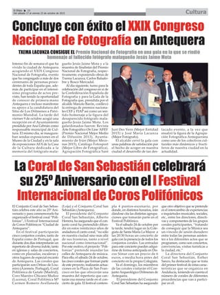 El Efebo 20
Del sábado 17 al viernes 23 de octubre de 2015 Cultura
ç
LaCoraldeSanSebastiáncelebrará
su25ºAniversarioconelIFestival
InternacionaldeCorosPolifónicos
El Conjunto Coral de San Sebas-
tián celebra este año su 25º Ani-
versario y para conmemorarlo ha
organizado el festival coral “Poli-
fonías”, I Festival Internacional
de Coros Polifónicos “Ciudad de
Antequera”.
En el festival participarán
cinco conjuntos corales, tanto de
España como de Portugal, que
durante dos días interpretarán un
repertorio de diversa índole, tanto
en iglesias y salas de conciertos,
como en plazuelas, escaleras y
otros lugares de especial encanto
de Antequera. Las corales que
participarán son Orfeao de Lou-
reiro (Azemeis. Portugal), Coral
Polifónica de Getafe (Madrid),
Coro Maestro Chicano Muñoz
(Lucena), Coral Polifónica Mª
Carmen Romero Avellaneda
(Loja) y el Conjunto Coral San
Sebastián (Antequera).
El presidente del Conjunto
Coral San Sebastián, Alberto
Herrera, ha asegurado que el con-
junto coral ha pretendido difun-
dir en estos veinticinco años de
andadura el canto coral, “no sólo
en nuestra ciudad sino más allá
de sus fronteras, tanto a nivel
nacional como internacional”.
Por este motivo, el proyecto “Poli-
fonías” pretende inundar las
calles de Antequera de música.
Para ello, el sábado 24 de octubre,
las cinco corales que forman parte
de este proyecto, realizarán actua-
ciones en la Plaza de San Fran-
cisco en las que ofrecerán una
muestra del repertorio que can-
tarán esa misma tarde en el con-
cierto de gala. El festival contem-
pla 4 puntos-escenario, por
donde, en distintos horarios, irán
dándose cita las distintas agrupa-
ciones que tomarán parte en el
Festival Polifónico.
Ya el sábado 24 de octubre por
la tarde, tendrá lugar en la Cole-
giata de Santa María La Mayor a
las 20:30 horas un concierto de
gala con la presencia de todos los
conjuntos corales. Las entradas
para este concierto pueden adqui-
rirse de forma anticipada en Dis-
cos Sónar con un precio de 6
euros, o media hora antes del
concierto en la propia Colegiata.
Ya el domingo, los miembros
de las corales visitarán el Con-
juntoArqueológico Dólmenes de
Antequera.
El presidente del Conjunto
Coral San Sebastían ha asegurado
que otro objetivo que se pretende
es el intercambio de experiencias
e inquietudes musicales, sociales,
etc., entre los directores, directi-
vas y componentes de los grupos
corales participantes, “tratando
de conseguir que la Música sea
un vínculo de unión duradero
entre todas las personas asisten-
tes a los diferentes actos que se
programen, como son conciertos,
convivencias, visitas turísticas a
la ciudad, etc.”
La directora del Conjunto
Coral San Sebastián, Esther
Sanzo, ha destacado que se trata
del primer festival de estas carac-
terísticas que se organiza en
Andalucía, teniendo en cuenta el
número de corales de diferentes
procedencias que van a partici-
par en él.
Concluye con éxito el XXIX Congreso
Nacional de Fotografía en Antequera
Intenso fin de semana el que ha
vivido la ciudad de Antequera
acogiendo el XXIX Congreso
Nacional de Fotografía, evento
que ha congregado a más de dos
centenares de personas proce-
dentes de toda España que, ade-
más de participar en el intensí-
simo programa de actos pre-
visto, han tenido la oportunidad
de conocer de primera mano
Antequera e incluso manifestar
su apoyo a la candidatura del
Sitio de Los Dólmenes a Patri-
monio Mundial. La tarde del
viernes 9 de octubre acogió una
recepción en el Ayuntamiento
presidida por Ana Cebrián como
responsable municipal de Cul-
tura. El mismo día, se inaugura-
ban sendas exposiciones en el
Museo de la Ciudad y en la sala
de exposiciones AFA de la Casa
de la Cultura dedicada a la
memoria del fotógrafo mala-
gueño Jesús Jaime Mota y a la
muestra de finalistas del Premio
Nacional de Fotografía, respec-
tivamente, exponiendo obras de
Txema Lacunza, Carlos Balsalo-
bre y Bosco Mercadal.
Al día siguiente, turno para la
celebración del congreso en sí de
la Confederación Española de
Fotografía y para la Gala de la
Fotografía que, presidida por el
alcalde Manolo Barón, conllevó
la entrega de premios naciona-
les CEF y FIAP así como un sen-
tido homenaje a la figura del
desaparecido fotógrafo mala-
gueño Jesús Jaime Mota. Los
galardonados fueron: Revista
Arte Fotográfico On Line ‘AFES’
(Premio Nacional Mejor Medio
de Difusión 2013), Ayunta-
miento de Irún (Mejor Mece-
nas 2015), Catálogo Fotosport
(Mejor Libro de Fotográfica),
Agrupación Fotográfica Sant
Just Des Vern (Mejor Entidad
2015) y José María Lacunza
(Mejor Fotógrafo).
El alcalde cerró la gala con
unas palabras de satisfacción por
el hecho de acoger en nuestra
ciudad el desarrollo de tan des-
tacado evento, a la vez que
ensalzó la figura de la Agrupa-
ción Fotográfica Antequerana
como uno de los colectivos cul-
turales más dinámicos y fructí-
feros de nuestra ciudad en la
actualidad.
TXEMA LACUNZA CONSIGUE EL Premio Nacional de Fotografía en una gala en la que se rindió
homenaje al fallecido fotógrafo malagueño Jesús Jaime Mota
 