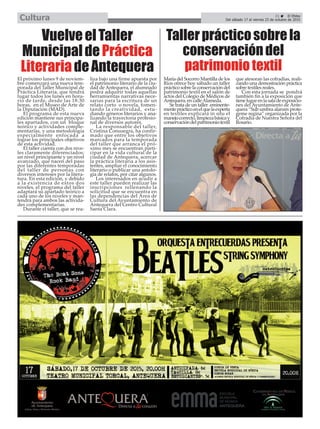 21 ç El Efebo
Del sábado 17 al viernes 23 de octubre de 2015Cultura
VuelveelTaller
MunicipaldePráctica
LiterariadeAntequera
El próximo lunes 9 de noviem-
bre comenzará una nueva tem-
porada del Taller Municipal de
Práctica Literaria, que tendrá
lugar todos los lunes en hora-
rio de tarde, desde las 18:30
horas, en el Museo de Arte de
la Diputación (MAD).
El programa de esta nueva
edición mantiene sus principa-
les apartados, con un bloque
teórico y actividades comple-
mentarias, y una metodología
especialmente enfocada a
lograr los principales objetivos
de esta actividad.
El taller cuenta con dos nive-
les claramente diferenciados:
un nivel principiante y un nivel
avanzado, que nacen del paso
por las diferentes temporadas
del taller de personas con
diversos intereses por la litera-
tura. En esta edición, y debido
a la existencia de estos dos
niveles, el programa del taller
adaptará su apartado teórico a
cada uno de los niveles y man-
tendrá para ambos las activida-
des complementarias.
Durante el taller, que se rea-
liza bajo una firme apuesta por
el patrimonio literario de la ciu-
dad de Antequera, el alumnado
podrá adquirir todas aquellas
herramientas narrativas nece-
sarias para la escritura de un
relato corto o novela, fomen-
tando la creatividad, estu-
diando géneros literarios y ana-
lizando la trayectoria profesio-
nal de diversos autores.
La responsable del taller,
Cristina Consuegra, ha confir-
mado que entre los objetivos
marcados para la temporada
del taller que arranca el pró-
ximo mes se encuentran parti-
cipar en la vida cultural de la
ciudad de Antequera, acercar
la práctica literaria a los asis-
tentes, ampliar el conocimiento
literario o publicar una antolo-
gía de relatos, por citar algunos.
Los interesados en acudir a
este taller pueden realizar las
inscripciones rellenando la
solicitud que se encuentra en
las dependencias del Área de
Cultura del Ayuntamiento de
Antequera del Centro Cultural
Santa Clara.
Tallerprácticosobrela
conservacióndel
patrimoniotextil
María del Socorro Mantilla de los
Ríos ofrece hoy sábado un taller
práctico sobre la conservación del
patrimonio textil en el salón de
actos del Colegio de Médicos de
Antequera, en calleAlameda.
Se trata de un taller eminente-
menteprácticoenelquelaexperta
en textiles explicará in situ el
manejocorrecto,limpiezabásicay
conservacióndelpatrimoniotextil
que atesoran las cofradías, reali-
zando una demostración práctica
sobre textiles reales.
Con esta jornada se pondrá
también fin a la exposición que
tienelugarenlasaladeexposicio-
nes del Ayuntamiento de Ante-
quera “Sub umbra alarum prote-
geme regina” organizada por la
Cofradía de Nuestra Señora del
Rosario.
 