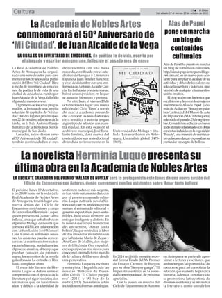 La Real Academia de Nobles
Artes de Antequera ha organi-
zado una serie de actos para con-
memorar los 50 años de la publi-
cación del libro ‘Mi Ciudad’, libro
a modo de inventario de emocio-
nes, de poética fe de vida de una
ciudad deAndalucía, escrito por
JuanAlcaide de la Vega, fallecido
el pasado mes de enero.
El primero de los actos progra-
mados, la lectura de una amplia
selección de capítulos de ‘Mi ciu-
dad’, tendrá lugar el próximo jue-
ves 22 de octubre, a las siete de la
tarde, en la Sala Antonio Parejo
Barranco de la Biblioteca Supra-
municipal de San Zoilo.
Los actos, todos ellos en torno
al 50ºAniversario de ‘Mi ciudad’,
tendrán continuidad en el mes
de noviembre con una mesa
redonda, coordinada por el cate-
drático de Lengua y Literatura
Española Juan Benítez Sánchez;
y en el de diciembre con una con-
ferencia deAntonioAlcaide Gar-
cía. En fecha aún por determinar,
habrá una exposición en la que
se aunarán literatura y pintura.
Por otro lado, el viernes 23 de
octubre tendrá lugar una nueva
edición del Ciclo ‘Tesis’ a través
del cual la Academia pretende
dar a conocer las tesis doctorales
cuya temática o autoría tengan
algún tipo de relación con nues-
tra ciudad. En esta ocasión el
archivero municipal, José Esca-
lante Jiménez, dará cuenta del
contenido de sus tesis doctoral
defendida recientemente en la
Universidad de Málaga y titu-
lada ‘Los escribanos en Ante-
quera. Un análisis global (1475-
1869)’.
La Academia de Nobles Artes
conmemorará el 50º Aniversario de
‘Mi Ciudad’, de Juan Alcaide de la Vega
LA OBRA ES UN INVENTARIO DE EMOCIONES, de poética fe de vida, escrita por
el abogado y escritor antequerano, fallecido el pasado mes de enero
El próximo lunes 19 de octubre,
a las 20:00 horas en la sede de la
Real Academia de Nobles Artes
de Antequera, tendrá lugar una
nueva sesión del I Ciclo de
Encuentros con Autores a cargo
de la novelista Herminia Luque,
quien presentará ‘Amar tanta
belleza’, obra que se ha hecho con
el premio Málaga de novela que
convoca el IML en colaboración
con la fundación José Manuel
Lara. Como en anteriores sesio-
nes, los asistentes podrán conver-
sar con la escritora sobre su tra-
yectoria literaria, sus influencias,
el proceso creativo, al tiempo que
pueden conocer, de primera
mano, los entresijos de la novela
galardonada. La entrada es libre
hasta completar aforo.
El recorrido literario de Her-
minia Luque se debate entre el
compromiso con el ejercicio de la
literatura y el rigor histórico, dos
territorios que, en los últimos
años, y debido a la identidad de
un tiempo cada vez más urgente,
se han visto seriamente dañados
por el propio entramado edito-
rial. Luque cultiva la novela his-
tórica sin caer en artificios que no
suman al entramado editorial y
generan expectativas poco soste-
nibles, buscando siempre un
enfoque inteligente y distinto. En
la novela que ocupa la atención
del encuentro, ‘Amar tanta
belleza’, Luque reivindica la labor
de dos creadoras invisibilizadas
por la historia, María de Zayas y
Ana Caro de Mallén, dos muje-
res del Siglo de Oro español,
cuyas peripecias nos sirven para
conocer el contradictorio mundo
de la cultura del Barroco desde
otra perspectiva.
Herminia Luque es escritora
y ensayista. Ha publicado las
novelas ‘Bitácora de Posei-
dón’ (2010), ‘El Códice purpú-
reo’ (2011) y ‘Al Sur de la
nada’ (2013). Sus relatos están
incluidos en diversas antologías.
En 2014 recibió la mención espe-
cial Emma Tirado del XV Premio
de Ensayo Carmen de Burgos
por su obra ‘Siempre guapa’. ‘El
Imperativo estético en la socie-
dad contemporánea’, de próxima
aparición.
Con la puesta en marcha del
Ciclo de Encuentros conAutores
en Antequera se pretende apro-
ximar a lectores y escritores, que
ambos tengan la oportunidad de
conocerse para así consolidar la
relación que sustenta la práctica
literaria. Además, con este ciclo
se promociona la trayectoria de
diversos escritores y se reivindica
la literatura como uno de los
LanovelistaHerminiaLuquepresentasu
últimaobraenlaAcademiadeNoblesArtes
LA RECIENTE GANADORA DEL PREMIO ‘MÁLAGA DE NOVELA’ será la protagonista este lunes de una nueva sesión del
I Ciclo de Encuentros con Autores, donde conversará con los asistentes sobre ‘Amar tanta belleza’
23 ç El Efebo
Del sábado 17 al viernes 23 de octubre de 2015Cultura
Alas de Papel
pone en marcha
un blog de
contenidos
culturales
AlasdePapelhapuestoenmarcha
un blog de contenidos culturales,
http://alasdepapelantequera.blogs-
pot.com.es/,enunnuevopasoade-
lanteparaampliarelalcancedesu
actividadydifundirlosvaloresno
sólodelaescrituraylalectura,sino
tambiéndecualquierotramanifes-
tación creativa.
Elblogseabreconlostextosque
escribieron y leyeron las mujeres
miembros deAlas de Papel (ade-
más deAcilia) en ‘Beauty en pala-
bras’,actividaddelMuseodeArte
de Diputación (MADAntequera)
celebradaelpasado25deseptiem-
bre.Consistióenredactarunbreve
textoliterariorelacionadoconobras
concretasincluidasenlaexposición
‘Beauty’,unamuestradeveinticua-
troautorasenlaqueexpresabansu
particular concepto de belleza.
 