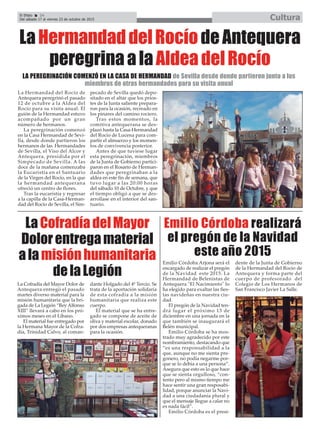 El Efebo 24
Del sábado 17 al viernes 23 de octubre de 2015 Cultura
ç
LaHermandaddelRocíodeAntequera
peregrinaalaAldeadelRocío
La Hermandad del Rocío de
Antequera peregrinó el pasado
12 de octubre a la Aldea del
Rocío para su visita anual. El
guión de la Hermandad estuvo
acompañado por un gran
número de hermanos.
La peregrinación comenzó
en la Casa Hermandad de Sevi-
lla, desde donde partieron los
hermanos de las Hermandades
de Sevilla, el Viso del Alcor y
Antequera, presidida por el
Simpecado de Sevilla. A las
doce de la mañana comenzaba
la Eucaristía en el Santuario
de la Virgen del Rocío, en la que
la hermandad antequerana
ofreció un centro de flores.
Tras la eucaristía y regresar
a la capilla de la Casa-Herman-
dad del Rocío de Sevilla, el Sim-
pecado de Sevilla quedó depo-
sitado en el altar que los prios-
tes de la Junta saliente prepara-
ron para la ocasión, recreado en
los pinares del camino rociero.
Tras estos momentos, la
comitiva antequerana se des-
plazó hasta la Casa-Hermandad
del Rocío de Lucena para com-
partir el almuerzo y los momen-
tos de convivencia posterior.
Antes de que tuviese lugar
esta peregrinación, miembros
de la Junta de Gobierno partici-
paron en el Rosario de Herman-
dades que peregrinaban a la
aldea en este fin de semana, que
tuvo lugar a las 20:00 horas
del sábado 10 de Octubre, y que
el tiempo obligó a que se des-
arrollase en el interior del san-
tuario.
LA PEREGRINACIÓN COMENZÓ EN LA CASA DE HERMANDAD de Sevilla desde donde partieron junto a los
miembros de otras hermandades para su visita anual
LaCofradíadelMayor
Dolorentregamaterial
alamisiónhumanitaria
delaLegión
Emilio Córdoba realizará
el pregón de la Navidad
este año 2015
La Cofradía del Mayor Dolor de
Antequera entregó el pasado
martes diverso material para la
misión humanitaria que la bri-
gada de La Legión “Rey Alfonso
XIII” llevará a cabo en los pró-
ximos meses en el Líbano.
El material fue entregado por
la Hermana Mayor de la Cofra-
día, Trinidad Calvo, al coman-
dante Holgado del 4º Tercio. Se
trata de la aportación solidaria
de esta cofradía a la misión
humanitaria que realiza este
cuerpo.
El material que se ha entre-
gado se compone de aceite de
oliva y material escolar, donado
por dos empresas antequeranas
para la ocasión.
Emilio Córdoba Arjona será el
encargado de realizar el pregón
de la Navidad este 2015. La
Hermandad de Belenistas de
Antequera "El Nacimiento" lo
ha elegido para exaltar las fies-
tas navideñas en nuestra ciu-
dad.
El pregón de la Navidad ten-
drá lugar el próximo 13 de
diciembre en una jornada en la
que también se inaugurará el
Belén municipal.
Emilio Córdoba se ha mos-
trado muy agradecido por este
nombramiento, destacando que
“es una responsabilidad a la
que, aunque no me sienta pre-
gonero, no podía negarme por-
que se lo debía a una persona”.
Asegura que esto es lo que hace
que se sienta orgulloso, “con-
tento pero al mismo tiempo me
hace sentir una gran resposabi-
lidad, porque anunciar la Navi-
dad a una ciudadanía plural y
que el mensaje llegue a calar no
es nada fácil”.
Emilio Córdoba es el presi-
dente de la Junta de Gobierno
de la Hermandad del Rocío de
Antequera y forma parte del
cuerpo de profesorado del
Colegio de Los Hermanos de
San Francisco Javier La Salle.
 