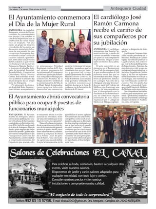 Antequera CiudadLa Crónica 4
Del sábado 17 al viernes 23 de octubre de 2015
çEl Ayuntamiento conmemora
el Día de la Mujer Rural
ANTEQUERA. El cardiólogo
antequerano José Ramón Car-
mona recibió en la tarde del
viernes un sentido homenaje
por parte de sus compañeros
de profesión, amigos y fami-
liares con motivo de su jubila-
ción.
El acto consistió en un
almuerzo en el Restaurante
Casa Club de Antequera Golf,
al que acudieron mas de 200
personas entre las que se
encontraban muchos compa-
ñeros de profesión, familia-
res y amigos. Así como de la
entrega de una serie de recuer-
dos por parte del Colegio de
Médicos, que le entregó una
placa, y de sus compañeros,
que le obsequiaron con la
escultura de un fonendosco-
pio, así como otros regalos
personales. El acto, estuvo
organizado por el Colegio de
Médicos de Málaga, capitane-
ado por la delegación de Ante-
quera.
José Ramón Carmona Gon-
zález ha sido presidente de la
Sociedad Andaluza de Cardio-
logía y ha formado parte de la
Liga Española de Cardiolo-
gía y de la Sociedad Española
de hipertensión. Además, ha
sido miembro del grupo de
trabajo extrahospitalario de la
Sociedad Española de Cardio-
logía, y ha sido un represen-
tante importante no solo de la
cardiología, sino también de
las enfermedades cardiovas-
culares. Por otra parte, fue
delegado comarcal de Ante-
quera del Colegio de Médicos
de Málaga, entre otros cargos.
Sus compañeros han desta-
cado su gran trayectororia per-
sonal y profesional, resaltando
que es un enimente cardiólogo
reconocido tanto en Andalu-
cía como en España.
El cardiólogo José
Ramón Carmona
recibe el cariño de
sus compañeros por
su jubilación
ANTEQUERA. La ciudad de
Antequera, a través del Ayun-
tamiento, ha conmemorado
este jueves 15 de octubre el
Día de la Mujer Rural con la
celebración de varias inicia-
tivas al respecto. Por una
parte, un grupo de mujeres
procedentes de los anejos sur
de nuestro municipio disfru-
taron de una jornada de con-
vivencia en Antequera des-
arrollando varias visitas de
carácter cultural y patrimo-
nial, entre ellas una al Museo
de la Ciudad en la que fueron
recibidas por el alcalde de
Antequera, Manolo Barón, y
la teniente de alcalde dele-
gada de Igualdad, Equidad,
Accesibilidad y Cooperación
Ciudadana, María Dolores
Gómez. Esta actividad se vol-
verá a celebrar el próximo día
20 con mujeres de los anejos
norte de Antequera.
Por otra parte, los tenien-
tes de alcalde Belén Jiménez y
Juan Álvarez acompañaron a
la antequerana Trinidad
Rodríguez, vecina de El Are-
nal, quien a propuesta del
Ayuntamiento de Antequera
recibió una distinción honorí-
fica otorgada en Málaga por
el Instituto Andaluz de la
Mujer con motivo también de
la conmemoración del Día de
la Mujer Rural, destacándose
como ejemplo a la hora de
desarrollar una extensa tra-
yectoria profesional en tareas
agrícolas y ganaderas que ha
conciliado con su vida fami-
liar y personal tal y como
ensalza la teniente de alcalde
María Dolores Gómez a la
hora de referirse a una vecina
muy querida y estimada por
su familia y conocidos que
también destaca a la hora de
colaborar con la Asociación de
Vecinos de El Arenal.
El Ayuntamiento abrirá convocatoria
pública para ocupar 8 puestos de
funcionarios municipales
ANTEQUERA. El Ayunta-
miento de Antequera abrirá
convocatoria pública para ocu-
par ocho plazas de funcionarios
municipales en el próximo ejer-
cicio 2016.Así lo ha confirmado
el alcalde deAntequera, Manolo
Barón, quien asegura que dicha
acción será posible “gracias a las
previsiones estipuladas en los
Presupuestos Generales del
Ayuntamiento, corroborándose
la recuperación económica del
Consistorio que, gracias a ello,
se encuentra ahora sí en dis-
posición de proceder a reali-
zar una convocatoria que se rea-
lizará por concurso-oposición”.
Estas ocho plazas correspon-
derán a puestos como el de téc-
nico de administración general,
técnico de grado medio, auxi-
liares administrativos, adminis-
trativos y una plaza de oficial
de la Policía Local. En pala-
bras de Barón, “esta convocato-
ria supone una apuesta defini-
tiva por la transparencia, por la
igualdad en el acceso a plazas
funcionariales de una institu-
ción pública como es el Ayun-
tamiento, algo que se diferencia
de otras muchas contrataciones
que se han hecho en el pasado
en este Consistorio”. Además,
confirma que las condiciones
económicas de cara al año 2016
“permiten poder hacer esta con-
vocatoria” en unos presupues-
tos que se están ultimando para
ser aprobados al final del pre-
sente mes.
 