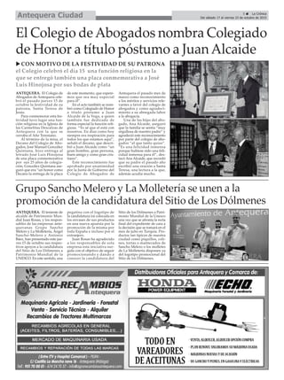 5 ç La Crónica
Del sábado 17 al viernes 23 de octubre de 2015Antequera Ciudad
El Colegio deAbogados nombra Colegiado
de Honor a título póstumo a JuanAlcaide
u CON MOTIVO DE LA FESTIVIDAD DE SU PATRONA
el Colegio celebró el día 15 una función religiosa en la
que se entregó también una placa conmemorativa a José
Luis Hinojosa por sus bodas de plata
ANTEQUERA. El Colegio de
Abogados de Antequera cele-
bró el pasado jueves 15 de
octubre la festividad de su
patrona, Santa Teresa de
Jesús.
Para conmemorar esta fes-
tividad tuvo lugar una fun-
ción religiosa en la Iglesia de
las Carmelitas Descalzas de
Antequera con la que se
cerraba el Año Teresiano.
Al término de la misa, el
Decano del Colegio de Abo-
gados, José Manuel González
Quintana, hizo entrega al
letrado José Luis Hinojosa
de una placa conmemorativa
por sus 25 años de colegia-
ción. González Quintana ase-
guró que era “un honor como
Decano la entrega de la placa
de este momento, que espere-
mos que sea muy especial
para él”.
En el acto también se nom-
bró como Colegiado de Honor
a título póstumo a Juan
Alcaide de la Vega, a quien
también fue dedicada de
forma especial la función reli-
giosa. “Yo sé que el está con
nosotros. En días como hoy
siempre era inspiración para
todos los que estamos aquí”,
señaló el decano, que descri-
bió a Juan Alcaide como “un
gran hombre, gran persona,
buen amigo y como gran cris-
tiano”.
Este reconocimiento fue
aprobado por unanimidad
por la Junta de Gobierno del
Colegio de Abogados de
Antequera el pasado mes de
marzo como reconocimiento
a los méritos y servicios rele-
vantes a favor del colegio de
abogados y como agradeci-
miento a su abnegada labor
a la abogacía.
Una de las hijas del abo-
gado, Ana Alcaide, aseguró
que la familia se sentía “muy
orgullosa de nuestro padre” y
agradeció este reconocimiento
por parte del colegio de abo-
gados “al que tanto quiso”.
“Es una felicidad inmensa
porque hubiese sido una feli-
cidad inmensa para él”, des-
tacó Ana Alcaide, que recordó
que su padre el pasado año
escribió una oración a Santa
Teresa, una lectura a la que,
además acudía mucho.
Grupo Sancho Melero y La Molletería se unen a la
promoción de la candidatura del Sitio de Los Dólmenes
ANTEQUERA. El teniente de
alcalde de Patrimonio Mun-
dial Juan Rosas, y los respon-
sables de las empresas ante-
queranas Grupo Sancho
Melero y La Molletería, Ángel
Sancho-Melero y Antonio
Báez, han presentado este jue-
ves 15 de octubre sus respec-
tivos apoyos a la candidatura
del Sitio de Los Dólmenes a
Patrimonio Mundial de la
UNESCO. En este sentido, una
pegatina con el logotipo de
la candidatura irá colocada en
los envases de sus productos
en una nueva apuesta por la
promoción de la misma por
toda España e incluso por el
extranjero.
Juan Rosas ha agradecido
a los responsables de esta
empresa esta iniciativa sur-
gida con el objetivo de seguir
promocionando y dando a
conocer la candidatura del
Sitio de los Dólmenes a Patri-
monio Mundial de la Unesco
una vez que se afronta la recta
final del expediente de cara a
la decisión que se tomará en el
mes de julio en Turquía. Pro-
ductos tan típicos de nuestra
ciudad como piquillos, coli-
nes, tortas o mantecados de
Sancho Melero o los molletes
de La Molletería disponen ya
del logotipo promocional del
Sitio de los Dólmenes.
 