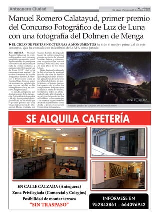 7 ç La Crónica
Del sábado 17 al viernes 23 de octubre de 2015Antequera Ciudad
Manuel Romero Calatayud, primer premio
del Concurso Fotográfico de Luz de Luna
con una fotografía del Dolmen de Menga
ANTEQUERA. Manuel
Romero Calatayud ha resul-
tado ganador en el concurso
fotográfico promovido por el
Ayuntamiento de Antequera
con motivo del desarrollo del
ciclo de visitas nocturnas a
monumentos ‘Antequera Luz
de Luna 2015’. Así lo ha
comunicado este martes 13 de
octubre la teniente de alcalde
delegada de Turismo, Comer-
cio y Promoción para el
Empleo, Belén Jiménez, quien
ha mostrado su satisfacción
por la gran calidad de las
obras presentadas y, en con-
creto, las premiadas.
El jurado, compuesto por
dos integrantes de la Agrupa-
ción Fotográfica Antequerana
(AFA) y un reputado fotó-
grafo local, ha decidido que
el primer premio sea una
fotografía nocturna del Dol-
men de Menga realizada por
Manuel Romero. En segundo
lugar, ha sido premiado un
paisaje nocturno de Manuel
Martínez Salazar y, en tercero,
una alegoría de las Noches
Soñadas de la Alcazaba, obra
de José Díez de los Ríos
López.
Belén Jiménez ha elogiado
la dificultad que ha tenido el
jurado a la hora de decidir
qué fotografías iban a resul-
tar ganadoras del concurso
por el nivel de todos los par-
ticipantes. Al mismo tiempo,
ha agradecido a todos los
componentes del juradopor
su labor al frente del mismo,
invitando a todos los aficio-
nados locales a la fotografía a
seguir participando en las
actividades y concursos que
a tal efecto se organizan tanto
desde el Ayuntamiento como
desde la propia Asociación
Fotográfica Antequerana.
u EL CICLO DE VISITAS NOCTURNAS A MONUMENTOS ha sido el motivo principal de este
concurso, que ha contado con miembros de la AFA como jurado
Fotografía ganadora del Concurso, obra de Manuel Romero
 
