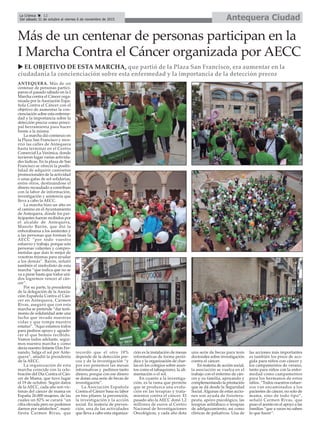 ANTEQUERA. Más de un
centenar de personas partici-
paron el pasado sábado en la I
Marcha contra el Cáncer orga-
nizada por la Asociación Espa-
ñola Contra el Cáncer con el
objetivo de aumentar la con-
cienciación sobre esta enferme-
dad y la importancia sobre la
detección precoz como princi-
pal herramienta para hacer
frente a la misma.
La marcha dió comienzo en
la Plaza San Francisco y reco-
rrió las calles de Antequera
hasta terminar en el Centro
Comercial La Verónica, donde
tuvieron lugar varias activida-
des lúdicas. En la plaza de San
Francisco se ofreció la posibi-
lidad de adquirir camisetas
promocionales de la actividad
o unas gafas de sol solidarias,
entre otros, destinándose el
dinero recaudado a contribuir
con la labor de información,
investigación y asistencia que
lleva a cabo la AECC.
La marcha hizo un alto en
el camino en el Ayuntamiento
de Antequera, donde los par-
ticipantes fueron recibidos por
el alcalde de Antequera,
Manolo Barón, que dió la
enhorabuena a los asistentes y
a las personas que forman la
AECC “por todo vuestro
esfuerzo y trabajo, porque sois
personas valientes y compro-
metidas que dais lo mejor de
vosotras mismas para ayudar
a los demás”. Barón, señaló
también el simbolisto de esta
marcha “que indica que no se
va a parar hasta que todos uni-
dos logremos vencer al cán-
cer”.
Por su parte, la presidenta
de la delegación de la Asocia-
ción Española Contra el Cán-
cer en Antequera, Carmen
Rivas, aseguró que con esta
marcha se pretende “dar testi-
monio de solidaridad ante una
lucha que invade nuestras
vidas y que rompe nuestro
estatus”. “Aquí estamos todos
para pediros apoyo y agrade-
cer el que hemos recibido.
Vamos todos adelante, segui-
mos nuestra marcha y como
decía nuestro Infante Don Fer-
nando, Salga el sol por Ante-
quera”, añadió la presidenta
de la AECC.
La organización de esta
marcha coincide con la cele-
bración del Día Contra el Cán-
cer de Mama, que tuvo lugar
el 19 de octubre. Según datos
de la AECC, cada año son víc-
timas del cáncer de mama en
España 26.000 mujeres, de las
cuales un 82% se curará “un
cifra elevada pero no podemos
darnos por satisfechos”, mani-
fiesta Carmen Rivas, que
recordó que el otro 18%
depende de la detección pre-
coz y de la investigación “y
por eso ponemos las mesas
informativas y pedimos tanto
dinero, porque con ese dinero
se dotan una serie de becas de
investigación”.
La Asociación Española
Contra el Cáncer basa su labor
en tres pilares: la prevención,
la investigación y la acción
social. En materia de preven-
ción, una de las actividades
que lleva a cabo esta organiza-
ción es la instalación de mesas
informativas de forma perió-
dica y la organización de char-
las en los colegios sobre asun-
tos como el tabaquismo, la ali-
mentación o el sol.
En cuanto a la investiga-
ción, es la rama que permite
que se produzca una evolu-
ción en las terapias y trata-
mientos contra el cáncer. El
pasado año la AECC donó 1,2
millones de euros al Centro
Nacional de Investigaciones
Oncológicas, y cada año dota
una serie de becas para tesis
doctorales sobre investigación
contra el cáncer.
En materia de acción social,
la asociación se vuelca en el
trabajo con el enfermo de cán-
cer y su familia, apoyando y
complementando la prestación
que se dá desde la Seguridad
Social. Algunas de estas accio-
nes son ayuda de fisiotera-
peuta, apoyo psicológico, las
terapias antitabaco o terapias
de adelgazamiento, así como
clínicas de paliativos. Una de
las acciones más importantes
es también los pisos de aco-
gida para niños con cáncer y
los campamentos de verano,
tanto para niños con la enfer-
medad como campamentos
para los hermanos de estos
niños. “Todos nuestros esfuer-
zos van encaminados a los
pacientes de cáncer, no solo de
mama, sino de todo tipo”,
señaló Carmen Rivas, que
puso el acento en el apoyo a las
familias “que a veces no saben
lo que hacer”.
Más de un centenar de personas participan en la
I Marcha Contra el Cáncer organizada por AECC
u EL OBJETIVO DE ESTA MARCHA, que partió de la Plaza San Francisco, era aumentar en la
ciudadanía la concienciación sobre esta enfermedad y la importancia de la detección precoz
Antequera CiudadLa Crónica 12
Del sábado 31 de octubre al viernes 6 de noviembre de 2015
ç
 
