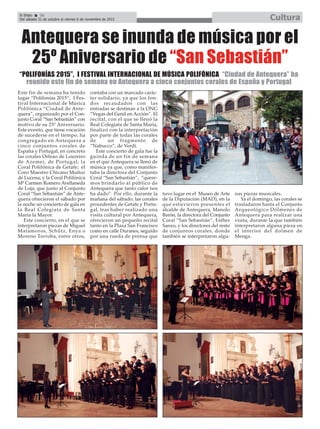 El Efebo 20
Del sábado 31 de octubre al viernes 6 de noviembre de 2015 Cultura
ç
Antequera se inunda de música por el
25º Aniversario de “San Sebastián”
Este fin de semana ha tenido
lugar “Polifonías 2015”, I Fes-
tival Internacional de Música
Polifónica “Ciudad de Ante-
quera”, organizado por el Con-
junto Coral “San Sebastián” con
motivo de su 25º Aniversario.
Este evento, que tiene vocación
de sucederse en el tiempo, ha
congregado en Antequera a
cinco conjuntos corales de
España y Portugal, en concreto
las corales Orfeao de Loureiro
de Azemei, de Portugal; la
Coral Polifónica de Getafe; el
Coro Maestro Chicano Muñoz
de Lucena; y la Coral Polifónica
Mª Carmen Romero Avellaneda
de Loja; que junto al Conjunto
Coral “San Sebastián” de Ante-
quera ofrecieron el sábado por
la noche un concierto de gala en
la Real Colegiata de Santa
María la Mayor.
Este concierto, en el que se
interpretaron piezas de Miguel
Matamoros, Schütz, Enya o
Moreno Torroba, entre otros,
contaba con un marcado carác-
ter solidario, ya que los fon-
dos recaudados con las
entradas se destinan a la ONG
“Vegas del Genil en Acción”. El
recital, con el que se llenó la
Real Colegiata de Santa María,
finalizó con la interpretación
por parte de todas las corales
de un fragmento de
“Nabucco”, de Verdi.
Este concierto de gala fue la
guinda de un fin de semana
en el que Antequera se llenó de
música ya que, como manifes-
taba la directora del Conjunto
Coral “San Sebastián”, “quere-
mos brindarlo al público de
Antequera que tanto calor nos
ha dado”. Por ello, durante la
mañana del sábado, las corales
procedentes de Getafe y Portu-
gal, tras haber realizado una
visita cultural por Antequera,
ofrecieron un pequeño recital
tanto en la Plaza San Francisco
como en calle Duranes, seguido
por una rueda de prensa que
tuvo lugar en el Museo de Arte
de la Diputación (MAD), en la
que estuvieron presentes el
alcalde de Antequera, Manolo
Barón, la directora del Conjunto
Coral “San Sebastián”, Esther
Sanzo, y los directores del resto
de conjuntos corales, donde
también se interpretaron algu-
nas piezas musicales.
Ya el domingo, las corales se
trasladaron hasta el Conjunto
Arqueológico Dólmenes de
Antequera para realizar una
visita, durante la que también
interpretaron alguna pieza en
el interior del dolmen de
Menga.
“POLIFONÍAS 2015”, I FESTIVAL INTERNACIONAL DE MÚSICA POLIFÓNICA “Ciudad de Antequera” ha
reunido este fin de semana en Antequera a cinco conjuntos corales de España y Portugal
 