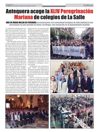 El Efebo 22
Del sábado 31 de octubre al viernes 6 de noviembre de 2015 Cultura
ç
Antequera acoge la XLIV Peregrinación
Mariana de colegios de La Salle
La ciudad de Antequera ha aco-
gido este domingo 25 de octu-
bre, por tercera vez en la his-
toria, la tradicional Peregrina-
ción Mariana Lasaliana, que
congrega a profesores, alumnos
y comunidad de La Salle de
Andalucía.
Más de medio millar de per-
sonas se daban cita en el cole-
gio San Francisco Javier La Salle
de calle Carrera, para partir
seguidamente hacia la iglesia
de Nuestra Señora de los Reme-
dios, donde tuvo lugar una
Eucaristía, incluyendo una
donación de alimentos a la Pla-
taforma Antequera Solidaria.
Tras la Eucaristía, la comitiva
partió hacia el Ayuntamiento de
Antequera, donde fueron reci-
bidos por el alcalde, Manolo
Barón, quien defendió en su
discurso la libertad de ense-
ñanza de nuestro país, “debién-
dose respetar la elección libre
de la enseñanza de nuestros
hijos tal y como viene reflejado
en el artículo 27 de la Constitu-
ción Española”. Al mismo
tiempo, Barón defendió la for-
mación en el humanismo cris-
tiano como elemento vertebra-
dor de nuestra sociedad actual
y razón sobre la que se susten-
tan “los valores que nos han
hecho mejores como pueblo”.
Estas declaraciones han sido
realizadas a tenor de la actuali-
dad informativa de los últimos
días en torno a la propuesta del
PSOE de suprimir la posibili-
dad de impartir la asignatura
de religión en España.
El alcalde tuvo también pala-
bras de elogio hacia la labor que
realiza la comunidad lasaliana
en Antequera a través de sus
dos centros y también mediante
la participación en la Escuela
Universitaria de Magisterio
María Inmaculada. Además,
todos los participantes en la
peregrinación -entre los que
se encontraba el hermano Jesús
Miguel Zamora, visitador en la
península Ibérica- posaron rea-
lizando el gesto de apoyo a la
candidatura del Sitio de los
Dólmenes de Antequera como
Patrimonio Mundial de la
UNESCO a su llegada a nues-
tra ciudad.
Finalmente, los asistentes a
esta XLIV Peregrinación
Mariana Lasaliana disfrutaron
de una jornada de convivencia
en las instalaciones del colegio
San Francisco Javier La Salle
Virlecha.
Esta es la tercera vez que
Antequera acoge esta peregri-
nación, que surge de la devo-
ción Mariana existente en
Andalucía y que, en el caso de
nuestra ciudad, se ha centrado
en la Patrona, Nuestra Señora
de los Remedios. Anterior-
mente Antequera ha acogido
esta cita en los años 1979 y 1994.
MÁS DE MEDIO MILLAR DE PERSONAS pertenecientes a la comunidad lasaliana de toda Andalucía han
participado en una jornada en torno a la Virgen, con recepción en el Ayuntamiento incluida
 
