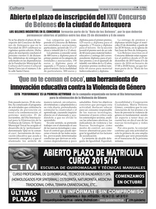 Ya se ha abierto el plazo de ins-
cripción del Concurso de Bele-
nes de Antequera que en la
Navidad de 2015 celebrará su
vigésimo quinta edición. Dicho
plazo de inscripción concluirá el
próximo viernes 11 de diciem-
bre, debiéndose de entregar las
solicitudes en las dependencias
de la Fundación Municipal de
Cultura del Centro Cultural
Santa Clara (en el número 3 de
la calle Santa Clara).
Las categorías que com-
prende el Concurso de Belenes
son entidades y asociaciones,
particulares, juvenil (de 13 a 17
años) e infantil (de 6 a 12 años).
Los premios a conceder serán
de 400 euros y diploma para el
primer premio en la categoría de
entidades y asociaciones, 150
euros y diploma para el
segundo, y 75 euros y diploma
para el tercero. En la modalidad
de particulares, 300 euros y
diploma para el primer premio,
125 euros y diploma para el
segundo, y 75 euros y diploma
para el tercero. En la sección
juvenil el premio será de un vale
de 60 euros para material lúdico-
educativo y entrega del corres-
pondiente diploma para el pri-
mer premio; y en el apartado de
infantil, con niños de 6 a 12 años,
el primer premio recibirá tam-
bién 60 euros para material
lúdico-educativo y diploma.
La entrega de premios y
diplomas tendrá lugar el miér-
coles 23 de diciembre, a partir de
las 20:30 horas, en la iglesia de
San Juan de Dios de Antequera.
Los Belenes inscritos en el
Concurso deberán estar expues-
tos al público desde el 25 de
diciembre de 2015 hasta el 6 de
enero de 2016 en horario de
17:00 a 20:00 horas, ya que for-
man parte de la “Ruta de los
Belenes”.
AbiertoelplazodeinscripcióndelXXV Concurso
deBelenesdelaciudaddeAntequera
LOS BELENES INSCRITOS EN EL CONCURSO formarán parte de la “Ruta de los Belenes”, por lo que deberán
permanecer abiertos al público entre los días 25 de diciembre y 6 de enero
Este pasado jueves, 29 de octu-
bre, ha comenzado el programa
de actividades que conforma la
campaña de prevención en
torno a la conmemoración, el
próximo miércoles 25 de
noviembre, del Día Internacio-
nal para la Eliminación de la
Violencia de Género. El Teatro
Municipal Torcal ha acogido el
desarrollo de la ‘performance’
denominada ‘Que no te coman
el coco’, herramienta de inno-
vación educativa que ayuda a
transmitir conceptos y a que el
alumnado los asimile de
manera natural, sin esfuerzo,
divirtiéndose y adaptándolos a
su vida diaria, pretendiendo
estimular la creatividad y el
aprendizaje, causando impacto
directo en el alumnado y ayu-
dándole a que no olvide lo
aprendido.
En este sentido, se pretende
trabajar con el alumnado el uso
de las nuevas tecnologías y ana-
lizar el control que puede ejer-
cerse a través de las redes socia-
les, provocando determinadas
conductas que derivan en rela-
ciones dependientes y poco
saludables. Entre los objetivos
concretos que persigue esta
actividad, destacan: educar
para un consumo responsable
de las nuevas tecnologías,
fomentar el juicio crítico ante
los estereotipos sexistas, anali-
zar las relaciones afectivas, los
indicadores de violencia y las
Nuevas Tecnologías como
medio de control, así como
forecer alternativas para inte-
grar la igualdad en los factores
de socialización.
La teniente de alcalde dele-
gada de Igualdad, Equidad,
Accesibilidad y Cooperación
Ciudadana, María Dolores
Gómez, considera que la con-
cienciación de los jóvenes a la
hora de prevenir la violencia de
género es fundamental, siendo
un aspecto a tener muy en
cuenta hoy en día el uso de las
nuevas tecnologías y redes
sociales.
Por otra parte, la concejal
confirma que esta actividad es
solo la primera de una amplia
campaña que será presentada
en el transcurso de la próxima
semana.
‘Quenotecomanelcoco’,unaherramientade
innovacióneducativacontralaViolenciadeGénero
ESTA ´PERFORMANCE`ES LA PRIMERA ACTIVIDAD de la campaña organizada en torno al Día Internacional
para la eliminación de la Violencia de Género
25 ç El Efebo
Del sábado 31 de octubre al viernes 6 de noviembre de 2015Cultura
 