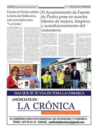 Norte de MálagaLa Crónica 32
Del sábado 31 de octubre al viernes 6 de noviembre de 2015
çFuentedePiedracelebra
lafiestadeHalloween,
másconocidacomo
“LaUreña”
FUENTE DE PIEDRA. Desde
este viernes 30 de octubre,
Fuente de Piedra vuelve a
mostrar su cara más terrorí-
fica. Princesas, hadas, super-
héroes, villanos y hasta zom-
bis caminan durante este fin
de semana por las calles del
municipio para celebrar la
fiesta de Halloween, más
conocida como “La Ureña”.
La Concejalía de Cultura
del Ayuntamiento de Fuente
de Piedra, coordinada por su
edil, Chari Castillero, ha pre-
sentado esta semana la pro-
gramación de ocio para la
celebración de esta festividad,
basada en la costumbre nor-
teamericana de celebrar la
fiesta de los difuntos. “Se han
programado una serie de acti-
vidades para que motiven la
participación de niños, jóve-
nes y adultos”, ha dicho la
edil.
El viernes 30 de Octubre,
desde las 18:30 horas, el Salón
de Actos de la Casa de la Cul-
tura acogió una sesión de cine
infantil, mientras que este
sábado 31 de octubre, a par-
tir de las 17:30 horas, habrá
un pasacalle de terror que sal-
drá de la puerta del Ayunta-
miento con golosinas para los
niños y premios para los
mejores disfraces. Posterior-
mente, en la Plaza de la Cons-
titución, todos los asistentes
podrán disfrutar de castañas
asadas y una merienda popu-
lar, además de poder hacerse
sus fotos más terroríficas en
el ‘Photocall del Terror’.
El alcalde, Paco Hidalgo,
ha querido agradecer su cola-
boración desinteresada a
todas aquellas personas que
ponen su granito de arena
para que estas fiestas sean un
éxito y mostró su apoyo a
dicha festividad al presen-
tarse “como una herramienta
más de dinamización local
infantil y juvenil”.
El Ayuntamiento de Fuente
de Piedra pone en marcha
labores de mejora, limpieza
y acondicionamiento del
cementerio
FUENTE DE PIEDRA. El
Ayuntamiento de Fuente de
Piedra, a través de la Conceja-
lía de Obras Públicas, ha
puesto en marcha labores de
mejora, limpieza y acondi-
cionamiento del cementerio
municipal de cara a la celebra-
ción del Día de Todos los San-
tos.
El alcalde del municipio,
Paco Hidalgo, junto con el
concejal de Obras, Siro
Pachón, ha supervisado las
actuaciones que se han llevado
a cabo, tales como la construc-
ción de módulos de nichos,
construcción de tejado en
nichos antiguos, limpieza y
acondicionamiento de las
calles interiores del cemente-
rio, así como del aparcamiento
externo, acerado y camino de
acceso, pintura de todas las
infraestructuras del cemente-
rio interiores y exteriores y
labores de jardinería.
“Como cada año por estas
fechas, los operarios del Ayun-
tamiento y los trabajadores
pertenecientes al Programa de
Fomento de Empleo Agrario
han estado ultimando detalles
para que nuestro cementerio
esté en perfectas condiciones
de cara a la celebración del Día
de Todos los Santos”, ha expli-
cado el concejal de Obras, Siro
Pachón.
Por su parte, el alcalde,
Paco Hidalgo, ha añadido que
el único objetivo de todas las
mejoras llevadas a cabo es que
“nuestros vecinos y demás
visitantes pasen un día agra-
dable y cuenten con todos los
servicios necesarios”. Además
ha añadido que aunque en
estos días se intensifiquen las
labores de limpieza y acondi-
cionamiento, “el cementerio es
un lugar en el que se trabaja a
diario para que siempre esté
en buenas condiciones”.
 