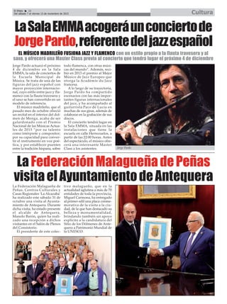 El Efebo 20
Del sábado 7 al viernes 13 de noviembre de 2015 Cultura
ç
LaSalaEMMAacogeráunconciertode
JorgePardo,referentedeljazzespañol
Jorge Pardo actuará el próximo
4 de diciembre en la Sala
EMMA, la sala de conciertos de
la Escuela Municipal de
Música. Se trata de una de las
figuras del jazz español con
mayor proyección internacio-
nal, cuyo estilo entre jazz y fla-
menco con la flauta travesera y
el saxo se han convertido en un
modelo de referencia.
El músico madrileño, que el
pasado mes de octubre ofreció
un recital en el interior del dol-
men de Menga, acaba de ser
galardonado con el Premio
Nacional de las Músicas Actua-
les de 2015 “por su talento
como intérprete y compositor;
por su capacidad para conver-
tir el instrumento en voz poé-
tica, y por establecer puentes
entre la tradición hispana, sobre
todo flamenca, con otras músi-
cas del mundo”. Además, reci-
bió en 2013 el premio al Mejor
Músico de Jazz Europeo que
otorga la Académie du Jazz
francesa.
A lo largo de su trayectoria,
Jorge Pardo ha compartido
escenarios con las más impor-
tantes figuras internacionales
del jazz, y ha acompañado al
guitarrista Paco de Lucía en
muchas de sus giras, además de
colaborar en la grabación de sus
discos.
El concierto tendrá lugar en
la Sala EMMA, situada en las
instalaciones que tiene la
escuela en calle Herrezuelos, a
partir de las 22:00 horas. Antes
del espectáculo, el músico ofre-
cerá una interesante Master
Class a los asistentes.
EL MÚSICO MADRILEÑO FUSIONA JAZZ Y FLAMENCO con un estilo propio a la flauta travesera y al
saxo, y ofrecerá una Master Class previa al concierto que tendrá lugar el próximo 4 de diciembre
LaFederaciónMalagueñadePeñas
visitaelAyuntamientodeAntequeraLa Federación Malagueña de
Peñas, Centros Culturales y
Casas Regionales ‘La Alcazaba’
ha realizado este sábado 31 de
octubre una visita al Ayunta-
miento de Antequera. Durante
dicha visita, ha estado presente
el alcalde de Antequera,
Manolo Barón, quien ha reali-
zado una recepción a dichos
visitantes en el Salón de Plenos
del Consistorio.
El presidente de este colec-
tivo malagueño, que en la
actualidad aglutina a más de 70
entidades de toda la provincia,
Miguel Carmona, ha entregado
al primer edil una placa conme-
morativa de la visita a la ciu-
dad, de la que han destacado su
belleza y monumentalidad,
brindando también un apoyo
explícito a la candidatura del
Sitio de los Dólmenes de Ante-
quera a Patrimonio Mundial de
la UNESCO.
Jorge Pardo.
 