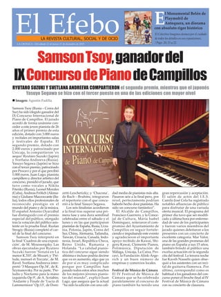 El EfeboLA REVISTA CULTURAL, SOCIAL Y DE OCIO
El Colectivo Imagines destaca por el cuidado
de todos los detalles en sus exposiciones.
/ Pags. 20, 21 y 22.
E
l Monumental Belén de
Playmobil de
Antequera, un diorama
con absoluto rigor histórico
SamsonTsoy,ganadordel
IXConcursodePianodeCampillos
Samson Tsoy (Rusia – Corea del
Sur) ha sido elegido ganador del
IX Concurso Internacional de
Piano de Campillos. El jurado
acordó de forma unánime con-
ceder a este joven pianista de 26
años el primer premio de esta
edición, dotado con 3.000 euros
y recitales en importantes salas
y festivales de España. El
segundo premio, dotado con
2.000 euros y patrocinado por
Unicaja, lo compartieron ‘ex
aequo’ Ryutaro Suzuki (Japón)
y Svetlana Andreeva (Rusia).
Yasuyo Segawa (Japón) se hizo
con el tercer premio, patrocinado
por Procavi y por el que percibió
1.000 euros. Juan Lago, pianista
campillero y director artístico del
concurso, presidió el jurado, que
tuvo como vocales a Nikita
Fitenko (Rusia), Leonel Morales
(Cuba), Andreas Frölich (Alema-
nia) y Giuliano Mazzoccante (Ita-
lia), todos ellos profesionales de
reconocido prestigio en el
mundo del piano y de la música.
El español Antonio Oyarzábal
fue distinguido con el premio
especial del público, otorgado
tras la votación del público asis-
tente en la prueba final. Ruslan
Strogiy (Rusia) completó el car-
tel de la final del concurso.
Samson Tsoy interpretó en
la final ‘Cuadros de una exposi-
ción’, de M. Moussorgsky. Las
obras ejecutadas por Ryutaro
Suzuki fueron ‘Sonata en La
menor K.310’, de Mozart; y ‘Pré-
lude, menuet et Toccata’, de M.
Ravel. Svetlana Andreeva inter-
pretó ‘3 Masques Op.34’, de K.
Szymanovsky. Por su parte, ‘Pre-
ludio y Nocturno para la mano
izquierda Op.9’, de A. Scriabin;
‘Andante y Finale de ‘Lucia di
Lammermoor’ Op.13’, de Doni-
zetti-Leschetizky; y ‘Chacona’,
de Bach – Brahms, integraron
el repertorio con el que concu-
rrió a la final Yasuyo Segawa.
Los seis finalistas accedieron
a la final tras superar una pri-
mera fase y una dura semifinal
celebradas entre el sábado y el
lunes y en las que participaron
pianistas de España, Rusia, Ucra-
nia, Polonia, Japón, Corea del
Sur, China, Alemania, Tailandia,
Taiwán, Croacia, Canadá, Indo-
nesia, Israel, República Checa,
Reino Unido, Rumanía y
Holanda. “La calidad pianís-
tica del concurso sigue siendo
altísima e incluso podría decirse
que va en aumento, algo que ya
de por sí es muy complicado
porque por Campillos han
pasado todos estos años muchos
de los mejores jóvenes pianis-
tas del mundo”, explicó Juan
Lago, que asegura que la actual
“ha sido la edición con una cali-
dad media de pianistas más alta.
Pasaron seis a la final pero, por
nivel, perfectamente podrían
haberlo hecho doce pianistas. Ha
sido un concurso fantástico”.
El Alcalde de Campillos,
Francisco Guerrero, y la Conce-
jal de Cultura, María Isabel
Domínguez, reiteraron el com-
promiso del Ayuntamiento de
Campillos en seguir fortale-
ciendo e impulsando este evento
y agradecieron el importante
apoyo recibido de Kawai, Shi-
geru Kawai, Clemente Pianos,
Polimúsica, Diputación de
Málaga, Unicaja, La Caixa, Pro-
cavi, la Fundación Alink-Arge-
rich y un buen número de
empresas y comercios locales.
Festival de Música de Cámara
El IV Festival de Música de
Cámara que se ha celebrado
paralelamente al concurso de
piano también ha tenido una
gran repercusión y aceptación.
El salón de actos del I.E.S.
Camilo José Cela ha registrado
notables afluencias de público
para disfrutar de una variada
oferta musical. El programa del
primer día tuvo que ser modifi-
cado a última hora por enferme-
dad de uno de los participantes
y fueron varios miembros del
jurado quienes deleitaron a los
presentes con un concierto de
excelente categoría. Mar Valor,
una de las grandes promesas del
piano en España a sus 15 años,
también brindó al público una
excelsa actuación en la segunda
cita del festival. La tercera noche
fue Kaveh Nassehi quien obse-
quió a los asistentes con un reci-
tal de guitarra flamenca. Por
último, correspondió como es
habitual a los ganadores del con-
curso poner el broche final al IV
Festival de Música de Cámara
con su concierto de clausura.
LA CRÓNICA - Del sábado 12 al jueves 17 de diciembre de 2015
RYUTARO SUZUKI Y SVETLANA ANDREEVA COMPARTIERON el segundo premio, mientras que el japonés
Yasuyo Segawa se hizo con el tercer puesto en una de las ediciones con mayor nivel
n Imagen: Agustín Padilla
 