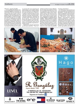 silicona”, apunta Trujillo.
La orografía del terreno tam-
bién está cuidada al máximo. La
ciudad de Belén se encuentra en
una colina, por lo que todo el
trabajo de decorado y esceno-
grafía ha sido muy laborioso. En
primer lugar, se realizan los pla-
nos sobre los que se va a traba-
jar. Una vez diseñada la ciudad,
se empieza a trabajar sobre el
diorama comenzando desde el
fondo hacia adelante. Para hacer
las montañas se usan planchas
de ‘porex’ apiladas en función
de la altura que se busca. Una
vez tienen las alturas en corcho,
se sirven de una espuma de
poliuretano y sus propios dedos
para moldearla, consiguiendo
así una estructura irregular.
Cuando el poliuretano se seca,
vuelven a usar sus dedos para
pintarlo con una silicona espe-
cial para ladrillos, dándole así
un tono rojizo muy parecido al
de la tierra. “Es lo que más
horas de trabajo se ha llevado.
Lo fácil hubiera sido usar pin-
tura y una brocha, pero con el
dedo el acabado es perfecto”,
explica Juan.
Incluso la calzada está hecha
piedra por piedra. “Vas cor-
tando el corcho en tacos diferen-
tes, los lijas para darle la forma
de la piedra redondeada y los
vas pegando uno a uno. Puede
haber unas 2.000 piedrecitas,
pero este tipo de cosas son las
que le dan valor a un diorama
así”, argumenta Trujillo, quien
señala también el ejemplo de los
trigales: “Belén significa Ciudad
del Pan, debido a los trigales
que había en la zona. Los hemos
hecho con pelos de escobones
grandes de barrendero, corta-
dos y clavados pelo a pelo en el
corcho. No sé la de horas que
tiene ni la de miles de pelillos
que hay pinchados”.
El diorama representa un
único momento en la historia de
la ciudad. “Es más fácil hacer un
Belén de grandes dimensiones
representando varios momen-
tos, pero nosotros sólo tenemos
un Misterio, unos Reyes
Magos... está todo en el mismo
espacio temporal”, explica el
responsable del proyecto. Así,
el Portal ocupa la parte central
del diorama, a las afueras de la
medina, la parte más pobre de
la ciudad. Al fondo, 120 casas de
Playmobil que también han
tenido que pedir, por piezas, a
21 ç El Efebo
Del sábado 12 al jueves 17 de diciembre de 2015Cultura
 