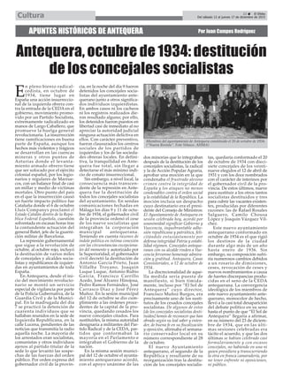 E
n pleno bienio radical-
cedista, en octubre de
1934, tiene lugar en
España una acción insurreccio-
nal de la izquierda obrera con-
tra la entrada de la CEDA en el
gobierno, movimiento promo-
vido por un Partido Socialista,
extremamente radicalizado en
manos de Largo Caballero, que
promueve la huelga general
revolucionaria. La insurrección
tiene ramificaciones en buena
parte de España, aunque los
hechos más violentos y trágicos
se desarrollan en las cuencas
mineras y otros puntos de
Asturias donde el levanta-
miento armado obrero tiene
que ser sofocado por el ejército
colonial español, por los legio-
narios y regulares de Marrue-
cos, con un balance final de casi
un millar y medio de víctimas
mortales. Otro punto del país
en el que la insurrección causó
un fuerte impacto político fue
Cataluña donde el 6 de octubre
Lluís Companys proclamó el
Estado Catalán dentro de la Repú-
blica Federal Española, cuestión
solventada en escasas horas tras
la contundente actuación del
general Batet, jefe de la guarni-
ción militar de Barcelona.
La represión gubernamental
que sigue a la revolución de
octubre, al octubre rojo, incluyó
la destitución de varios miles
de concejales y alcaldes socia-
listas y republicanos de izquier-
das en ayuntamientos de toda
España.
En Antequera, desde el ini-
cio del movimiento revolucio-
nario se montó un servicio
especial de vigilancia por parte
de la Policía Gubernativa, de la
Guardía Civil y de la Munici-
pal. En la madrugada del día
7 se practicó la detención de
cuarenta individuos que se
hallaban reunidos en la sede de
Izquierda Republicana, en la
calle Lucena, pendientes de las
noticias que transmitía la radio
aquella noche. La mayoría de
los arrestados eran socialistas,
comunistas y otros individuos
ajenos al partido titular de la
sede lo que levantó las sospe-
chas de las fuerzas del orden
público. Por orden expresa del
gobernador civil de la provin-
cia, en la noche del día 9 fueron
detenidos los concejales socia-
listas del ayuntamiento ante-
querano junto a otros significa-
dos individuos izquierdistas.
En ambos casos ni los cacheos
ni los registros realizados die-
ron resultado alguno; por ello,
los detenidos fueron puestos en
libertad casi de inmediato al no
apreciar la autoridad judicial
ninguna actuación delictiva en
ellos. Con carácter preventivo,
fueron clausurados los centros
sociales de los partidos de
izquierdas y los de las socieda-
des obreras locales. En defini-
tiva, la tranquilidad en Ante-
quera fue total, sin llegar a
detectarse el más mínimo indi-
cio de conato insurreccional.
Sin embargo, a nivel local, la
consecuencia más transcen-
dente de la represión en Ante-
quera fue la destitución de
todos los concejales socialistas
del ayuntamiento. En sendas
comunicaciones fechadas en
Málaga los días 9 y 11 de octu-
bre de 1934, el gobernador civil
de la provincia ordenó el cese
de los nueve socialistas que
integraban la corporación
municipal antequerana.
Teniendo en cuenta razones de
índole política en íntima conexión
con las circunstancias excepciona-
les del momento y autorizado por
la Superioridad, el gobernador
civil decretó la destitución de
Antonio García Prieto, Juan
Villalba Troyano, Joaquín
Luque Luque, Antonio Rubio
García, Francisco Carrillo
Acedo, José Álvarez Hinojosa,
Pedro Ramos Fernández, José
Carrasco Díaz y José Pérez
Muñoz. En la sesión municipal
del 12 de octubre se dio cum-
plimiento a las órdenes proce-
dentes de la capital de la pro-
vincia, quedando cesados los
nueve concejales citados. Para
sustituirles, la misma autoridad
designaría a militantes del Par-
tido Radical y de la CEDA, par-
tidos que conformaban la
mayoría en el Parlamento e
integraban el Gobierno de la
nación.
En la misma sesión munici-
pal del 12 de octubre el ayunta-
miento antequerano acordó,
con el apoyo unánime de las
dos minorías que lo integraban
después de la destitución de los
concejales socialistas, la radical
y la de Acción Popular Agraria,
aprobar una moción en la que
condenaba el frustrado alevoso
crimen contra la integridad de
España y los ataques no menos
condenables contra el orden social
y la estabilidad de la República. La
moción incluía un despacho
cuyo destinatario era el presi-
dente del Consejo de Ministros:
El Ayuntamiento de Antequera en
sesión celebrada hoy, acordó por
unanimidad significar Gobierno y
Vuecencia, inquebrantable adhe-
sión republicana y patriótica, feli-
citándole entusiastamente por
defensa integridad Patria y estabi-
lidad régimen. Concejales anteque-
ranos con su alcalde rinden a Vue-
cencia fervoroso homenaje admira-
ción y gratitud. Antequera, Casas
Consistoriales, a 12 de octubre de
1934.
La discrecionalidad de aque-
lla medida sería puesta de
manifiesto, si bien tímida-
mente, incluso por “El Sol de
Antequera” cuyo director,
Francisco Muñoz Burgos, era
precisamente uno de los susti-
tutos de los cesados concejales
socialistas. De algunos de estos
[de los concejales socialistas desti-
tuidos] hemos de reconocer que han
obrado según su leal saber y enten-
der, de buena fe en su fiscalización
y oposición, afirmaba el semana-
rio conservador local en su
número correspondiente al 28
de octubre.
El nuevo Ayuntamiento
antequerano, el segundo de la
República y resultante de su
reorganización tras la destitu-
ción de los concejales socialis-
tas, quedaría conformado el 20
de octubre de 1934 con dieci-
siete concejales de los veinti-
nueve elegidos el 12 de abril de
1931 y con los doce nombrados
con el carácter de interinos por
el gobernador civil de la pro-
vincia. De estos últimos, nueve
para sustituir a los otros tantos
socialistas destituidos y tres
para cubrir las vacantes existen-
tes, producidas por diferentes
razones: las de Rafael Rosales
Salguero, Camilo Chousa
López y Joaquín Vázquez Víl-
chez.
Este nuevo ayuntamiento
antequerano conformado en
octubre de 1934 es el que rigió
los destinos de la ciudad
durante algo más de un año
hasta enero de 1936. Sin
embargo, su composición sufri-
ría numerosos cambios debidos
a un rosario de dimisiones,
ceses, revocación de ceses y
nuevos nombramientos a causa
de fuertes discrepancias produ-
cidas en el seno de la CEDA
antequerana. La convergencia
ideológica de los miembros de
este nuevo ayuntamiento ante-
querano, monocolor de hecho,
llevó a la casi total desaparición
del debate político en su seno
hasta el punto de que “El Sol de
Antequera” llegaría a afirmar,
en su número del 23 de diciem-
bre de 1934, que en las últi-
mas sesiones celebradas era
tácito el acuerdo, y que las dos
últimas se habían celebrado casi
formulariamente y con escasos
concejales, no habiendo en una ni
quien presidiera y transcurriendo
la otra en franca camaradería, por
no tener enfrente ni oposiciones,
ni público.
APUNTES HISTÓRICOS DE ANTEQUERA Por Juan Campos Rodríguez
Antequera, octubre de 1934: destitución
de los concejales socialistas
Miembros del ayuntamiento de Antequera constituido el 20 de octubre de 1934.
(“Nueva Revista”. Foto Velasco. AHMA)
23 ç El Efebo
Del sábado 12 al jueves 17 de diciembre de 2015Cultura
 