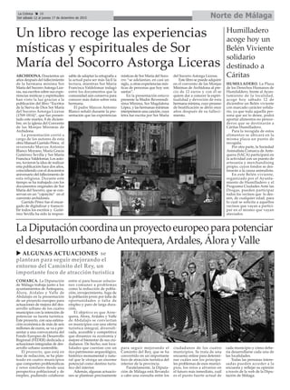 Norte de MálagaLa Crónica 28
Del sábado 12 al jueves 17 de diciembre de 2015
çUn libro recoge las experiencias
místicas y espirituales de Sor
María del Socorro Astorga Liceras
ARCHIDONA. Doscientos un
años después del fallecimiento
de la hermana mínima Sor
María del SocorroAstorga Lice-
ras, sus escritos sobre sus expe-
riencias místicas y espirituales
han visto la luz gracias a la
publicación del libro “Escritos
de la Sierva de Dios Sor María
del Socorro Astorga Liceras
(1769-1814)”, que fue presen-
tado este martes, 8 de diciem-
bre, en la iglesia del Convento
de las Monjas Mínimas de
Archidona.
La presentación corrió a
cargo de los autores de esta
obra Manuel Garrido Pérez, el
reverendo Marcos Antonio
Blanco Moyano, María Gracia
Gutiérrez Sevilla y Sor María
Francisca Valdelomar. Los auto-
res, tuvieron la idea de realizar
esta publicación hace dos años,
coincidiendo con el doscientos
aniversario del fallecimiento de
esta religiosa. Durante este
tiempo se ha trabajado con los
documentos originales de Sor
María del Socorro, que se con-
servan en un “cajoncito” en el
convento archidonés.
Garrido Pérez fue el encar-
gado de digitalizar y transcri-
bir todos los escritos y Gutié-
rrez Sevilla ha sido la respon-
sable de adaptar la ortografía a
la actual para ser más fácil la
lectura, mientras Sor María
Francisca Valdelomar indagó
entre los documentos que la
comunidad aún conserva para
conocer más datos sobre esta
hermana.
El padre Marcos Antonio
Blanco señaló durante la pre-
sentación que las experiencias
místicas de Sor María del Soco-
rro “se adelantan, en casi un
siglo, a otras experiencias mís-
ticas de personas que hoy son
santas”.
En la presentación estuvo
presente la Madre Reverendí-
sima Mínima, Sor Magdalena
López, y las hermanas mínimas
interpretaron una canción, cuya
letra fue escrita por Sor María
del Socorro Astorga Liceras.
Este libro se puede adquirir
en el convento de las Monjas
Mínimas de Archidona al pre-
cio de 12 euros y con él se
quiere dar a conocer la espiri-
tualidad y devoción de esta
hermana mínima, cuyo proceso
de beatificación se abrió once
años después de su falleci-
miento.
Humilladero
acoge hoy un
Belén Viviente
solidario
destinado a
Cáritas
HUMILLADERO. La Plaza
de los Derechos Humanos de
Humilaldero, frente al Ayun-
tamiento de la localidad,
acoge hoy sábado 12 de
diciembre un Belén viviente
con marcado carácter solida-
rio, ya que toda aquella per-
sona que así lo desee, podrá
aportar alimentos no perece-
deros que se destinarán a
Cáritas Humilladero.
Para la recogida de estos
alimentos se ubicará en la
misma plaza un punto de
recogida.
Por otra parte, la Sociedad
Animalista Comarca de Ante-
quera (SACA) participará en
la actividad con un puesto de
artesanía y merchandising
propio, cuyos fondos se des-
tinarán a la causa animalista.
En este Belén viviente,
organizado por el Ayunta-
miento de Humilladero y el
Programa Ciudades Ante las
Drogas, pueden participar
todos los vecinos que lo des-
een, de cualquier edad, para
lo cual se solicita a aquellos
vecinos que vayan a partici-
par en el mismo que vayan
ataviados.
La Diputación coordina un proyecto europeo para potenciar
el desarrollo urbano deAntequera,Ardales, Álora y Valle
COMARCA. La Diputación
de Málaga trabaja junto a los
ayuntamientos de Antequera,
Álora, Ardales y Valle de
Abdalajís en la presentación
de un proyecto europeo para
actuaciones de mejora del des-
arrollo urbano de los cuatro
municipios con la intención de
potenciar su faceta turística.
Este proyecto, con una estima-
ción económica de más de seis
millones de euros, se va a pre-
sentar a una convocatoria del
Fondo Europeo de Desarrollo
Regional (FEDER) dedicada a
actuaciones integradas de des-
arrollo urbano sostenible.
El proyecto, que está en
fase de redacción, se ha plan-
teado en cuatro municipios
que comparten problemáticas
y retos similares desde una
perspectiva poblacional y de
empleo, pudiendo colaborar
entre sí para buscar solucio-
nes comunes a problemas
como la reducción de pobla-
ción, envejecimiento, fuga de
la población joven por falta de
oportunidades o falta de
empleo y paro de larga dura-
ción.
El objetivo es que Ante-
quera, Álora, Ardales y Valle
de Abdalajís se conviertan
en municipios con una oferta
turística integral, diversifi-
cada, accesible y competitiva
que dinamice su economía y
mejore el bienestar de sus ciu-
dadanos. De hecho, son loca-
lidades que cuentan con un
rico patrimonio arqueológico,
histórico monumental y natu-
ral que le otorga un enorme
potencial como destino turís-
tico del interior.
Además, algunas actuacio-
nes se plantean precisamente
para seguir mejorando el
Caminito del Rey, que se ha
convertido en un importante
foco de atracción turística del
interior de la provincia.
Paralelamente, la Diputa-
ción de Málaga está llevando
a cabo una consulta entre los
ciudadanos de los cuatro
municipios. Se trata de una
encuesta online para determi-
nar cuáles son los principa-
les problemas de esos munici-
pios, los retos a afrontar en
el futuro más inmediato, cuál
es el punto fuerte actual de
cada municipio y cómo debe-
ría desarrollarse cada una de
las localidades.
Todas las personas intere-
sadas pueden acceder a la
encuesta y reflejar su opinión
a través de la web de la Dipu-
tación de Málaga.
u ALGUNAS ACTUACIONES se
plantean para seguir mejorando el
entorno del Caminito del Rey, un
importante foco de atracción turística
 