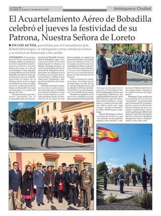 Antequera CiudadLa Crónica 4
Del sábado 12 al jueves 17 de diciembre de 2015
ç
El Acuartelamiento Aéreo de Bobadilla
celebró el jueves la festividad de su
Patrona, Nuestra Señora de Loreto
u EN LOS ACTOS, presididos por el Comandante Jefe,
Ramón Balastegui, se entregaron varias condecoraciones
y se realizó un homenaje a los caídos
ANTEQUERA. El Acuartela-
miento Aéreo de Bobadilla
Estación celebró el pasado jue-
ves 10 de diciembre la festivi-
dad de su Patrona, Nuestra
Señora de Loreto, en el día de
su onomástica. Como cada año,
se desarrollaron en elACARde
Bobadilla una serie de actos que
comenzaron con una solemne
Eucaristía en honor de la
Patrona, tras la cual tuvo lugar
un desfile de la tropa, la impo-
sición de condecoraciones de
honor y el desarrollo de un acto
en homenaje a los caídos del
Ejército del Aire.
Durante los actos, que estu-
vieron presididos por el
Comandante Jefe del Acuarte-
lamiento de Bobadilla Estación,
Ramón Balastegui López, estu-
vieron presentes el Coronel
Subdelegado de Defensa en
Málaga, Santiago Romero, así
como representantes delAyun-
tamiento deAntequera, los res-
ponsables en Antequera de la
Guardia Civil, Cuerpo Nacio-
nal de Policía, o Policía Local,
entre otros, y familiares y ami-
gos de los miembros delAcuar-
telamiento.
Durante la jornada se impu-
sieron varias condecoracio-
nes, entre ellas la Cruz al Mérito
con distintivo Blanco al cabo
Juan Carlos Sánchez y al sol-
dado Jonathan Prieto; la Enco-
mienda de la Orden de San
Hermenelgildo al capitán José
Raimundo Montes y al brigada
Juan Luis Martín; la Cruz a la
Constancia en el Servicio en la
modalidad de Plata al cabo pri-
mero Francisco Javier Jiménez;
y la Cruz a la Constancia en el
Servicio en la modalidad de
Bronce al cabo Francisco Javier
Navarro.
Tras la entrega de conde-
coraciones, tuvo lugar el acto
de homenaje a los que dieron
su vida por España, tras lo cual
se interpretó el himno del Ejér-
cito delAire. Los actos finaliza-
ron con un desfile de las tropas.
Durante sus palabras, en las
que se tuvo también muy pre-
sente al personal del Ejercito del
Aire que se encuentra en el
exterior, el Comandante Jefe
Ramón Balastegui destacó que
la seguridad y defensa es “una
responsabilidad esencial” tanto
del Gobierno, como de Admi-
nistraciones Públicas y ciuda-
danos, y señaló que éstos últi-
mos deben verla como “algo
cercano”, siendo un derecho y
un deber de todos que se man-
tenga.
Ramón Balastegui se refirió
a la situación actual en la que
“se ha pasado de una amenaza
dispersa a una concreta” y des-
tacó que el Ejército del Aire es
una organización “moderna y
en continuo proceso de adap-
tación”.
Balastegui López señaló que
la excelencia en el servicio es
“primordial”, puntualizando
que el personal del Acuartela-
miento Aéreo de Bobadilla
Estación dispone de unas cua-
lidades inmejorables, desta-
cando aquellas que deben tener
todos los miembros del Ejército
delAire, como son la disciplina,
abnegación, honor, compañe-
rismo o valor, entre otras.
 