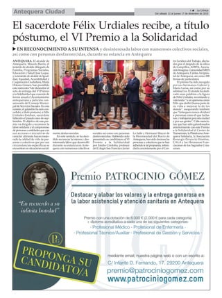 ANTEQUERA. El alcalde de
Antequera, Manolo Barón; el
teniente de alcalde delegado de
Familia, Programas Sociales,
Educación y Salud, José Luque,
y la teniente de alcalde de Igual-
dad, Equidad, Accesibilidad y
Cooperación Ciudadana, María
Dolores Gómez, han presidido
este miércoles 9 de diciembre el
acto de entrega del VI Premio
a la Solidaridad que concede de
forma anual el Ayuntamiento
antequerano a petición con-
sensuada del Consejo Munici-
paldeServiciosSociales.Enesta
ocasión,elgalardónhasidocon-
cedido, a título póstumo, a Félix
Urdiales Esteban, sacerdote
fallecido el pasado mes de sep-
tiembre. El objetivo de este pre-
mio va dirigido a reconocer la
labor solidaria y el compromiso
depersonasoentidadesquecon
sus acciones e iniciativas de
carácter altruista hayan mejo-
rado la calidad de vida de per-
sonas o colectivos que por sus
circunstancias específicas se
encuentranensituacionessocial-
mente desfavorecidas.
En este sentido, se ha deci-
dido reconocer la intensa y des-
interesada labor que desarrolló
durante su estancia en Ante-
quera con numerosos colectivos
sociales así como con personas
desfavorecidas. Habiendo sido
presentada su candidatura al VI
Premio a la Solidaridad
por Emilio Córdoba, profesor
del Colegio San Francisco Javier
La Salle y Hermano Mayor de
la Hermandad del Rocío de
Antequera,hansidodecenaslas
personasycolectivosquesehan
adheridoatalpropuesta,refren-
dada concretamente por el Cen-
tro Jurídico del Trabajo, afecta-
dos por el despido de la eólica
de Campillos, ADIPA, Asocia-
ciónImagina,ComunidadMIES
deAntequera, CáritasArcipres-
tal de Antequera, así como 200
firmas de particulares.
El premio ha sido recogido
por sus hermanos Gabriel y
María Luisa, así como por su
sobrina Eva. El alcalde ha dedi-
cado unas palabras a la figura
de Félix Urdiales, recordando y
valorando“aunapersonacomo
Félix que dedicó buena parte de
su vida a mejorar la de los
demás”, asegurando también
que “Antequera nunca olvidará
a personas como él que lucha-
ron y trabajaron por esta ciudad
y por sus gentes”. Cabe mencio-
nar que han sido galardonados
anteriormente con este Premio
a la Solidaridad el Centro de
Transeúntes,laPlataformaAnte-
quera Solidaria, la Asociación
Resurgir-Proyecto Hombre,
CALA y las Hermanas Fran-
ciscanas de los Sagrados Cora-
zones.
El sacerdote Félix Urdiales recibe, a título
póstumo, el VI Premio a la Solidaridad
u EN RECONOCIMIENTO A SU INTENSA y desinteresada labor con numerosos colectivos sociales,
así como con personas desfavorecidas, durante su estancia en Antequera
9 ç La Crónica
Del sábado 12 al jueves 17 de diciembre de 2015Antequera Ciudad
 
