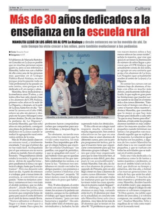 El Efebo 24
Del viernes 18 al viernes 25 de diciembre de 2015 Cultura
ç
Másde30añosdedicadosala
enseñanzaenlaescuelarural
MANOLITA LLEGÓ EN LOS AÑOS 80 AL CPR La Atalaya y desde entonces no se ha movido de ahí. En
este tiempo ha visto crecer a los niños, pero también evolucionar a las pedanías
Si hablamos de Manuela Bartoles-
sis González en La Joya es posible
que no muchas personas sepan
quién es, pero si nos referimos a
Manolita, todos nos van a hablar
de ella como una de las personas
más queridas en el Colegio
Público Rural Atalaya, no solo
porque prácticamente toda su
vida profesional la ha pasado en
este centro, sino porque se ha
dedicado a él en cuerpo y alma.
Manolita, lleva dedicándose a
la enseñanza unos 35 años, y casi
todos ellos han sido dando clase
a los alumnos del CPR Atalaya,
primero ocho años en la sede de
La Higuera, y después, en la sede
de La Joya, hasta hoy en día. “Ter-
miné la carrera en el año 1980,
estuve un año sin ejercer y des-
pués me fui paraAlmargen como
primer destino. De ahí, me dieron
la pedanía de La Higuera”,
recuerda Manolita, que tras ocho
años en esta pedanía, consiguió
una plaza de profesora de apoyo
didáctico en La Joya cuando se
realizó la agrupación rural entre
varios centros de la zona.
Másde30añosdandoclasesen
un entorno rural, y totalmente
encantada.Yesoqueelprimerdía
no fue nada fácil. Acompañada
por el que entonces era su novio
y ahora su marido, hizo el camino
llorando. “Preguntábamos dónde
estaba la escuela y la gente nos
decía ´detrás de aquella loma`,
pero pasábamos la loma y no apa-
recíaelcolegio,hastaqueloencon-
tramos”. Pero esa desazón solo
duró un día.Apartir de entonces
ir a trabajar, pese a tomar tintes de
aventura, se conviritió en una
pasión. “Antes no teníamos carre-
tera y veníamos en taxi o nos traía
el alcalde pedáneo, que no daba
abasto”, añade Manolita, que
recuerda cómo los profesores
tuvieron que comprarse botas de
gomaparasacarelcochedelbarro
en el carril de tierra cuando llovía.
“Nunca sabíamos si íbamos a
llegar o si iban a tener que ir a
recogerte”,insiste.Pocoapoco,los
profesores fueron comprándose
coches que compartían para acu-
dir al trabajo, y después llegó la
carretera.
No obstante, recuerda esos
años como los mejores que ha
vivido como maestra, los más
bonitos.Pocoimportabaqueallle-
gar al colegio hubiese que encen-
der las estufas Chubesqui “sin
pastillas, con papel de periódico,
y que se apagaban mil veces”, o
quehubiesevecesquenoquedase
leña, momentos en los que tam-
bién colaboraban los vecinos, o se
fuese la luz. “Entonces nos sen-
tábamos en círculo con todos los
abrigos puestos y nos poníamos a
contar cuentos e historias a los
niños.Eraprecioso”,recuerda.“Al
tener menos cosas le dábamos
más valor a lo poco que había”,
insiste.
Hoy, 30 años después, el centro
cuenta con unas buenas instala-
ciones,losaccesosalapedaníason
mejores, aunque no ha cambiado
el trabajo, que sigue siendo más o
menos el mismo, “pero con más
burocracia y papeleo”. Ha cam-
biado sobre todo el entorno que,
reivindicativo y luchador, ha ido
superando todos los obstáculos.
El día a día en un colegio rural
requiere mucha voluntad y
mucha organización. Son centros
educativos en las que en una
misma clase se unen alumnos de
diferentescursos,peroconsupro-
pia programación lectiva, por lo
que el maestro tiene que organi-
zarse correctamente para que los
diferentes grupos trabajen. “Tie-
nes que estar muy organizado
para que la clase funcione bien, al
principio es más difícil, pero des-
pués te vas acostumbrando”,
señala Manolita. Este año, da cla-
ses a los alumnos de primero y
segundode Primaria, peroun año
llegóatenerenclaseaalumnosde
cuatro cursos diferentes “enton-
ces me venía un rato antes todas
las mañanas para que los niños
tuviesen todas las cosas apunta-
dasenlapizarracuandollegasen”.
Sin embargo, la media de
alumnos es muy baja, variando
entre los 8 y 10 alumnos por clase
en la actualidad, en concreto este
año Manolita tiene solo cinco
alumnos, muy lejos de los más de
20 alumnos que se tenían en los
años 90. “El problema es que cada
vez nacen menos niños y hay
menosniñosenlaszonasrurales”,
señala la maestra, que cree que
quizá en un futuro la disminución
de número de niños llegue a pro-
vocar que el CPR Atalaya, que
actualmente consta de dos sedes,
se agrupe en una unitaria que
acoja a los alumnos de La Joya,
Los Nogales (que actualmente
acuden al centro de La Joya) y La
Higuera.
Al contar los cursos con un
número bajo de alumnos, el tra-
bajo con ellos es mucho más
directo, prácticamente individua-
lizado, lo que suple en gran parte
las limitaciones que pueden sur-
gircuandosedaclaseenelmismo
aulaadoscursosdiferentes.“Esta-
mos todo el tiempo con ellos, es
como si fueran niños nuestros”,
destaca Manolita, que considera
que lo mejor es que hay más
tiempo para dedicarle a cada niño
“lo que es muy bueno para ellos”.
Además, el trato entre los propios
alumnos también es más colabo-
rativo: los mayores ayudan a los
pequeños cuando terminan sus
tareas y los pequeños van escu-
chando aquello que se explica a
los mayores. La relación es igual
de buena con los padres, a algu-
nos de los cuales Manolita ha
dado clase a su vez cuando eran
pequeños, y que se vuelcan con
todas las actividades que se reali-
zan en el centro escolar.
Toda una vida dedicada a la
enseñanza como la de tantos y
tantos maestros y profesores, ya
sea en el ámbito rural o en la ciu-
dad, que dedican su tiempo y
esfuerzos, año tras año, a formar
a las nuevas generaciones: los
niños de hoy que serán los adul-
tos del mañana. Y muchos de
estos maestros y profesores que,
como Manolita, deciden hacerlo
enelámbitoruralyque,aseguran,
volveríanaelegirelcolegioeneste
entorno si volviesen a empezar.
“Si Dios quiere, me jubilo aquí
dentro de unos años, y si volviera
a empezar, me vendría aquí otra
vez”, finaliza Manolita. Feliz y
orgullosa de su vida como maes-
tra en la escuela rural.
n Texto: Rosario Peral
n Imágenes: R.P.P.
Manolita, a la derecha, junto a dos compañeras en el CPR Atalaya.
 