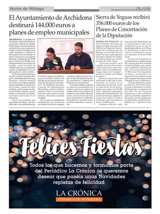 29 ç La Crónica
Del viernes 18 al viernes 25 de diciembre de 2015Norte de Málaga
Sierra de Yeguas recibirá
356.000 euros de los
Planes de Concertación
de la Diputación
SIERRA DE YEGUAS. El
Ayuntamiento de Sierra de
Yeguas recibirá para este año
2016 de los Planes de Concer-
tación de la Diputación de
Málaga un total de 356.316
euros. En esta cuantía quedan
incluidos además los fondos
incondicionados que suman
un total de 71.811 euros.
“Con estos fondos, en el
capítulo de obras llevaremos
a cabo actuaciones muy nece-
sarias y que no se pueden pro-
longar más en el tiempo”,
señala el alcalde, José María
González.
Entre las actuaciones que
se llevarán a cabo está la cons-
trucción de nichos en el
cementerio municipal, serán
un total de 80 con un presu-
puesto que supera los 25.000
euros. Además se realizará la
mejora de la electrificación del
recinto ferial para adaptar la
caseta municipal a la nueva
normativa, que supondrá en
torno a 20.000 euros.
Además se llevará a cabo
otra actuación relacionada con
la electricidad, como es la
modificación de la red de
alumbrado público en la Plaza
de Andalucía, su ejecución
nueva y acometida, con un
presupuesto total de 9.000
euros.
Se ejecutará también la
pavimentación y urbanización
de la tercera fase de la Avenida
Fuente de Piedra, que comen-
zará a realizarse a primeros de
año, con un presupuesto de
77.000 euros. En el apartado
de obras y suministros, se
adquirirá una cubierta textil
para el paseo del recinto ferial
valorada en unos 19.360 euros.
“Se han destinado a obras
un total de 150.431,87 euros,
el resto se destinará a la Feria
del Espárrago, a mantener los
servicios de las Escuelas
Deportivas, a dar cobertura
para los monitores deportivos
de manera anual, programas
de Diputación, ayudas al Gua-
dalinfo, etc.”, expresa Gonzá-
lez.
ElAyuntamientodeArchidona
destinará144.000eurosa
planesdeempleomunicipales
ARCHIDONA. Laalcaldesade
Archidona, Mercedes Montero,
y el primer teniente de alcalde,
Pablo Gálvez, han presentado y
analizado los nuevos planes de
empleo y bolsa de trabajo muni-
cipal, dirigidos a combatir el
desempleo en la localidad. El
ahorro logrado en concejalías
liberadas,cuantificadoen75.000
euros, unido a los 69.000 euros
presupuestados para planes de
empleo, suma un total de
144.000 euros que se destinarán
a paliar el desempleo en la ciu-
dad a partir de enero de 2016.
ElAyuntamiento pondrá en
marcha un plan municipal diri-
gido a desempleados de larga
duración y a jóvenes menores
de30años.Lasmujerestambién
estarán presentes en dichos pla-
nes sociales. Aparte de estas
medidas, se han creado dos bol-
sas de trabajo abiertas, actual-
mente en recepción de instan-
cias hasta el próximo 31 de
diciembre.
Gálvez ha señalado que
estasbolsasdetrabajo“sonmuy
diferentes a las establecidas por
el anterior equipo de Gobierno,
ya que el orden y número de
entrada de las mismas está pre-
visto de otra manera más efec-
tiva”. Se establecen dos tipos:
Conserje de Dependencias
Municipales y Servicios Muni-
cipales y Peón. Los contratos
serán de cuatro meses a media
jornada y dos meses a jornada
completa.
Por su parte, la alcaldesa ha
señalado que “fue una de mis
prioridades dichas en campaña
y estamos trabajando para cum-
plir con ello. No quiero crear fal-
sas expectativas, y sabemos las
limitaciones que tenemos”.
La primera edil ha recalcado
su especial sensibilidad con
mujeres y jóvenes en materia de
empleo. Serán como mínimo 16
mujeres las que cubran diversas
tareas como servicios de lim-
pieza municipal. La cobertura
de jardinería y servicios socia-
les estará orientada a la juven-
tud.
 