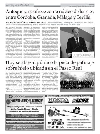 Hoy se abre al público la pista de patinaje
sobre hielo ubicada en el Paseo Real
ANTEQUERA. Hoy viernes
abre al público la pista de
hielo que se ha ubicado en el
Paseo Real y que estará
abierta hasta el próximo 17 de
enero en horario de 11:00
horas a 23:00 horas, excepto
viernes y sábado que la hora
de cierre será la medianoche.
Además los días 24 y 31 de
diciembre tendrá un horario
especial, con cierre a las 20:00
horas.
El alcalde de Antequera,
Manolo Barón, y la concejal
de Turismo, Comercio y Pro-
moción para el Empleo, Belén
Jiménez, visitaron en la
mañana del jueves la pista, en
la que durante esta semana
han podido patinar ya algu-
nos escolares de los centros
antequeranos.
Hasta el momento, se ha
solicitado el uso de la pista
por parte de los centros esco-
lares en los días lectivos cer-
canos a Navidad por parte de
15 grupos. De esta forma, los
escolares pueden patinar en
la pista de forma gratuita.
Manolo Barón ha resal-
tado la ubicación de la pista
de patinaje este año, al inicio
del Paseo Real, y el hecho de
que esta actividad “sirva
como un aliciente más” tanto
para los antequeranos como
para las personas que visi-
tan la ciudad estos días.
Por su parte, Belén Jimé-
nez, ha mostrado su satisfac-
ción por la puesta en marcha
por segundo año de esta acti-
vidad.
3 ç La Crónica
Del viernes 18 al viernes 25 de diciembre de 2015Antequera Ciudad
Antequera se ofrece como núcleo de los ejes
entre Córdoba, Granada, Málaga y Sevilla
u MANOLO BARÓN HA ENVIADO CARTAS a los alcaldes de cada capital provincial para ofrecer
a Antequera como escenario y punto de encuentro de los convenios de colaboración
ANTEQUERA. Antequera
quiere hacer valer su centrali-
dad enAndalucía y sus posibi-
lidades como punto neurálgico,
y para ello, el alcalde de la loca-
lidad, Manolo Barón, la ha ofre-
cido como “escenario y nexo de
unión” de los convenios de
colaboración que están reali-
zando estas provincias. En la
actualidad, ya se han formali-
zado los convenios entre
Málaga y Sevilla, y está previsto
que a principios de 2016 se
sumen a estos las ciudades de
Córdoba y Granada.
El alcalde de Antequera ha
enviado sendas cartas a cada
uno de los alcaldes de estas cua-
tro capitales provinciales en la
que se ofrece esta posibilidad
con el objetivo de “seguir
potenciando la centralidad de
Antequera y sus posibilidades
económicas y logísticas sir-
viendo como puente de unión
dentro de estos ejes de desarro-
llo que se están promoviendo
en las últimas fechas”. El obje-
tivo es que Antequera pueda
servir como escenario y punto
de encuentro de estas reunio-
nes.
El alcalde deAntequera ase-
gura que en esta colaboración
“no se excluye en absoluto a
ciudades comoAntequera, que
tiene una importancia primor-
dial en todo lo que va a supo-
ner la vertebración a través de
las vías de comunicación”.
Los convenios que se están
llevando a cabo entre estas ciu-
dades pretenden fortalecer los
vínculos económicos, empresa-
riales y turísticos de dichos ejes.
Desde el Ayuntamiendo de
Antequera se ha destacado que
estas zonas están unidas ya por
carretera a través deAntequera
“y en 2016 también lo harán por
alta velocidad ferroviaria tam-
bién con nuestra ciudad como
vértice de unión”.
El primer edil ha asegurado
que “es nuestro deber seguir
apostando por nuestro poten-
cial como cruce de caminos y,
en este sentido, hemos ofrecido
nuestra colaboración a colin-
dantes capitales andaluzas para
seguir haciendo que ese pasado
de excepción cobre más fuerza
en el presente para ser una rea-
lidad palpable en el futuro”,
recordando la importancia que
históricamente ha tenidoAnte-
quera “para el conjunto de la
Comunidad Autónoma”.
 