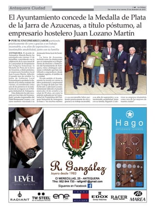 El Ayuntamiento concede la Medalla de Plata
de la Jarra de Azucenas, a título póstumo, al
empresario hostelero Juan Lozano Martín
u POR SU ENCOMIABLE LABOR partiendo
prácticamente de cero y gracias a un trabajo
incansable, a su afán de superación y a su
inestimable amabilidad, junto con su familia
9 ç La Crónica
Del viernes 18 al viernes 25 de diciembre de 2015Antequera Ciudad
ANTEQUERA. El alcalde de
Antequera, Manolo Barón, ha
entregado este viernes 11 de
diciembre, coincidiendo con la
celebración de la cena anual de
la Comunidad de Propietarios
del Polígono Industrial, la
Medalla de Plata de la Jarra
deAzucenas, a título póstumo,
al empresario hostelero local
Juan Lozano Martín, fallecido
el pasado mes de octubre. La
Junta de Gobierno Local
Extraordinaria aprobaba la dis-
tinción en la misma mañana del
viernes, al considerado como
uno de los pioneros en la insta-
lación de su negocio en el Polí-
gono Industrial de Antequera.
Esta distinción ha sido reco-
gida por tres hijos del homena-
jeado -actuales responsables del
Hotel Restaurante Lozano- y un
nieto también vinculado a la
destacada firma local de hoste-
lería.
La Jarra de Azucenas,
incluida entre las distinciones
que se contemplan en el Regla-
mento de Honores y Distincio-
nes delAyuntamiento deAnte-
quera, viene a distinguir a per-
sonas o entidades que han con-
tribuido a engrandecer, desde
cualquier aspecto, el nombre de
la ciudad.
En este sentido, el Ayunta-
miento ha tenido en cuenta la
labor profesional y empresarial
que a lo largo de toda una vida
ha llevado a cabo Juan Lozano,
tristemente fallecido el pasado
miércoles 14 de octubre a la
edad de 85 años, así como la
petición realizada por la Comu-
nidad de Propietarios del Polí-
gono Industrial de Antequera
en base a “los muchos méritos
y a su encomiable labor par-
tiendo prácticamente de cero y
gracias a un trabajo incansable,
a su afán de superación y a su
inestimable amabilidad, junto
con su familia, llegando a valo-
rizar su empresa situándola
como una de las mejores de
nuestra ciudad”.
 
