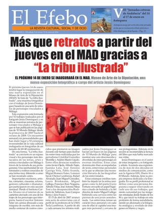 El EfeboLA REVISTA CULTURAL, SOCIAL Y DE OCIO
Antequera acoge por sexto año estas jornadas
en las que se reconocerá a título póstumo a
Félix Rodríguez de la Fuente. / Pag. 22.
V
III “Jornadas cetreras
de Andalucía” del 14
al 17 de enero en
Antequera
El próximo jueves 14 de enero
tendrá lugar la inauguración de
una nueva exposición en el
Museo de Arte de la Diputación
(MAD). Se trata de “La tribu ilus-
trada”, una muestra fotográfica
con el trabajo de Jesús Domín-
guez basada en una serie de retra-
tos de personajes vinculados a
Málaga.
Esta exposición está formada
por 52 trabajos realizados por el
fotógrafo Jesús Domínguez y en
ella se muestran retratos de per-
sonajes vinculados a Málaga y
que se han publicado en las pági-
nas de ‘El Mundo Málaga’desde
la primavera de 2007 hasta el
verano de 2008. Un encuentro
semanal con personalidades que
han dado lugar a 52 estampas
inverosímiles de la vida cultural
malagueña en fotografías de un
tamaño de 60×40 centímetros.
De esta forma, “La tribu ilus-
trada” se convierte en un repaso
visual a los personajes más des-
tacados de las letras, artes y
música vinculados con Málaga a
través de la mirada de sus prota-
gonistas. Una oportunidad de ver
retratados a rostros conocidos de
una forma muy diferente a como
se han mostrado antes.
Importantes escritores, artis-
tas, cantantes, cineastas, actores,
gestores culturales o dramatur-
gos participaron en esta sección
semanal. Desde el barítono Car-
los Álvarez en el interior de su
camerino ataviado con uno de los
trajes de los personajes que inter-
preta, hasta el escritor Antonio
Soler sin camisa abrazado a una
máquina de escribir, son más de
medio centenar de rostros cono-
cidos que prestaron su imagen
durante este tiempo para ilustrar
las entrevistas realizadas por los
periodistas Cristóbal González
Montilla yAndrés Marín Cejudo.
Entre ellos destacan nombres
como Javier Ojeda,Alfredo Taján,
Juanma Lara, José Antonio
Garriga Vela, Pablo Aranda,
Miguel Romero Esteo, Lorenzo
Saval, Chema Lumbreras, Rafael
Alvarado, Juan Miguel González,
Laura Brinkmann, Miguel
Gallego, Francisco Ruiz Noguera,
Alfredo Viñas, JoséAntonio Mesa
Toré o los desaparecidos Rock-
berto de Tabletom, Juan Campos
Reina y Jess Franco.
El 15 de abril de 2007 arrancó
esta serie de entrevistas con el
perfil de la profesora de la UMA
Tecla Lumbreras. A partir de ahí
y cada semana los retratos reali-
zados por Jesús Domínguez se
hacían un hueco en las páginas
de ‘El Mundo de Málaga’ para
mostrar una cara desconocida y
divertidas de estos personajes en
escenas insólitas. Estas citas
dominicales iban acompañadas
de texto, entrevistas personales
en la que se ofrecían una recrea-
ción literaria de las biografías
de los entrevistados.
Estas estampas inéditas tam-
bién ha dejado en la retina imá-
genes como la del poeta Curro
Fortuny envuelto en papel higié-
nico a modo de bufanda o la del
director de teatro Miguel Gallego
bebiendo una cerveza entre las
piernas de una joven semides-
nuda. Las entrevistas tenían un
carácter muy personal y en cada
una de ellas se captaba una ima-
gen más personal y cercana de
sus protagonistas.Además, en la
sección se recomendaba la lectura
del libro que más había marcado
sus vidas.
Jesús Domínguez es el autor
de estas imágenes y es fotógrafo
y artista.Acumula una experien-
cia de más de dos décadas en
medios de comunicación, como
son la Agencia EFE, Diario 16 o
El Mundo.Además, tiene su pro-
pia empresa dedicada a la foto-
grafía. En su perfil profesional se
define como una persona dis-
puesta a seguir innovando en
cada uno de sus trabajos, que
siente curiosidad por las imáge-
nes retratadas desde finales de los
80 y que inició su trabajo en esta
profesión de forma autodidacta,
siendo un aficionado a la fotogra-
fía analógica y revelado de imá-
genes en blanco y negro.
LA CRÓNICA - Del sábado 9 al viernes 15 de enero de 2016
Másqueretratosapartirdel
juevesenelMADgraciasa
“Latribuilustrada”
EL PRÓXIMO 14 DE ENERO SE INAUGURARÁ EN EL MAD, Museo de Arte de la Diputación, una
nueva exposición fotográfica a cargo del artísta Jesús Domínguez
 