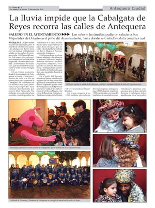 Antequera CiudadLa Crónica 4
Del sábado 9 al viernes 15 de enero de 2016
ç
La lluvia impide que la Cabalgata de
Reyes recorra las calles de Antequera
SALUDO EN EL AYUNTAMIENTO uuu Los niños y las familias pudieron saludar a Sus
Majestades de Oriente en el patio del Ayuntamiento, hasta donde se trasladó toda la comitiva real
ANTEQUERA. Las previsiones
no parecían tan malas, pero al
final llovió y lo hizo con fuerza.
La Cabalgata de Reyes tenía
previsto realizar su tradicional
salida por las calles de Ante-
quera a las 18:00 horas del mar-
tes 5 de enero, sin embargo,
poco después de las 16:00 horas
empezaba a llover sobre la ciu-
dad y la intensidad de las llu-
vias, que no amainaban al dis-
currir la tarde, hacian presagiar
lo peor.
En un primer momento,
desde elAyuntamiento deAnte-
quera se tenía el convenci-
miento de salir y se dió un
nuevo plazo para comenzar la
Cabalgata a las 19:00 horas con
un recorrido más corto, elimi-
nando el paso por Pío XII y
pasando directamente por
Infante Don Fernando. Sin
embargo, poco antes de la hora
marcada, cuando pasaban las
18:30 horas de la tarde, se deci-
dió no salir, suspendiendo el
paso de la cabalgata por las
calles y trasladando la visita de
los Reyes Magos al Ayunta-
miento de Antequera.
En el mismo lugar en el que
habían saludado a los niños por
la mañana, Melchor, Gaspar y
Baltasar volvieron a recibir a
pequeños y mayores, reco-
giendo sus deseos de última
hora, y entregándoles carame-
los, molletes y mantecados, que
iban a ser repartidos durante la
cabalgata.
En el patio del Ayunta-
miento se dieron también cita
algunos de los diez pasacalles
que iban a acompañar el cortejo
de Sus Majestades por las calles
deAntequera con el objetivo de
animar la visita de los niños y
niñas a los Reyes Magos. Así
como la Banda de Cornetas y
TamboresAmigos de la Música
y el coro australiano Manly
Selective.
En lo que respecta a los
11.500 molletes aportados de
diversas empresas antequera-
nas, 2.000 bolsas de piquitos y
1.000 mantecados, así como 4,5
toneladas de caramelos sumi-
nistrados por empresas ante-
queranas que se iban a repartir
durante la cabalgata, todos
aquellos que no se han podido
La Banda de Cornetas y Tambores de Antequera se encargó de amenizar la noche de Reyes
Personajes infantiles hicieron sonreir a los pequeños que se dieron cita en el Ayuntamiento
La lluvia impidió la salida de la cabalgata y obligó a trasladar la fiesta al patio del Ayuntamiento
 