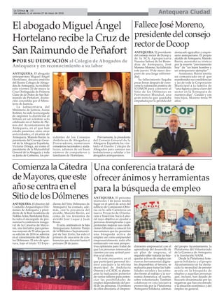 Antequera CiudadLa Crónica 10
Del sábado 21 al viernes 27 de mayo de 2016
ç
Una conferencia tratará de
ofrecer ánimos y herramientas
para la búsqueda de empleo
ANTEQUERA. El próximo
miércoles 1 de junio tendrá
lugar en el salon de actos del
edificio de Comisiones Obre-
ras en la calle Carreteros un
nuevo Proyecto de Orienta-
ción e Inserción Socio-Labo-
ral cuyo objetivo es ayudar a
personas desempleadas o que
pretendan mejorar sus condi-
ciones laborales a conocer los
mecanismos que les permitan
una búsqueda activa de
empleo así como emprender
empresarialmente; todo ello
enmarcado con una perspec-
tiva optimista para tratar de
que las personas interesadas
cuenten con una actitud posi-
tiva a tal efecto.
En este encuentro, en el
que participará personal téc-
nico asociado a la oficina
municipal de Andalucía
Orienta y el CADE, se plante-
arán la realización posterior
de varios talleres para poten-
ciar las posibilidades de
empleo dependiendo del per-
fil de las personas. El primero
de ellos abordaría el empren-
dimiento empresarial con el
aprendizaje del desarrollo de
un plan de empresa; el
segundo taller trataría las bús-
quedas activas de empleo con
nuevas herramientas digita-
les disponibles; el tercero, se
realizaría para tratar las habi-
lidades sociales y las actitu-
des frente al trabajo y la eco-
nomía doméstica; el cuarto,
sobre voluntariado. También
colaboran en esta iniciativa
promovida por la Plataforma
Antequera Solidaria, además
del propio Ayuntamiento, la
Plataforma del Voluntariado
de la Comarca de Antequera
y la Asociación NAIM.
Desde la Plataforma Ante-
quera Solidaria y el propio
Ayuntamiento se ha desta-
cado la necesidad de prestar
ayuda en la búsqueda de
empleo a aquellas personas
que, incluso, han dejado de
buscarlo desanimadas por las
negativas que han encontrado
y la situación económica y del
empleo en general.
ComienzalaCátedra
deMayores,queeste
añosecentraenel
SitiodelosDólmenes
ANTEQUERA. El director del
Conjunto Arqueológico Dól-
menes de Antequera y presi-
dente de la Real Academia de
Nobles Artes, Bartolomé Ruiz,
ha sido el encargado de pro-
nunciar la conferencia inaugu-
ral de la Cátedra de Mayo-
res, una iniciativa para perso-
nas mayores de 55 años que en
su edición de 2016 se adentra
en el conocimiento del Sitio de
los Dólmenes. El acto de aper-
tura, bajo el título ‘El Expe-
diente del Sitio Dólmenes de
Antequera’ ha contado, ade-
más, con la presencia del
alcalde, Manolo Barón, así
como de los tenientes de
alcalde José Luque y Juan
Rosas.
El acto, celebrado en la Sala
Antequerana Antonio Parejo
de la Biblioteca Supramunici-
pal de San Zoilo, ha sido el
primero de una serie de con-
ferencias que durarán hasta el
próximo 28 de junio.
El abogado Miguel Ángel
Hortelano recibe la Cruz de
San Raimundo de Peñafort
FalleceJoséMoreno,
presidentedelconsejo
rectordeDcoop
ANTEQUERA. El presidente
del consejo rector de Dcoop y
de la SCA Agropecuaria
Nuestra Señora de los Reme-
dios de Antequera, José
Moreno Moreno, ha fallecido
este jueves 19 de mayo des-
pués de una larga enferme-
dad.
Su fallecimiento llegaba
pocas horas después de cono-
cerse la valoración positiva de
ICOMOS para convertir al
Sitio de los Dólmenes en
Patrimonio Mundial, una
gran noticia que quedaba
empañada por la pérdida del
destacado agricultor y empre-
sario antequerano. El propio
alcalde de Antequera, Manolo
Barón, mostraba su tristeza
por la muerte “precísamente
hoy” de “un buen hombre y
un antequerano ejemplar”.
Asimismo, Barón emitía
un comunicado en el que
manifestaba sus condolencias
y las de toda la Corporación
Municipal a la familia de
“una figura y pieza clave del
sector en la Antequera de
nuestros días”. Casado y con
tres hijos, Moreno tenía 59
años.
uPOR SU DEDICACIÓN al Colegio de Abogados de
Antequera y en reconocimiento a su labor
ANTEQUERA. El abogado
antequerano Miguel Ángel
Hortelano, decano emérito
del Ilustre Colegio de Aboga-
dos de Antequera, ha recibido
este viernes 20 de mayo la
Cruz Distinguida de Primera
Clase de la Orden de San Rai-
mundo de Peñafort, distin-
ción concedida por el Minis-
terio de Justicia.
La subsecretaria del
Ministerio de Justicia, Aurea
Roldán, ha sido la encargada
de imponer la distinción al
letrado en un solemne acto
celebrado en el Salón de Ple-
nos del Ayuntamiento de
Antequera, en el que han
estado presentes, entre otras
autoridades, el alcalde de
Antequera, Manolo Barón; la
presidenta del Consejo Gene-
ral de la Abogacía Española,
Victoria Ortega, así como el
presidente de la Mutualidad
General de la Abogacía y toda
su Junta de Gobierno, los pre-
sidentes de los Consejos
Andaluces de Abogados y
Procuradores, numerosos
consejeros nacionales y anda-
luces, además de un buen
número de compañeros y
familiares de Hortelano.
Previamente, la presidenta
del Consejo General de la
Abogacía Española ha visi-
tado el Ilustre Colegio de
Abogados para conocer sus
instalaciones y saludar a los
abogados antequeranos.
 