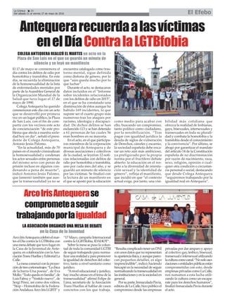 La Crónica 20
Del sábado 21 al viernes 27 de mayo de 2016 El Efebo
ç
Antequerarecuerdaalasvíctimas
enelDíaContralaLGTBfobia
El 17 de mayo se conmemora el
día contra los delitos de odio por
homofobia y transfobia. En este
día, se recuerda la eliminación
de la homosexualidad de la lista
de enfermedades mentales por
parte de la Asamblea General de
la Organización Mundial de la
Salud que tuvo lugar el 17 de
mayo de 1990.
Colega Antequera ha querido
conmemorar este día con un acto
que se desarrolló por primera
vez en un lugar público, la Plaza
de San Luis, con el fin de com-
partir con los vecinos este acto
de concienciación “de este pro-
blema que afecta a nuestra socie-
dad hoy en día”, señaló el presi-
dente de Colega Antequera,
Antonio Jesús Palomo.
“En la actualidad, más de 70
países en el mundo criminalizan
la homosexualidad y condenan
los actos sexuales entre personas
del mismo sexo con penas de
prisión incluso en algunos con-
denando a pena de muerte”,
indicó Antonio Jesús Palomo,
que lamentó también que aun-
que la transexualidad ya no se
encuentra catalogada como tras-
torno mental, sigue definida
como disforia de género, por lo
que “aún queda mucho por lo
que luchar”.
Durante el acto, se destacaron
datos incluidos en el “Informe
sobre incidentes relacionados
con los delitos de odio en 2015”,
en el que se ha constatado una
disminución de éstos aunque ha
habido 169 incidentes, lo que
supone ser el cuarto grupo más
numeroso tras los ataques por
racismo, ideología y discapaci-
dad. De dichos delitos se han
esclarecido 113 y se han detenido
a 61 personas de las cuales 56
eran hombres en su mayoria.
En el acto, en el que participa-
ron miembros de la corporación
municipal de Antequera y de
divesas asociaciones y colectivos
de la ciudad, se leyeron 12 noti-
cias relacionadas con delitos de
odio por homofobia o transfobia,
uno por cada mes del año, y se
guardó un minuto de silencio
por las víctimas. Se finalizó con
la lectura de un manifiesto en
el que se apostó por la educación
como medio para acabar con
ello, buscando un compromiso,
tanto político como ciudadano,
por la sensibilización. “Tras
pagar con igualdad jurídica la
deuda de siglos de vulneración
de Derechos, cárceles y escarnio,
la sociedad española debe enca-
rar un reto aún más ambicioso,
ya prefigurado por la propia
norma por el fructífero debate
abierto: la educación en el res-
peto a la diversidad de orienta-
ción sexual y la identidad de
género”, refleja el manifiesto,
que incidió en que “el contexto
actual exige, por tanto, una visi-
bilidad más cotidiana que
ofrezca la realidad de lesbianas,
gays, bisexuales, intersexuales y
transexuales en toda su plurali-
dad y combata la homofobia y la
transfobia desde el conocimiento
y la convivencia”. Por último, se
abogó por garantizar el mandato
del artículo 14 de la Constitución
española de no discriminación
por razón de nacimiento, raza,
sexo, religión, opinión o cual-
quier otra condición o circustan-
cia personal o social, destacando
que desde Colega Antequera
“seguiremos trabajando por la
igualdad real en Antequera”.
COLEGA ANTEQUERA REALIZÓ EL MARTES un acto en la
Plaza de San Luis en el que se guardó un minuto de
silencio y se leyó un manifiesto
ArcoIrisAntequerase
comprometeaseguir
trabajandoporlaigualdad
ArcoIrisAntequeracelebróelmar-
tes el Día contra la LGTBfobia con
unamesadebatequetuvolugaren
la Casa de la Juventud de Ante-
quera,encolaboraciónconlaAso-
ciaciónTransHuellasyEditorialLa
Calle.
Lamesacomenzóconlaproyec-
cióndetrescortometrajes:“Lachica
de la barra-Una poesía”, de Eva
Mollo;“Todoquedaenfamilia”,de
Luís Fabra; y “Vestido nuevo”, de
Sergi Pérez, así como dos vídeos,
“Stop – Homofobia de la Federa-
ciónAndaluzaArco Iris LGBTI” y
“17 Mayo, campaña Internacional
contra la LGBTIfobia, IDAHOT”.
Sobre la mesa se puso la volun-
tad de toda la comunidad LGTBI
de seguir trabajando para norma-
lizarunarealidadyparapromover
la igualdad de derechos del colec-
tivo, tanto a nivel sanitario como
jurídico.
“Anivel educacional y jurídico,
hay mucho atraso en el tema de la
transexualidad” afirmó Felipe de
Lima, secretario de laAsociación
Trans Huellas al hablar de casos
concretos con los que trabaja.
“ResultacomplicadotenerunDNI
conunosdatosquenorepresentan
tuaparienciafísica,yaunqueparez-
can pequeños detalles, es algo
imprescindible”, indicó, haciendo
hincapié en la necesidad de seguir
normalizandolatransexualidaden
lasinstitucionesyenlasociedaden
general.
Porsuparte,InmaculadaPavía,
editoradeLaCalle,hizopúblicoel
compromiso desde las empresas
privadas por dar amparo y apoyo
al colectivo gay, lésbico, bisexual,
transexualeintersexualutilizando
laculturacomocanal.“Nosoloaso-
ciacionesoentidadespúblicasestán
comprometidas con esto, desde
empresasprivadascomoLaCalle,
nos sumamos a esta lucha utili-
zando la cultura como un escapa-
rate para los derechos humanos”,
finalizóInmaculadaPavíadurante
el acto.
LA ASOCIACIÓN ORGANIZÓ UNA MESA DE DEBATE
en la Casa de la Juventud
 